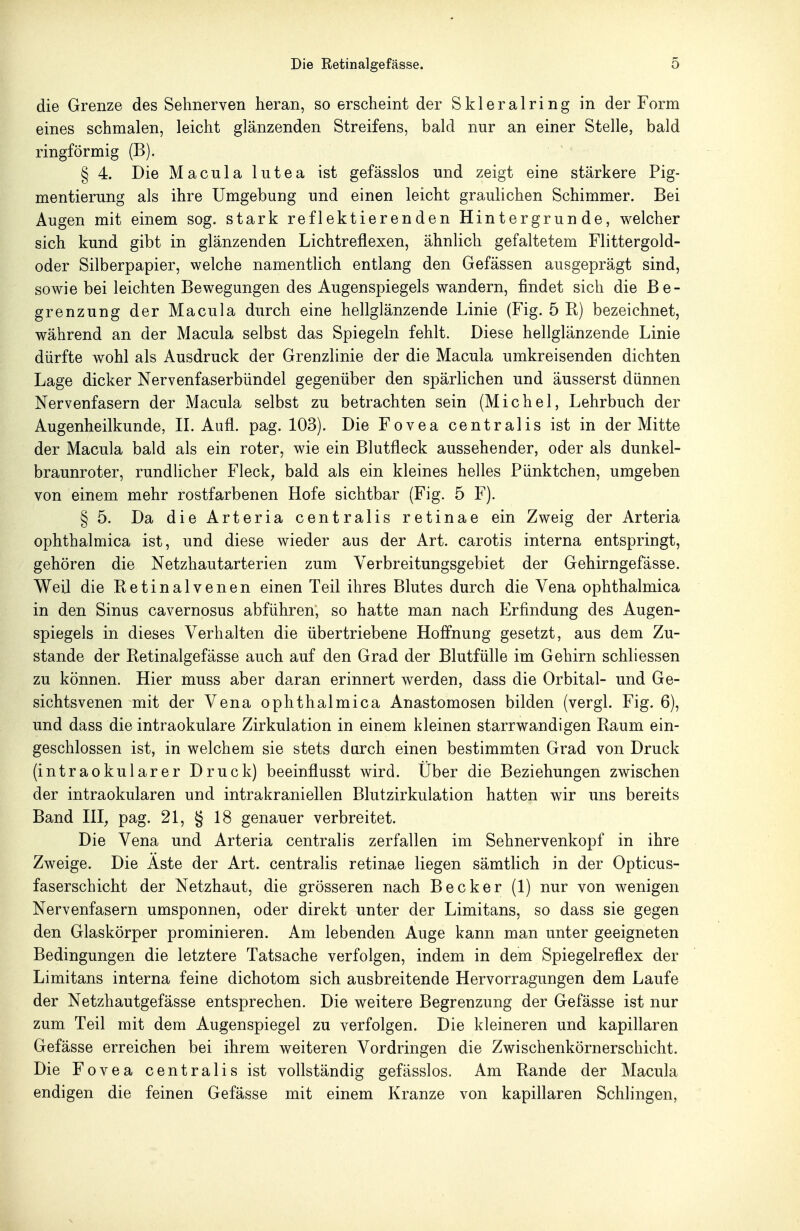 die Grenze des Sehnerven heran, so erscheint der Sklerairing in der Form eines schmalen, leicht glänzenden Streifens, bald nur an einer Stelle, bald ringförmig (B). § 4. Die Macula lutea ist gefässlos und zeigt eine stärkere Pig- mentierung als ihre Umgebung und einen leicht graulichen Schimmer. Bei Augen mit einem sog. stark reflektierenden Hintergrunde, welcher sich kund gibt in glänzenden Lichtrefiexen, ähnlich gefaltetem Flittergold- oder Silberpapier, welche namentlich entlang den Gefässen ausgeprägt sind, sowie bei leichten Bewegungen des Augenspiegels wandern, findet sich die Be- grenzung der Macula durch eine hellglänzende Linie (Fig. 5 R) bezeichnet, während an der Macula selbst das Spiegeln fehlt. Diese hellglänzende Linie dürfte wohl als Ausdruck der Grenzlinie der die Macula umkreisenden dichten Lage dicker Nervenfaserbündel gegenüber den spärlichen und äusserst dünnen Nervenfasern der Macula selbst zu betrachten sein (Michel, Lehrbuch der Augenheilkunde, IL Aufl. pag. 103). Die Fovea centralis ist in der Mitte der Macula bald als ein roter, wie ein Blutfleck aussehender, oder als dunkel- braunroter, rundlicher Fleck, bald als ein kleines helles Pünktchen, umgeben von einem mehr rostfarbenen Hofe sichtbar (Fig. 5 F). § 5. Da die Arteria centralis retinae ein Zweig der Arteria ophthalmica ist, und diese wieder aus der Art. carotis interna entspringt, gehören die Netzhautarterien zum Verbreitungsgebiet der Gehirngefässe. Weil die Retinalvenen einen Teil ihres Blutes durch die Vena ophthalmica in den Sinus cavernosus abführen, so hatte man nach Erfindung des Augen- spiegels in dieses Verhalten die übertriebene Hoffnung gesetzt, aus dem Zu- stande der Retinalgefässe auch auf den Grad der Blutfülle im Gehirn schliessen zu können. Hier muss aber daran erinnert werden, dass die Orbital- und Ge- sichtsvenen mit der Vena ophthalmica Anastomosen bilden (vergl. Fig. 6), und dass die intraokulare Zirkulation in einem kleinen starrwandigen Raum ein- geschlossen ist, in welchem sie stets durch einen bestimmten Grad von Druck (intraokularer Druck) beeinflusst wird. Über die Beziehungen zwischen der intraokularen und intrakraniellen Blutzirkulation hatten wir uns bereits Band HI, pag. 21, § 18 genauer verbreitet. Die Vena und Arteria centralis zerfallen im Sehnervenkopf in ihre Zweige. Die Aste der Art. centralis retinae liegen sämtlich in der Opticus- faserschicht der Netzhaut, die grösseren nach Becker (1) nur von wenigen Nervenfasern umsponnen, oder direkt unter der Limitans, so dass sie gegen den Glaskörper prominieren. Am lebenden Auge kann man unter geeigneten Bedingungen die letztere Tatsache verfolgen, indem in dem Spiegelreflex der Limitans interna feine dichotom sich ausbreitende Hervorragungen dem Laufe der Netzhautgefässe entsprechen. Die weitere Begrenzung der Gefässe ist nur zum Teil mit dem Augenspiegel zu verfolgen. Die kleineren und kapillaren Gefässe erreichen bei ihrem weiteren Vordringen die Zwischenkörnerschicht. Die Fovea centralis ist vollständig gefässlos. Am Rande der Macula endigen die feinen Gefässe mit einem Kranze von kapillaren Schlingen,