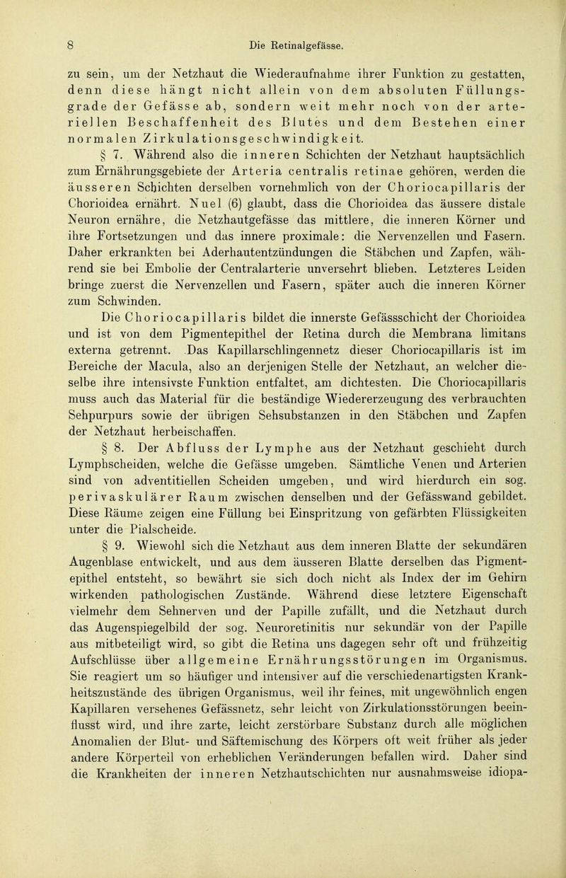 ZU sein, um der Netzhaut die Wiederaufnahme ihrer Funktion zu gestatten, denn diese hängt nicht allein von dem absoluten Füllungs- grade der Gefässe ab, sondern weit mehr noch von der arte- riellen Beschaffenheit des Blutes und dem Bestehen einer normalen Zirkulationsgeschwindigkeit. § 7. Während also die inneren Schichten der Netzhaut hauptsächlich zum Ernährungsgebiete der Arteria centralis retinae gehören, werden die äusseren Schichten derselben vornehmlich von der Choriocapillaris der Chorioidea ernährt. Nuel (6) glaubt, dass die Chorioidea das äussere distale Neuron ernähre, die Netzhautgefässe das mittlere, die inneren Körner und ihre Fortsetzungen und das innere proximale: die Nervenzellen und Fasern. Daher erkrankten bei Aderhautentzündungen die Stäbchen und Zapfen, wäh- rend sie bei Embolie der Centraiarterie unversehrt blieben. Letzteres Leiden bringe zuerst die Nervenzellen und Fasern, später auch die inneren Körner zum Schwinden. Die Choriocapillaris bildet die innerste Gefässschicht der Chorioidea und ist von dem Pigmentepithel der Retina durch die Membrana limitans externa getrennt. Das Kapillarschlingennetz dieser Choriocapillaris ist im Bereiche der Macula, also an derjenigen Stelle der Netzhaut, an welcher die- selbe ihre intensivste Funktion entfaltet, am dichtesten. Die Choriocapillaris muss auch das Material für die beständige Wiedererzeugung des verbrauchten Sehpurpurs sowie der übrigen Sehsubstanzen in den Stäbchen und Zapfen der Netzhaut herbeischaffen. § 8. Der Abfluss der Lymphe aus der Netzhaut geschieht durch Lymphscheiden, welche die Gefässe umgeben. Sämtliche Venen und Arterien sind von adventitiellen Scheiden umgeben, und wird hierdurch ein sog. perivaskulärer Raum zwischen denselben und der Gefässwand gebildet. Diese Räume zeigen eine Füllung bei Einspritzung von gefärbten Flüssigkeiten unter die Piaischeide. § 9. Wiewohl sich die Netzhaut aus dem inneren Blatte der sekundären Augenblase entwickelt, und aus dem äusseren Blatte derselben das Pigment- epithel entsteht, so bewährt sie sich doch nicht als Index der im Gehirn wirkenden pathologischen Zustände. Während diese letztere Eigenschaft vielmehr dem Sehnerven und der Papille zufällt, und die Netzhaut durch das Augenspiegelbild der sog. Neuroretinitis nur sekundär von der Papille aus mitbeteiligt wird, so gibt die Retina uns dagegen sehr oft und frühzeitig Aufschlüsse über allgemeine Ernährungsstörungen im Organismus. Sie reagiert um so häufiger und intensiver auf die verschiedenartigsten Krank- heitszustände des übrigen Organismus, weil ihr feines, mit ungewöhnlich engen Kapillaren versehenes Gefässnetz, sehr leicht von Zirkulationsstörungen beein- flusst wird, und ihre zarte, leicht zerstörbare Substanz durch alle möglichen Anomalien der Blut- und Säftemischung des Körpers oft weit früher als jeder andere Körperteil von erheblichen Veränderungen befallen wird. Daher sind die Krankheiten der inneren Netzhautschichten nur ausnahmsweise idiopa-