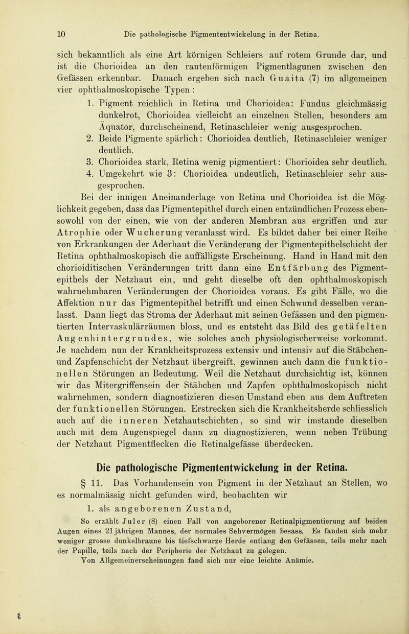 sich bekanntlich als eine Art körnigen Schleiers auf rotem Grunde dar, und ist die Chorioidea an den rautenförmigen Pigmentlagunen zwischen den Gefässen erkennbar. Danach ergeben sich nach Guaita (7) im allgemeinen vier ophthalmoskopische Typen : 1. Pigment reichlich in Retina und Chorioidea: Fundus gleichmässig dunkelrot, Chorioidea vielleicht an einzelnen Stellen, besonders am Äquator, durchscheinend, Retinaschleier wenig ausgesprochen. 2. Beide Pigmente spärlich: Chorioidea deutlich, Retinaschleier weniger deutlich. 3. Chorioidea stark, Retina wenig pigmentiert: Chorioidea sehr deutlich. 4. Umgekehrt wie 3: Chorioidea undeutlich, Retinaschleier sehr aus- gesprochen. Bei der innigen Aneinanderlage von Retina und Chorioidea ist die Mög- lichkeit gegeben, dass das Pigmentepithel durch einen entzündlichen Prozess eben- sowohl von der einen, wie von der anderen Membran aus ergriffen und zur Atrophie oder Wucherung veranlasst wird. Es bildet daher bei einer Reihe von Erkrankungen der Aderhaut die Veränderung der Pigmentepithelschicht der Retina ophthalmoskopisch die auffälligste Erscheinung. Hand in Hand mit den chorioiditischen Veränderungen tritt dann eine Entfärbung des Pigment- epithels der Netzhaut ein, und geht dieselbe oft den ophthalmoskopisch wahrnehmbaren Veränderungen der Chorioidea voraus. Es gibt Fälle, wo die Affektion nur das Pigmentepithel betrifft und einen Schwund desselben veran- lasst. Dann liegt das Stroma der Aderhaut mit seinen Gefässen und den pigmen- tierten Intervaskulärräumen bloss, und es entsteht das Bild des getäfelten Augenhintergrundes, wie solches auch physiologischerweise vorkommt. Je nachdem nun der Krankheitsprozess extensiv und intensiv auf die Stäbchen- und Zapfenscbicht der Netzhaut übergreift, gewinnen auch dann die funktio- nellen Störungen an Bedeutung. Weil die Netzhaut durchsichtig ist, können wir das Mitergriffensein der Stäbchen und Zapfen ophthalmoskopisch nicht wahrnehmen, sondern diagnostizieren diesen Umstand eben aus dem Auftreten der funktionellen Störungen. Erstrecken sich die Krankheitsherde schliesslich auch auf die inneren Netzhautschichten, so sind wir imstande dieselben auch mit dem Augenspiegel dann zu diagnostizieren, wenn neben Trübung der Netzhaut Pigmentflecken die Retinalgefässe überdecken. Die pathologische Pigmententwickelung in der Retina. § 11. Das Vorhandensein von Pigment in der Netzhaut an Stellen, wo es normalmässig nicht gefunden wird, beobachten wir 1. als angeborenen Zustand, So erzählt Juler (8) einen Fall von angeborener Retinalpigmentierung auf beiden Augen eines 21jährigen Mannes, der normales Sehvermögen besass. Es fanden sich mehr weniger grosse dunkelbraune bis tiefschwarze Herde entlang den Gefässen, teils mehr nach der Papille, teils nach der Peripherie der Netzhaut zu gelegen. Von Allgemeinerscheinungen fand sich nur eine leichte Anämie.