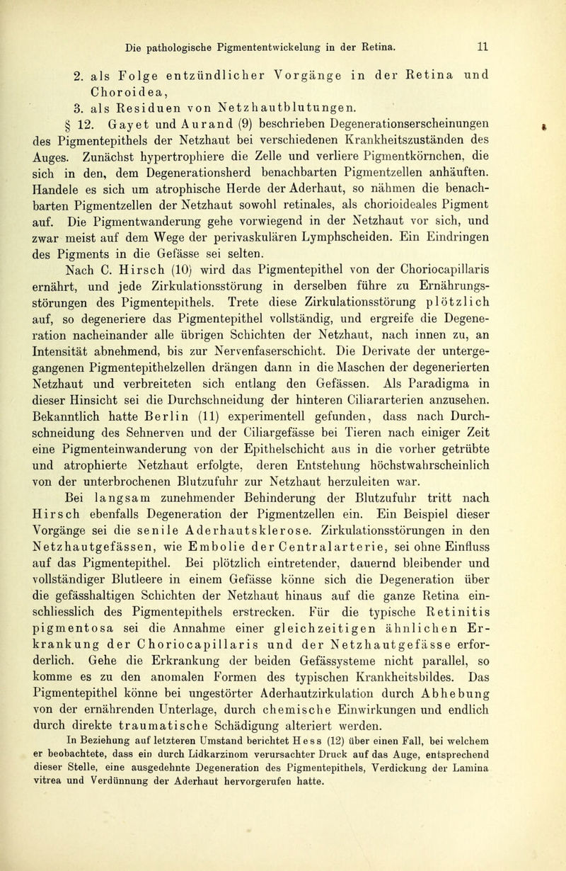 2. als Folge entzündlicher Vorgänge in der Retina und Choroidea, 3. als Residuen von Netzhautblutungen. § 12. Gay et undAurand (9) beschrieben Degenerationserscheinungen des Pigmentepithels der Netzhaut bei verschiedenen Krankheitszuständen des Auges. Zunächst hypertrophiere die Zelle und verliere Pigmentkörnchen, die sich in den, dem Degenerationsherd benachbarten Pigmentzellen anhäuften. Handele es sich um atrophische Herde der Aderhaut, so nähmen die benach- barten Pigmentzellen der Netzhaut sowohl retinales, als chorioideales Pigment auf. Die Pigmentwanderung gehe vorwiegend in der Netzhaut vor sich, und zwar meist auf dem Wege der perivaskulären Lymphscheiden. Ein Eindringen des Pigments in die Gefässe sei selten. Nach C. Hirsch (10) wird das Pigmentepithel von der Choriocapillaris ernährt, und jede Zirkulationsstörung in derselben führe zu Ernährungs- störungen des Pigmentepithels. Trete diese Zirkulationsstörung plötzlich auf, so degeneriere das Pigmentepithel vollständig, und ergreife die Degene- ration nacheinander alle übrigen Schichten der Netzhaut, nach innen zu, an Intensität abnehmend, bis zur Nervenfaserschicht. Die Derivate der unterge- gangenen Pigmentepithelzellen drängen dann in die Maschen der degenerierten Netzhaut und verbreiteten sich entlang den Gefässen. Als Paradigma in dieser Hinsicht sei die Durchschneidung der hinteren Ciliararterien anzusehen. Bekanntlich hatte Berlin (11) experimentell gefunden, dass nach Durch- schneidung des Sehnerven und der Ciliargefässe bei Tieren nach einiger Zeit eine Pigmenteinwanderung von der Epithelschicht aus in die vorher getrübte und atrophierte Netzhaut erfolgte, deren Entstehung höchstwahrscheinlich von der unterbrochenen Blutzufuhr zur Netzhaut herzuleiten war. Bei langsam zunehmender Behinderung der Blutzufulir tritt nach Hirsch ebenfalls Degeneration der Pigmentzellen ein. Ein Beispiel dieser Vorgänge sei die senile Aderhautsklerose. Zirkulationsstörungen in den Netzhautgefässen, wie Embolie der Centralarterie, sei ohne Einfluss auf das Pigment epithel. Bei plötzlich eintretender, dauernd bleibender und vollständiger Blutleere in einem Gefässe könne sich die Degeneration über die gefässhaltigen Schichten der Netzhaut hinaus auf die ganze Retina ein- schliesslich des Pigmentepithels erstrecken. Für die typische Retinitis pigmentosa sei die Annahme einer gleichzeitigen ähnlichen Er- krankung der Choriocapillaris und der Netzhautgefässe erfor- derlich. Gehe die Erkrankung der beiden Gefässysteme nicht parallel, so komme es zu den anomalen Formen des typischen Krankheitsbildes. Das Pigmentepithel könne bei ungestörter Aderhautzirkulation durch Abhebung von der ernährenden Unterlage, durch chemische Einwirkungen und endlich durch direkte traumatische Schädigung alteriert werden. In Beziehung auf letzteren Umstand berichtet Hess (12) über einen Fall, bei welchem er beobachtete, dass ein durch Lidkarzinom verursachter Druck auf das Auge, entsprechend dieser Stelle, eine ausgedehnte Degeneration des Pigmentepithels, Verdickung der Lamina vitrea und Verdünnung der Aderhaut hervorgerufen hatte.