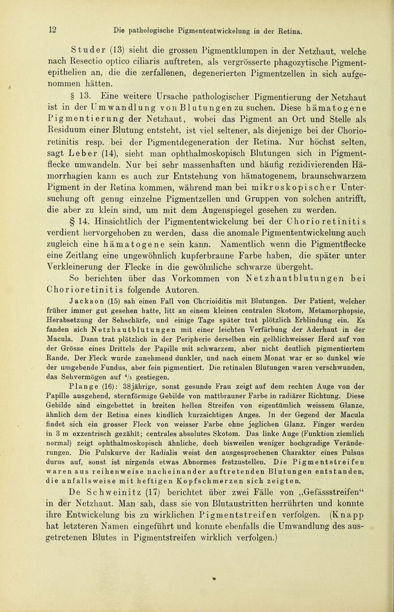 St Uder (13) sieht die grossen Pigmentklumpen in der Netzhaut, welche nach Resectio optico ciliaris auftreten, als vergrösserte phagozytische Pigment- epithelien an, die die zerfallenen, degenerierten Pigmentzellen in sich aufge- nommen hätten. § 13. Eine weitere Ursache pathologischer Pigmentierung der Netzhaut ist in der Um Wandlung von B1 atungen zu suchen. Diese hämatogene Pigmentierung der Netzhaut, wobei das Pigment an Ort und Stelle als Residuum einer Blutung entsteht, ist viel seltener, als diejenige bei der Chorio- retinitis resp. bei der Pigmentdegeneration der Retina. Nur höchst selten, sagt Leber (14), sieht man ophthalmoskopisch Blutungen sich in Pigment- flecke umwandeln. Nur bei sehr massenhaften und häufig rezidivierenden Hä- morrhagien kann es auch zur Entstehung von hämatogenem, braunschwarzem Pigment in der Retina kommen, während man bei mikroskopischer Unter- suchung oft genug einzelne Pigmentzellen und Gruppen von solchen antrifft, die aber zu klein sind, um mit dem Augenspiegel gesehen zu werden. § 14. Hinsichtlich der Pigmententwickelung bei der Chorioretinitis verdient hervorgehoben zu werden, dass die anomale Pigmententwickelung auch zugleich eine hämatogene sein kann. Namentlich wenn die Pigmentflecke eine Zeitlang eine ungewöhnlich kupferbraune Farbe haben, die später unter Verkleinerung der Flecke in die gewöhnliche schwarze übergeht. So berichten über das Vorkommen von Netzhautblutungen bei Chorioretinitis folgende Autoren. Jackson (15) sah einen Fall von Chcrioiditis mit Blutungen. Der Patient, welcher früher immer gut gesehen hatte, litt an einem kleinen centralen Skotom, Metamorphopsie, Herabsetzung der Sehschärfe, und einige Tage später trat plötzlich Erblindung ein. Es fanden sich Netzhautblutungen mit einer leichten Verfärbung der Aderhaut in der Macula. Dann trat plötzlich in der Peripherie derselben ein gelblichweisser Herd auf von der Grösse eines Drittels der Papille mit schwarzem, aber nicht deutlich pigmentiertem Rande. Der Fleck wurde zunehmend dunkler, und nach einem Monat war er so dunkel wie der umgebende Fundus, aber fein pigmentiert. Die retinalen Blutungen waren verschwunden, das Sehvermögen auf ^/s gestiegen. Plange (16); 38jährige, sonst gesunde Frau zeigtauf dem rechten Auge von der Papille ausgehend, sternförmige Gebilde von mattbrauner Farbe in radiärer Richtung. Diese Gebilde sind eingebettet in breiten hellen Streifen von eigentümlich weissem Glänze, ähnlich dem der Retina eines kindlich kurzsichtigen Auges. In der Gegend der Macula findet sich ein grosser Fleck von weisser Farbe ohne jeglichen Glanz. Finger werden in 3 m exzentrisch gezählt; centrales absolutes Skotom. Das linke Auge (Funktion ziemlich normal) zeigt ophthalmoskopisch ähnliche, doch bisweilen weniger hochgradige Verände- rungen. Die Pulskurve der Radialis weist den ausgesprochenen Charakter eines Pulsus durus auf, sonst ist nirgends etwas Abnormes festzustellen. Die Pigmentstreifen waren aus reihenweise nacheinander auftretenden Blutungen entstanden, die anfallsweise mit heftigen Kopfschmerzen sich zeigten. De Schweinitz (17) berichtet über zwei Fälle von ,,Gefässstreifen in der Netzhaut. Man sah, dass sie von Blutaustritten herrührten und konnte ihre Entwickelung bis zu wirklichen Pigmentstreifen verfolgen. (Knapp hat letzteren Namen eingeführt und konnte ebenfalls die Umwandlung des aus- getretenen Blutes in Pigmentstreifen wirklich verfolgen.)