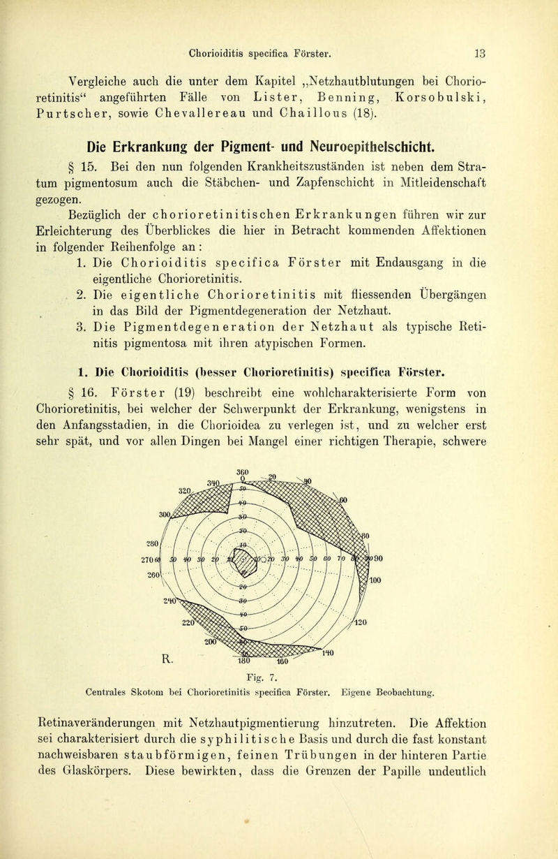 Vergleiche auch die unter dem Kapitel ,,Netzhautblutungeii bei Chorio- retinitis angeführten Fälle von Lister, Benning, Korso bulski, Purtscher, sowie Chevallereau und Chaillous (18). Die Erkrankung der Pigment- und Neuroepithelschicht. § 15. Bei den nun folgenden Krankheitszuständen ist neben dem Stra- tum pigmentosum auch die Stäbchen- und Zapfenschicht in Mitleidenschaft gezogen. Bezüglich der chorioretinitischen Erkrankungen führen wir zur Erleichterung des Überblickes die hier in Betracht kommenden Affektionen in folgender Reihenfolge an : 1. Die Chorioiditis specifica Förster mit Endausgang in die eigentliche Chorioretinitis. . 2. Die eigentliche Chorioretinitis mit fliessenden Übergängen in das Bild der Pigmentdegeneration der Netzhaut. 3. Die Pigmentdegeneration der Netzhaut als typische Reti- nitis pigmentosa mit ihren atypischen Formen. 1. Die Chorioiditis (besser Chorioretinitis) specifica Förster. § 16. Förster (19) beschreibt eine wohlcharakterisierte Form von Chorioretinitis, bei welcher der Schwerpunkt der Erkrankung, wenigstens in den Anfangsstadien, in die Cborioidea zu verlegen ist, und zu welcher erst sehr spät, und vor allen Dingen bei Mangel einer richtigen Therapie, schwere Fig. 7. Centrales Skotom bei Chorioretinitis specifica Förster. Eigene Beobachtung. Retinaveränderungen mit Netzhautpigmentierung hinzutreten. Die Affektion sei charakterisiert durch die syphilitische Basis und durch die fast konstant nachweisbaren staubförmigen, feinen Trübungen in der hinteren Partie des Glaskörpers. Diese bewirkten, dass die Grenzen der Papille undeutlich