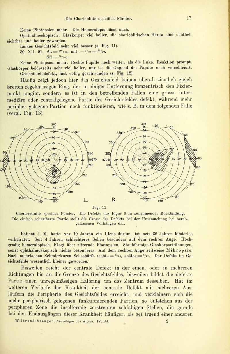 Keine Photopsien mehr. Die Hemeralopie lässt nach. Ophthalmoskopisch: Glaskörper viel heller, die chorioiditischen Herde sind deutlich sichtbar und heller geworden. Linkes Gesichtsfeld sehr viel besser (s. Fig. 11). 30. Xn. 91. SL = ^^100, mit — Vso = '75o. Keine Photopsien mehr. Rechte Pupille noch weiter, als die linke. Reaktion prompt. Glaskörper beiderseits sehr viel heller, nur ist die Gegend der Papille noch verschleiert. Gesichtsfelddefekt, fast völlig geschwunden (s. Fig. 12). Häufig zeigt jedoch hier das Gesichtsfeld keinen überall ziemlich gleich breiten regelmässigen King, der in einiger Entfernung konzentrisch den Fixier- punkt umgibt, sondern es ist in den betreffenden Fällen eine grosse inter- mediäre oder centralgelegene Partie des Gesichtsfeldes defekt, während mehr peripher gelegene Partien noch funktionieren, wie z. B. in dem folgenden Falle (vergl. Fig. 13). Fig. 12. Chorioretinitis specifica Förster. Die Defekte aus Figur 9 in zunehmender Rückbildung. Die einfach schraffierte Partie stellt die Grösse des Defekts bei der UntersuchuDg bei herab- gelassenen Vorhängen dar. Patient J. M. hatte vor 10 Jahren ein Ulcus durum, ist seit 36 Jahren kinderlos verheiratet. Seit 4 Jahren schlechteres Sehen besonders auf dem rechten Auge. Hoch- gradig hemeralopisch. Klagt über zitternde Photopsien. Staubförmige Glaskörpertrübungen, sonst ophthalmoskopisch nichts besonderes. Auf dem rechten Auge zeitweise Mikropsie. Nach mehrfachen Schmierkuren Sehschärfe rechts = Vi«» später = V12. Der Defekt im Ge- sichtsfelde wesentlich kleiner geworden. Bisweilen reicht der centrale Defekt in der einen, oder in mehreren Eichtungen bis an die Grenze des Gesichtsfeldes, bisweilen bildet die defekte Partie einen unregelmässigen Halbring um das Zentrum desselben. Hat im weiteren Verlaufe der Krankheit der centrale Defekt mit mehreren Aus- läufern die Peripherie des Gesichtsfeldes erreicht, und verkleinern sich die mehr peripherisch gelegenen funktionierenden Partien, so entstehen aus der peripheren Zone die inselförmig zerstreuten sehfähigen Stellen, die gerade bei den Endausgängen dieser Krankheit häufiger, als bei irgend einer anderen Wilbrand-Saenger, Neurologie des Auges. IV. Bd. 2