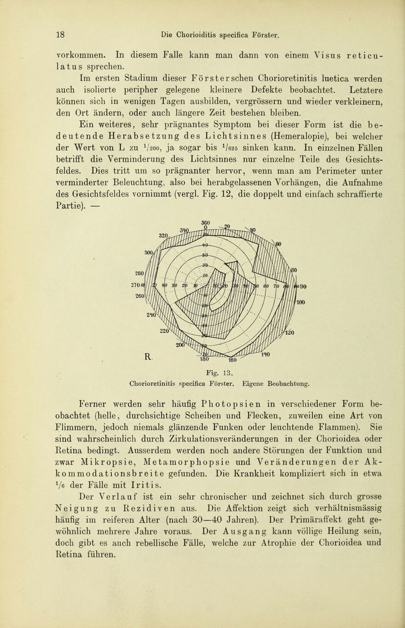 vorkommen. In diesem Falle kann man dann von einem Visus reticu- latus sprechen. Im ersten Stadium dieser Förster sehen Chorioretinitis luetica werden auch isolierte peripher gelegene kleinere Defekte beobachtet. Letztere können sich in wenigen Tagen ausbilden, vergrössern und wieder verkleinern, den Ort ändern, oder auch längere Zeit bestehen bleiben. Ein weiteres, sehr prägnantes Symptom bei dieser Form ist die be- deutende Herabsetzung des Lichtsinnes (Hemeralopie), bei welcher der Wert von L zu ^/2oo, ja sogar bis ^/625 sinken kann. In einzelnen Fällen betrifft die Verminderung des Lichtsinnes nur einzelne Teile des Gesichts- feldes. Dies tritt um so prägnanter hervor, wenn man am Perimeter unter verminderter Beleuchtung, also bei herabgelassenen Vorhängen, die Aufnahme des Gesichtsfeldes vornimmt (vergl. Fig. 12, die doppelt und einfach schraffierte Partie). — Fig. 13. Chorioretinitis specifica Förster. Eigene Beobachtung. Ferner werden sehr häufig Photopsien in verschiedener Form be- obachtet (helle, durchsichtige Scheiben und Flecken, zuweilen eine Art von Flimmern, jedoch niemals glänzende Funken oder leuchtende Flammen). Sie sind wahrscheinlich durch Zirkulationsveränderungen in der Chorioidea oder Retina bedingt. Ausserdem werden noch andere Störungen der Funktion und zwar Mikropsie, Metamorphopsie und Veränderungen der Ak- kommodationsbreite gefunden. Die Krankheit kompliziert sich in etwa Ve der Fälle mit Iritis. Der Verlauf ist ein sehr chronischer und zeichnet sich durch grosse Neigung zu Rezidiven aus. Die Affektion zeigt sich verhältnismässig häufig im reiferen Alter (nach 30—40 Jahren). Der Primäraffekt geht ge- wöhnlich mehrere Jahre voraus. Der Ausgang kann völlige Heilung sein, doch gibt es auch rebellische Fälle, welche zur Atrophie der Chorioidea und Retina führen.