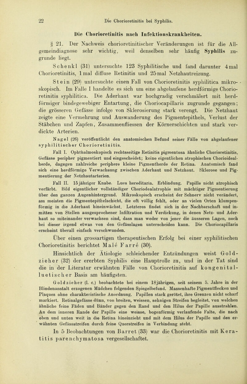 Die Chorioretinitis nach Infektionskrankheiten. § 21. Der Nachweis chorioretinitischer Veränderungen ist für die All- gemeindiagnose sehr wichtig, weil denselben sehr häufig Syphilis zu- grunde liegt. Schenkl (31) untersuchte 123 Syphilitische und fand darunter 4mal Chorioretinitis, 1 mal diffuse Retinitis und 25 mal Netzhautreizung. Stein (29) untersuchte einen Fall von Chorioretinitis syphilitica mikro-• skopisch. Im Falle I handelte es sich um eine abgelaufene herdförmige Chorio- retinitis syphilitica. Die Aderhaut war hochgradig verschmälert mit herd- förmiger bindegewebiger Entartung, die Choriocapillaris zugrunde gegangen; die grösseren Gefässe infolge von Sklerosierung stark verengt. Die Netzhaut zeigte eine Vermehrung und Auswanderung des Pigmentepithels, Verlust der Stäbchen und Zapfen, Zusammenfliessen der Körnerschichten und stark ver- dickte Arterien. Nagel (26) veröffentlicht den anatomischen Befund seiner Fälle von abgelaufener syphilitischer Chorioretinitis. Fall I. Ophthalmoskopisch rechtsseitige Retinitis pigmentosa ähnliche Chorioretinitis, Gefässe peripher pigmentiert und eingescheidet; keine eigentlichen atrophischen Chorioideal- herde, dagegen zahlreiche periphere kleine Pigmentherde der Retina. Anatomisch fand sich eine herdförmige Verwachsung zwischen Aderhaut und Netzhaut. Sklerose und Pig- mentierung der Netzhautarterien. Fall II. 15jähriger Knabe. Lues hereditaria. Erblindung. Papille nicht atrophisch verfärbt. Bild eigentlicher vollständiger Choriodealatrophie mit mächtiger Pigmentierung über den ganzen Augenhintergrund. Mikroskopisch erscheint der Sehnerv nicht verändert, am meisten die Pigmentepithelschicht, die oft völlig fehlt, oder an vielen Orten klumpen- förmig in die Aderhaut hineinwächst. Letzteres findet sich in der Nachbarschaft und in- mitten von Stellen ausgesprochener Infiltration und Verdickung, in denen Netz- und Ader- haut so miteinander verwachsen sind, dass man weder von jener die äusseren Lagen, noch bei dieser irgend etwas von den Gefässlagen unterscheiden kann. Die Choriocapillaris erscheint überall einfach verschwunden. Über einen grossartigen therapeutischen Erfolg bei einer syphilitischen Chorioretinitis berichtet Male Farre (30). Hinsichtlich der Ätiologie schleichender Entzündungen weist Gold- zieh er (32) der ererbten Syphilis eine Hauptrolle zu, und in der Tat sind die in der Literatur erwähnten Fälle von Chorioretinitis auf kongenital- luetischer Basis am häufigsten. Gold zieher (1. c.) beobachtete bei einem 18jährigen, seit seinem 5. Jahre in der Blindenanstalt erzogenen Mädchen folgenden Spiegelbefund. Massenhafte Pigmentflecken und Plaques ohne charakteristische Anordnung. Papillen stark gerötet, ihre Grenzen nicht scharf markiert. Retinalgefässe dünn, von breiten, weissen, sehnigen Streifen begleitet, von welchen ähnliche feine Fäden und Bänder gegen den Rand und den Hilus der Papille ausstrahlen. An dem inneren Rande der Papille eine weisse, bogenförmig verlaufende Falte, die nach oben und unten weit in die Retina hineinzieht und mit dem Hilus der Papille und den er- wähnten Gefässstreifen durch feine Querstreifen in Verbindung steht. In 5 Beobachtungen von Barret (33) war die Chorioretinitis mit Kera- titis parenchymatosa vergesellschaftet.