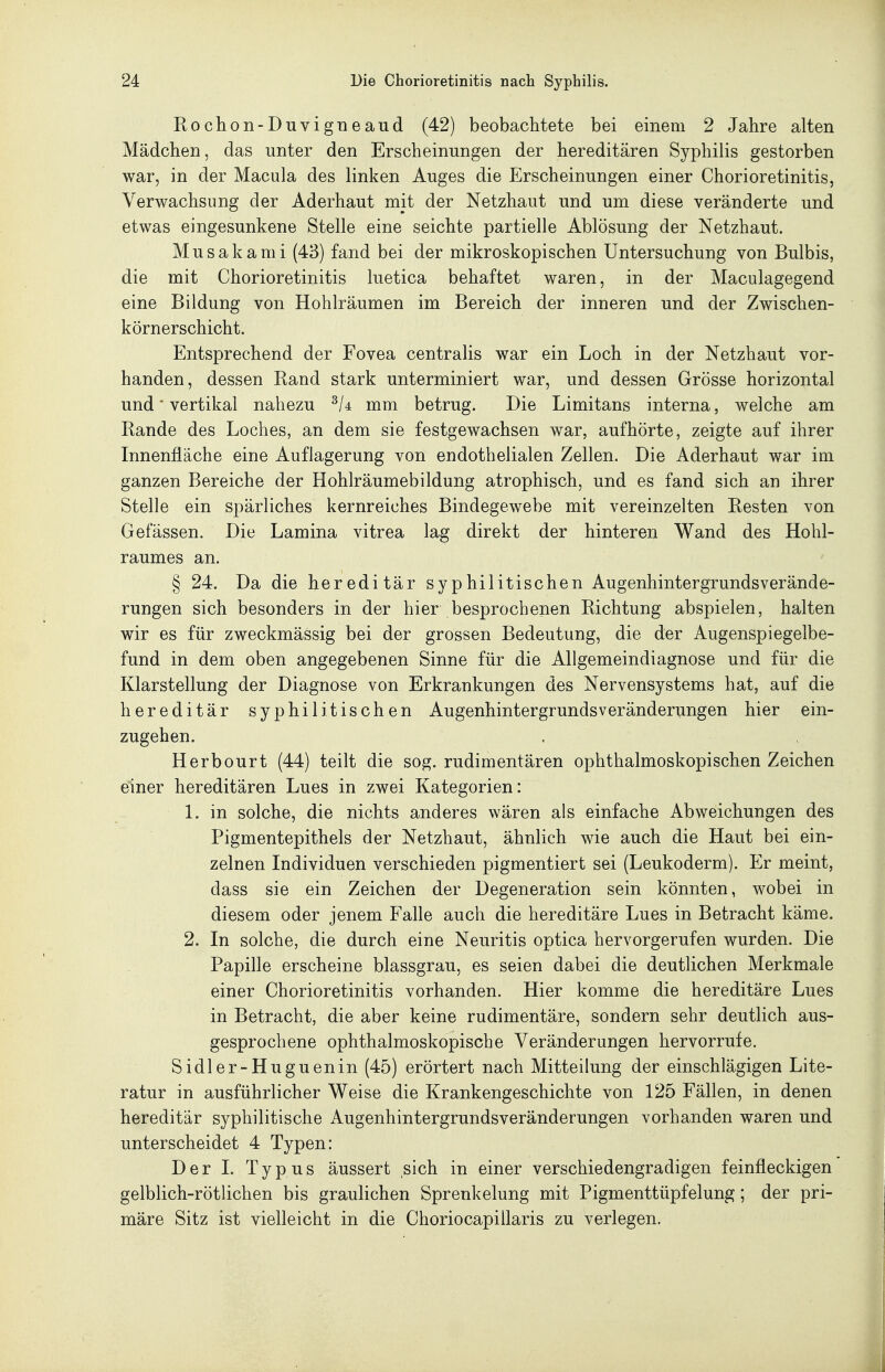 Piochon-Duvigneaud (42) beobachtete bei einem 2 Jahre alten Mädchen, das unter den Erscheinungen der hereditären Syphilis gestorben war, in der Macula des linken Auges die Erscheinungen einer Chorioretinitis, Verwachsung der Aderhaut mit der Netzhaut und um diese veränderte und etwas eingesunkene Stelle eine seichte partielle Ablösung der Netzhaut. Musakami (43) fand bei der mikroskopischen Untersuchung von Bulbis, die mit Chorioretinitis luetica behaftet waren, in der Maculagegend eine Bildung von Hohlräumen im Bereich der inneren und der Zwischen- körnerschicht. Entsprechend der Fovea centralis war ein Loch in der Netzhaut vor- handen, dessen Band stark unterminiert war, und dessen Grösse horizontal und' vertikal nahezu mm betrug. Die Limitans interna, welche am Bande des Loches, an dem sie festgewachsen war, aufhörte, zeigte auf ihrer Innenfläche eine Auflagerung von endothelialen Zellen. Die Aderhaut war im ganzen Bereiche der Hohlräumebildung atrophisch, und es fand sich an ihrer Stelle ein spärliches kernreiches Bindegewebe mit vereinzelten Besten von Gefässen. Die Lamina vitrea lag direkt der hinteren Wand des Hohl- raumes an. § 24. Da die hereditär syp hi litis che n Augenhintergrunds Verände- rungen sich besonders in der hier besprochenen Bichtung abspielen, halten wir es für zweckmässig bei der grossen Bedeutung, die der Augenspiegelbe- fund in dem oben angegebenen Sinne für die Allgemeindiagnose und für die Klarstellung der Diagnose von Erkrankungen des Nervensystems hat, auf die hereditär syphilitischen Augenhintergrunds Veränderungen hier ein- zugehen. Herbourt (44) teilt die sog. rudimentären ophthalmoskopischen Zeichen einer hereditären Lues in zwei Kategorien: 1. in solche, die nichts anderes wären als einfache Abweichungen des Pigmentepithels der Netzhaut, ähnlich wie auch die Haut bei ein- zelnen Individuen verschieden pigmentiert sei (Leukoderm). Er meint, dass sie ein Zeichen der Degeneration sein könnten, wobei in diesem oder jenem Falle auch die hereditäre Lues in Betracht käme. 2. In solche, die durch eine Neuritis optica hervorgerufen wurden. Die Papille erscheine blassgrau, es seien dabei die deutlichen Merkmale einer Chorioretinitis vorhanden. Hier komme die hereditäre Lues in Betracht, die aber keine rudimentäre, sondern sehr deutlich aus- gesprochene ophthalmoskopische Veränderungen hervorrufe. Sidler-Huguenin (45) erörtert nach Mitteilung der einschlägigen Lite- ratur in ausführlicher Weise die Krankengeschichte von 125 Fällen, in denen hereditär syphilitische Augenhintergrundsveränderungen vorhanden waren und unterscheidet 4 Typen: Der 1. Typus äussert sich in einer verschiedengradigen feinfleckigen gelblich-rötlichen bis graulichen Sprenkelung mit Pigmenttüpfelung; der pri- märe Sitz ist vielleicht in die Choriocapiüaris zu verlegen.