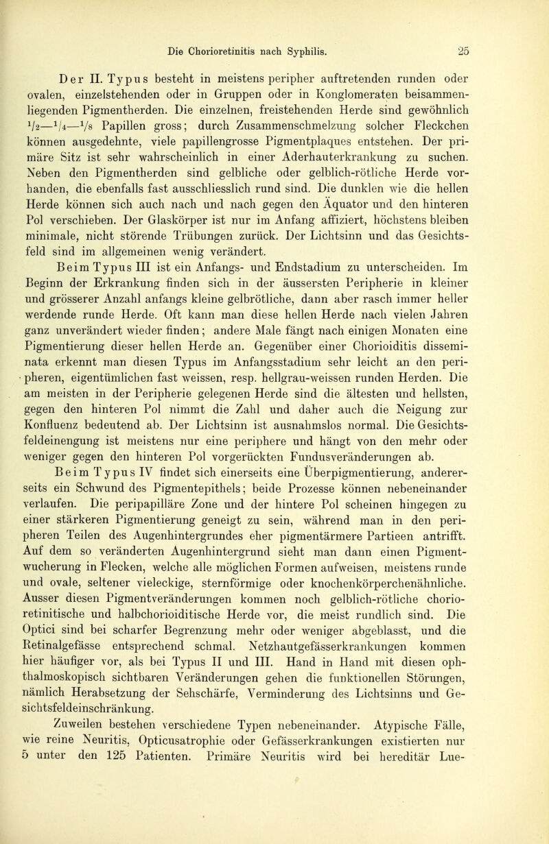 Der II. Typus besteht in meistens peripher auftretenden runden oder ovalen, einzelstehenden oder in Gruppen oder in Konglomeraten beisammen- liegenden Pigmentherden. Die einzelnen, freistehenden Herde sind gewöhnlich 1/2——Vs Papillen gross; durch Zusammenschmelzung solcher Fleckchen können ausgedehnte, viele papillengrosse Pigmentplaques entstehen. Der pri- märe Sitz ist sehr wahrscheinlich in einer Aderhauterkrankung zu suchen. Neben den Pigmentherden sind gelbliche oder gelblich-rötliche Herde vor- handen, die ebenfalls fast ausschliesslich rund sind. Die dunklen wie die hellen Herde können sich auch nach und nach gegen den Äquator und den hinteren Pol verschieben. Der Glaskörper ist nur im Anfang afifiziert, höchstens bleiben minimale, nicht störende Trübungen zurück. Der Lichtsinn und das Gesichts- feld sind im allgemeinen wenig verändert. Beim Typus III ist ein Anfangs- und Endstadium zu unterscheiden. Im Beginn der Erkrankung finden sich in der äussersten Peripherie in kleiner und grösserer Anzahl anfangs kleine gelbrötliche, dann aber rasch immer heller werdende runde Herde. Oft kann man diese hellen Herde nach vielen Jahren ganz unverändert wieder finden; andere Male fängt nach einigen Monaten eine Pigmentierung dieser hellen Herde an. Gegenüber einer Chorioiditis dissemi- nata erkennt man diesen Typus im Anfangsstadium sehr leicht an den peri- • pheren, eigentümlichen fast weissen, resp. hellgrau-weissen runden Herden. Die am meisten in der Peripherie gelegenen Herde sind die ältesten und hellsten, gegen den hinteren Pol nimmt die Zahl und daher auch die Neigung zur Konfluenz bedeutend ab. Der Lichtsinn ist ausnahmslos normal. Die Gesichts- feldeinengung ist meistens nur eine periphere und hängt von den mehr oder weniger gegen den hinteren Pol vorgerückten Fundusveränderungen ab. Beim Typus IV findet sich einerseits eine Überpigmentierung, anderer- seits ein Schwund des Pigmentepithels; beide Prozesse können nebeneinander verlaufen. Die peripapilläre Zone und der hintere Pol scheinen hingegen zu einer stärkeren Pigmentierung geneigt zu sein, während man in den peri- pheren Teilen des Augenhintergrundes eher pigmentärmere Partieen antrifft. Auf dem so veränderten Augenhintergrund sieht man dann einen Pigment- wucherung in Flecken, welche alle möglichen Formen aufweisen, meistens runde und ovale, seltener vieleckige, sternförmige oder knochenkörperchenähnliche. Ausser diesen Pigmentveränderungen kommen noch gelblich-rötliche chorio- retinitische und halbchorioiditische Herde vor, die meist rundlich sind. Die Optici sind bei scharfer Begrenzung mehr oder weniger abgeblasst, und die Retinalgefässe entsprechend schmal. Netzhautgefässerkrankungen kommen hier häufiger vor, als bei Typus II und III. Hand in Hand mit diesen oph- thalmoskopisch sichtbaren Veränderungen gehen die funktionellen Störungen, nämlich Herabsetzung der Sehschärfe, Verminderung des Lichtsinns und Ge- sichtsfeldeinschränkung. Zuweilen bestehen verschiedene Typen nebeneinander. Atypische Fälle, wie reine Neuritis, Opticusatrophie oder Gefässerkrankungen existierten nur 5 unter den 125 Patienten. Primäre Neuritis wird bei hereditär Lue-