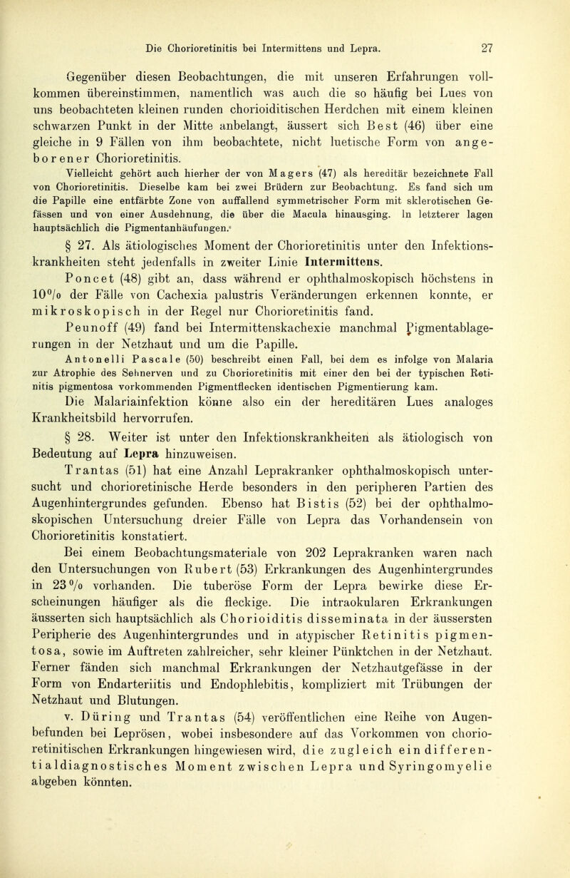 Gegenüber diesen Beobachtungen, die mit unseren Erfahrungen voll- kommen übereinstimmen, namentlich was auch die so häufig bei Lues von uns beobachteten kleinen runden chorioiditischen Herdchen mit einem kleinen schwarzen Punkt in der Mitte anbelangt, äussert sich Best (46) über eine gleiche in 9 Fällen von ihm beobachtete, nicht luetische Form von ange- borener Chorioretinitis. Vielleicht gehört auch hierher der von Magers (47) als hereditär bezeichnete Fall von Chorioretinitis. Dieselbe kam bei zwei Brüdern zur Beobachtung. Es fand sich um die Papille eine entfärbte Zone von auffallend symmetrischer Form mit sklerotischen Ge- fässen und von einer Ausdehnung, die über die Macula hinausging. In letzterer lagen hauptsächlich die Pigmentanhäufungen. § 27. Als ätiologisclies Moment der Chorioretinitis unter den Infektions- krankheiten steht jedenfalls in zweiter Linie Intermittens. Poncet (48) gibt an, dass während er ophthalmoskopisch höchstens in 10^/o der Fälle von Cachexia palustris Veränderungen erkennen konnte, er mikroskopisch in der Regel nur Chorioretinitis fand. Peunoff (49) fand bei Intermittenskachexie manchmal Pigmentablage- rungen in der Netzhaut und um die Papille. Antonelli Pascale (50) beschreibt einen Fall, bei dem es infolge von Malaria zur Atrophie des Sehnerven und zu Chorioretinitis mit einer den bei der typischen Reti- nitis pigmentosa vorkommenden Pigmentflecken identischen Pigmentierung kam. Die Malariainfektion könne also ein der hereditären Lues analoges Krankheitsbild hervorrufen. § 28. Weiter ist unter den Infektionskrankheiten als ätiologisch von Bedeutung auf Lepra hinzuweisen. Trantas (51) hat eine Anzahl Leprakranker ophthalmoskopisch unter- sucht und chorioretinische Herde besonders in den peripheren Partien des Augenhintergrundes gefunden. Ebenso hat Bistis (52) bei der ophthalmo- skopischen Untersuchung dreier Fälle von Lepra das Vorhandensein von Chorioretinitis konstatiert. Bei einem Beobachtungsmateriale von 202 Leprakranken waren nach den Untersuchungen von Rubert (53) Erkrankungen des Augenhintergrundes in 23% vorhanden. Die tuberöse Form der Lepra bewirke diese Er- scheinungen häufiger als die fleckige. Die intraokularen Erkrankungen äusserten sich hauptsächlich als Chorioiditis disseminata in der äussersten Peripherie des Augenhintergrundes und in atypischer Retinitis pigmen- tosa, sowie im Auftreten zahlreicher, sehr kleiner Pünktchen in der Netzhaut. Ferner fänden sich manchmal Erkrankungen der Netzhautgefässe in der Form von Endarteriitis und Endophlebitis, kompliziert mit Trübungen der Netzhaut und Blutungen. V. Düring und Trantas (54) veröffentlichen eine Reihe von Augen- befunden bei Leprösen, wobei insbesondere auf das Vorkommen von chorio- retinitischen Erkrankungen hingewiesen wird, die zugleich ein differen- tialdiagnostisches Moment zwischen Lepra und Syringomyelie abgeben könnten.
