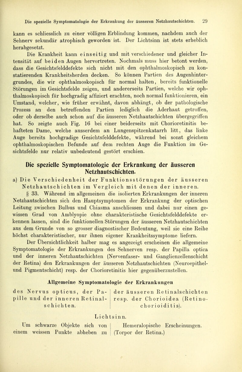 kann es schliesslich zu einer völligen Erblindung kommen, nachdem auch der Sehnerv sekundär atrophisch geworden ist. Der Lichtsinn ist stets erheblich herabgesetzt. Die Krankheit kann einseitig und mit verschiedener und gleicher In- tensität auf beiden Augen hervortreten. Nochmals muss hier betont werden, dass die Gesichtsfelddefekte sich nicht mit den ophthalmoskopisch zu kon- statierenden Krankheitsherden decken. So können Partien des Augenhinter- grundes, die wir ophthalmoskopisch für normal halten, bereits funktionelle Störungen im Gesichtsfelde zeigen, und andererseits Partien, welche wir oph- thalmoskopisch für hochgradig affiziert erachten, noch normal funktionieren, ein Umstand, welcher, wie früher erwähnt, davon abhängt, ob der pathologische Prozess an den betreffenden Partien lediglich die Aderhaut getroffen, oder ob derselbe auch schon auf die äusseren Netzhautschichten übergegriffen hat. So zeigte auch Fig. 16 bei einer beiderseits mit Chorioretinitis be- hafteten Dame, welche ausserdem an Lungenspitzenkatarrh litt, das linke Auge bereits hochgradige Gesichtsfelddefekte, während bei sonst gleichem ophthalmoskopischen Befunde auf dem rechten Auge die Funktion im Ge- sichtsfelde nur relativ unbedeutend gestört erschien. Die spezielle Symptomatologie der Erkrankung der äusseren Netzhautschichten. a) Die Verschiedenheit der Funktionsstörungen der äusseren Netzhautschichten im Vergleich mit denen der inneren. § 33. Während im allgemeinen die isolierten Erkrankungen der inneren Netzhautschichten sich den Hauptsymptomen der Erkrankung der optischen Leitung zwischen Bulbus und Chiasma anschliessen und dabei nur einen ge- wissen Grad von Amblyopie ohne charakteristische Gesichtsfelddefekte er- kennen lassen, sind die funktionellen Störungen der äusseren Netzhautschichten aus dem Grunde von so grosser diagnostischer Bedeutung, weil sie eine Reihe höchst charakteristischer, nur ihnen eigener Krankheitssymptome liefern. Der ÜbersichtHchkeit halber mag es angezeigt erscheinen die allgemeine Symptomatologie der Erkrankungen des Sehnerven resp. der Papilla optica und der inneren Netzhautschichten (Nervenfaser- und Ganglienzellenschicht der Retina) den Erkrankungen der äusseren Netzhautschichten (Neuroepithel- und Pigmentschicht) resp. der Chorioretinitis hier gegenüberzustellen. Allgemeine Symptomatologie der Erkrankungen des Nervus opticus, der Pa- der äusseren Retinalschichten pille und der inneren Retinal- resp. der Chorioidea (Retino- schichten. Chorioiditis). Lichtsinn. Um schwarze Objekte sich von Hemeralopische Erscheinungen, einem weissen Punkte abheben zu (Torpor der Retina.)