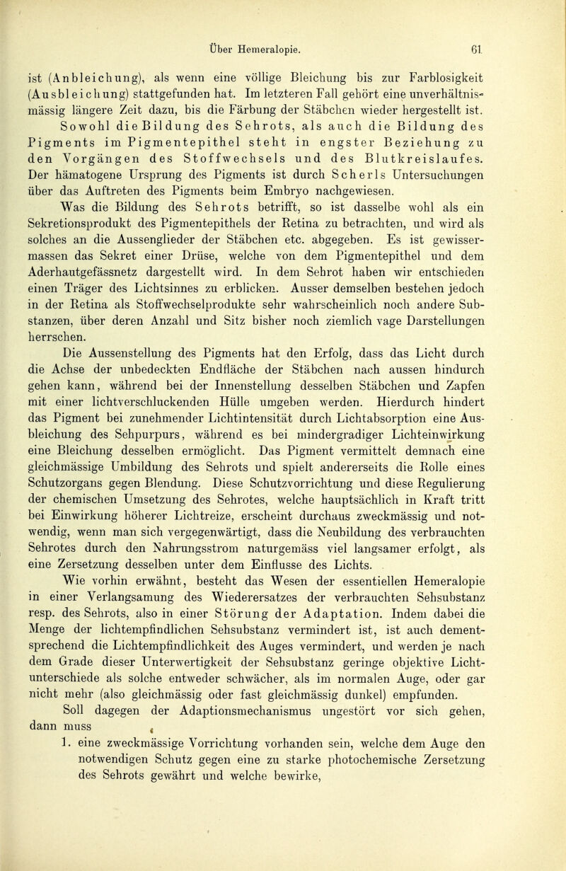 ist (Anbleichung), als wenn eine völlige Bleichung bis zur Farblosigkeit (Ausbl eicliung) stattgefunden hat. Im letzteren Fall gehört eine unverhältnis- mässig längere Zeit dazu, bis die Färbung der Stäbchen wieder hergestellt ist. Sowohl dieBildung des Sehrots, als auch die Bildung des Pigments im Pigmentepithel steht in engster Beziehung zu den Vorgängen des Stoffwechsels und des Blutkreislaufes. Der hämatogene Ursprung des Pigments ist durch Scherls Untersuchungen über das Auftreten des Pigments beim Embryo nachgewiesen. Was die Bildung des Sehrots betrifft, so ist dasselbe wohl als ein Sekretionsprodukt des Pigmentepithels der Retina zu betrachten, und wird als solches an die Aussenglieder der Stäbchen etc. abgegeben. Es ist gewisser- massen das Sekret einer Drüse, welche von dem Pigmentepithel und dem Aderhautgefässnetz dargestellt wird. In dem Sehrot haben wir entschieden einen Träger des Lichtsinnes zu erblicken. Ausser demselben bestehen jedoch in der Retina als Stoffwechselprodukte sehr wahrscheinlich noch andere Sub- stanzen, über deren Anzahl und Sitz bisher noch ziemlich vage Darstellungen herrschen. Die Aussensteilung des Pigments hat den Erfolg, dass das Licht durch die Achse der unbedeckten Endfläche der Stäbchen nach aussen hindurch gehen kann, während bei der Innenstellung desselben Stäbchen und Zapfen mit einer lichtverschluckenden Hülle umgeben werden. Hierdurch hindert das Pigment bei zunehmender Lichtintensität durch Lichtabsorption eine Aus- bleichung des Sehpurpurs, während es bei mindergradiger Lichteinwirkung eine Bleichung desselben ermöglicht. Das Pigment vermittelt demnach eine gleichmässige Umbildung des Sehrots und spielt andererseits die Rolle eines Schutzorgans gegen Blendung. Diese Schutzvorrichtung und diese Regulierung der chemischen Umsetzung des Sehrotes, welche hauptsächlich in Kraft tritt bei Einwirkung höherer Lichtreize, erscheint durchaus zweckmässig und not- wendig, wenn man sich vergegenwärtigt, dass die Neubildung des verbrauchten Sehrotes durch den Nahrungsstrom naturgemäss viel langsamer erfolgt, als eine Zersetzung desselben unter dem Einflüsse des Lichts. Wie vorhin erwähnt, besteht das Wesen der essentiellen Hemeralopie in einer Verlangsamung des Wiederersatzes der verbrauchten Sehsubstanz resp. des Sehrots, also in einer Störung der Adaptation. Indem dabei die Menge der lichtempfindlichen Sehsubstanz vermindert ist, ist auch dement- sprechend die Lichtempfindlichkeit des Auges vermindert, und werden je nach dem Grade dieser Unterwertigkeit der Sehsubstanz geringe objektive Licht- unterschiede als solche entweder schwächer, als im normalen Auge, oder gar nicht mehr (also gleichmässig oder fast gleichmässig dunkel) empfunden. Soll dagegen der Adaptionsmechanismus ungestört vor sich gehen, dann muss . 1. eine zweckmässige Vorrichtung vorhanden sein, welche dem Auge den notwendigen Schutz gegen eine zu starke photochemische Zersetzung des Sehrots gewährt und welche bewirke,