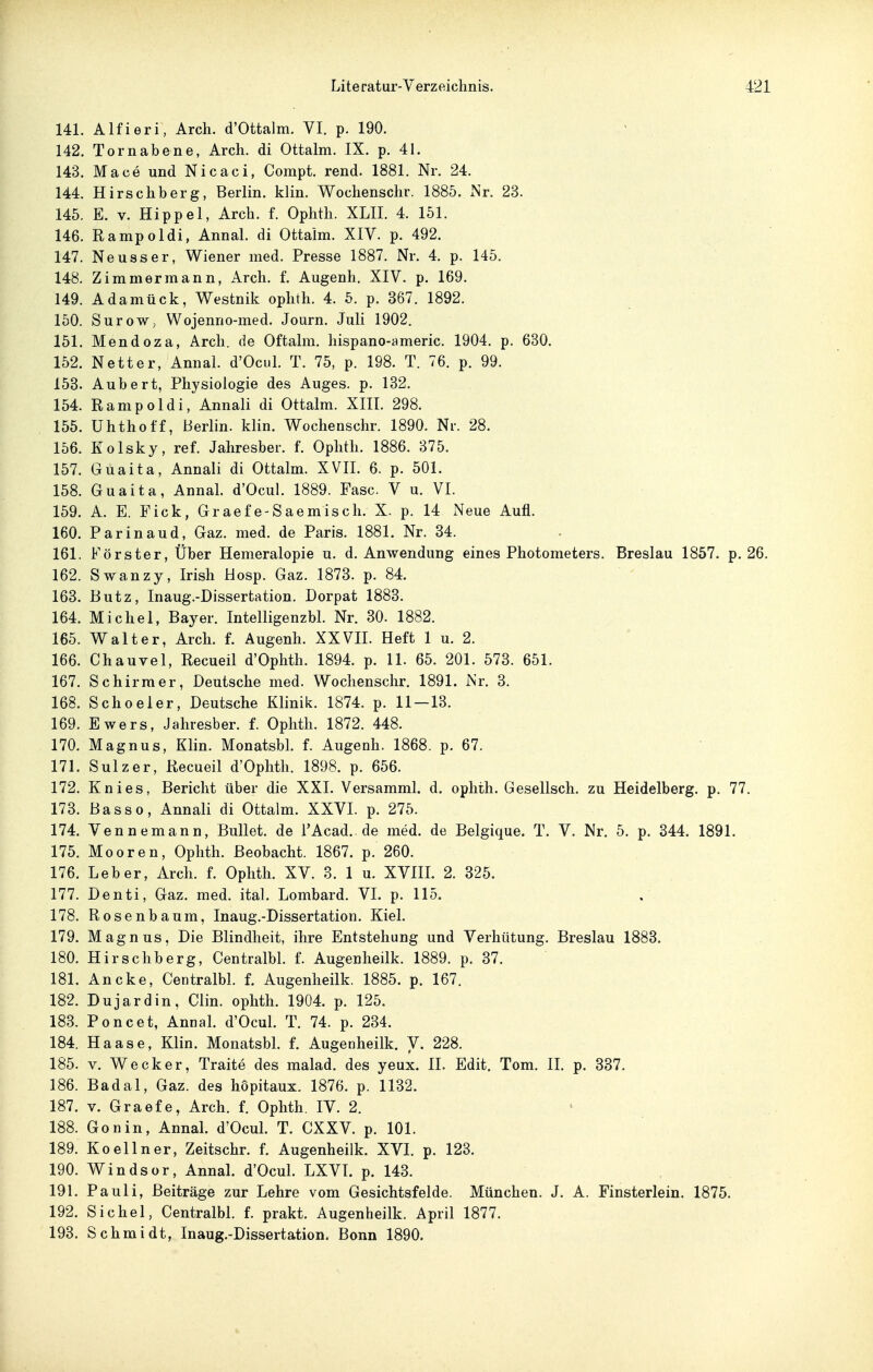 141. Alfieri, Arch. d'Ottalm. VI. p. 190. 142. Tornabene, Arch. di Ottalm. IX. p. 41. 143. Mace und Nicaci, Compt. rend. 1881. Nr. 24. 144. Hirschberg, Berlin, klin. Wochenschr. 1885. Nr. 23. 145. E. V. Hippel, Arch. f. Ophth. XLII. 4. 151. 146. Rampoldi, Annal. di Ottaim. XIV. p. 492. 147. Neu SS er, Wiener med. Presse 1887. Nr. 4. p. 145. 148. Zimmermann, Arch. f. Augenh. XIV. p. 169. 149. Adamück, Westnik ophth. 4. 5. p. 367. 1892. 150. SuroW; Wojenno-med. Journ. Juli 1902. 151. Mendoza, Arch. de Oftalm. hispano-americ. 1904. p. 680. 152. Netter, Annal. d'Ocul. T. 75, p. 198. T. 76. p. 99. 153. Aubert, Physiologie des Auges, p. 132. 154. Rampoldi, Annali di Ottalm. XIIL 298. 155. Uhthoff, Berlin, klin. Wochenschr. 1890. Nr. 28. 156. Kolsky, ref. Jahresber. f. Ophth. 1886. 375. 157. Guaita, Annali di Ottalm. XVII. 6. p. 501. 158. Guaita, Annal. d'Ocul. 1889. Fase. V u. VI. 159. A. E. Eick, Graefe-Saemisch. X. p. 14 Neue Aufl. 160. Parinaud, Gaz. med. de Paris. 1881. Nr. 34. 161. Förster, Über Hemeralopie u. d. Anwendung eines Photometers. Breslau 1857. p. 26. 162. Swanzy, Irish Hosp. Gaz. 1873. p. 84. 163. Butz, Inaug.-Dissertation. Dorpat 1883. 164. Michel, Bayer. Intelligenzbl. Nr. 30. 1882. 165. Walter, Arch. f. Augenh. XXVIL Heft 1 u. 2. 166. Chauvel, Recueil d'Ophth. 1894. p. 11. 65. 201. 573. 651. 167. Schirmer, Deutsche med. Wochenschr. 1891. Nr. 3. 168. Schoeler, Deutsche Klinik. 1874. p. 11 — 13. 169. Ewers, Jahresber. f. Ophth. 1872. 448. 170. Magnus, Klin. Monatsbl. f. Augenh. 1868. p. 67. 171. Sulz er, Recueil d'Ophth. 1898. p. 656. 172. Knies, Bericht über die XXL Versamml. d. ophth. Gesellsch. zu Heidelberg, p. 77. 173. Basso, Annali di Ottalm. XXVL p. 275. 174. Vennemann, Bullet, de TAcad. de med. de Belgique. T. V. Nr. 5. p. 344. 1891. 175. Mooren, Ophth. Beobacht. 1867. p. 260. 176. Leber, Arch. f. Ophth. XV. 3. 1 u. XVIIL 2. 325. 177. Denti, Gaz. med. ital. Lombard. VI. p. 115. 178. Rosen bäum, Inaug.-Dissertation. Kiel. 179. Magnus, Die Blindheit, ihre Entstehung und Verhütung. Breslau 1883. 180. Hirschberg, CentralbL f. Augenlieilk. 1889. p. 37. 181. Ancke, CentralbL f. Augenlieilk. 1885. p. 167. 182. Dujardin, Clin, ophth. 1904. p. 125. 183. Poncet, AnnaL d'OcuL T. 74. p. 234. 184. Haase, Klin. MonatsbL f. Augenheilk. V. 228. 185. V. Wecker, Traite des malad, des yeux. II. Edit. Tom. IL p. 337. 186. Badal, Gaz. des hopitaux. 1876. p. 1132. 187. V. Graefe, Arch. f. Ophth. IV. 2. 188. Gonin, AnnaL d'OcuL T. CXXV. p. 101. 189. Koellner, Zeitschr. f. Augenheilk. XVI. p. 123. 190. Windsor, AnnaL d'OcuL LXVL p. 143. 191. Pauli, Beiträge zur Lehre vom Gesichtsfelde. München. J. A. Finsterlein. 1875. 192. Sichel, CentralbL f. prakt. Augenheilk. April 1877. 193. Schmidt, Inaug.-Dissertation. Bonn 1890.