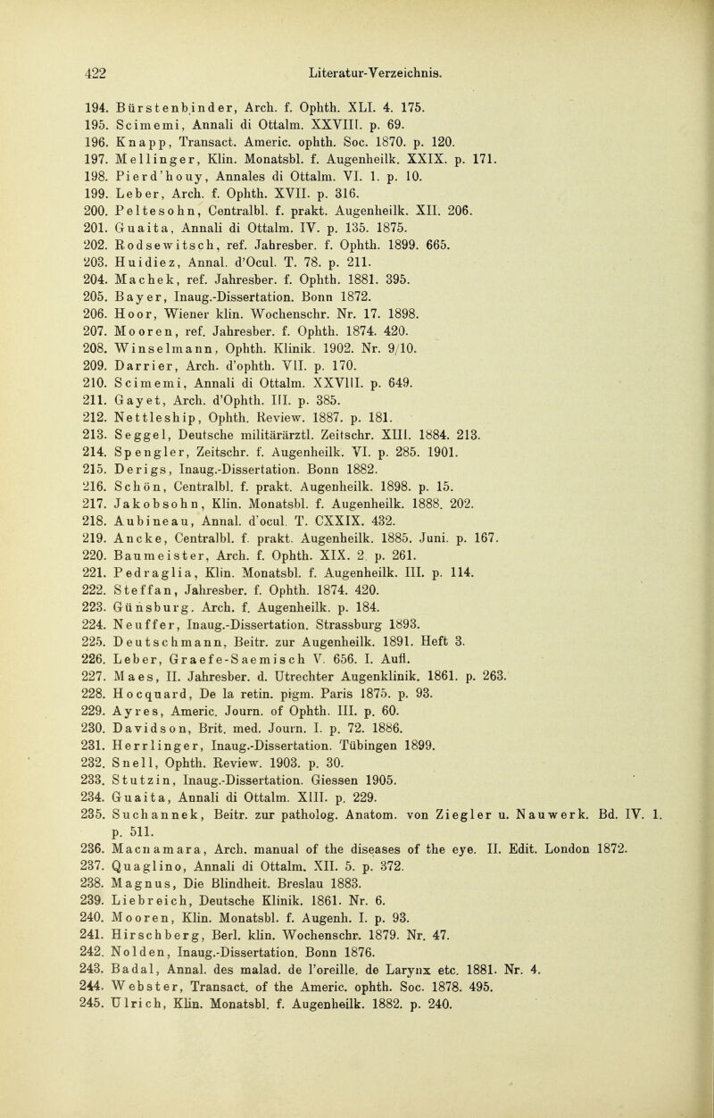 194. Bürstenbinder, Arch. f. Ophth. XLI. 4. 175. 195. Scimemi, Annali di Ottalm. XXVIII. p. 69. 196. Knapp, Transact. Americ. ophth. Soc. 1870. p. 120. 197. Mellinger, Klin. Monatsbl. f. Augenheilk. XXIX. p. 171. 198. Pierd'houy, Annales di Ottalm. VI. 1. p. 10. 199. Leber, Arch. f. Ophth. XVIL p. 316. 200. Peltesohn, Centralbl. f. prakt. Augenheilk. XII. 206. 201. Guaita, Annali di Ottalm. IV. p. 135. 1875. 202. Rodsewitsch, ref. Jahresber. f. Ophth. 1899. 665. 203. Huidiez, Annal. d'Ocul. T. 78. p. 211. 204. Machek, ref. Jahresber. f. Ophth. 1881. 395. 205. Bayer, Inaug.-Dissertation. Bonn 1872. 206. Hoor, Wiener klin. Wochenschr. Nr. 17. 1898. 207. Mooren, ref. Jahresber. f. Ophth. 1874. 420. 208. Winselmann, Ophth. Klinik. 1902. Nr. 9/10. 209. Darrier, Arch. d'ophth. VIL p. 170. 210. Scimemi, Annali di Ottalm. XXVIIL p. 649. 211. Gayet, Arch. d'Ophth. IIL p. 385. 212. Nettleship, Ophth. Review. 1887. p. 181. 213. Seggel, Deutsche militärärztl. Zeitschr. XIII. 1884. 213. 214. Spengler, Zeitschr. f. Augenheilk. VI. p. 285. 1901. 215. Derigs, Inaug.-Dissertation. Bonn 1882. 216. Schön, Centralbl, f. prakt. Augenheilk. 1898. p. 15. 217. Jakobsohn, Klin. Monatsbl. f. Augenheilk. 1888. 202. 218. Aubineau, Annal. d'ocul. T. CXXIX. 432. 219. Ancke, Centralbl. f. prakt. Augenheilk. 1885. Juni. p. 167. 220. Baumeister, Arch. f. Ophth. XIX. 2. p. 261. 221. Pedraglia, Klin. Monatsbl. f. Augenheilk. IIL p. 114. 222. Steffan, Jahresber. f. Ophth. 1874. 420. 223. Gühsburg, Arch. f. Augenheilk. p. 184. 224. Neuffer, Inaug.-Dissertation. Strassburg 1893. 225. Deutschmann, Beitr. zur Augenheilk. 1891. Heft 3. 226. Leber, Graef e-S aemisch V. 656. L Aufl. 227. Maes, IL Jahresber. d. Utrechter Augenklinik. 1861. p. 263. 228. Hocquard, De la retin. pigm. Paris 1875. p. 93. 229. Ayres, Americ. Journ. of Ophth. IIL p. 60. 230. Davidson, Brit. med. Journ. L p. 72. 1886. 231. Herrlinger, Inaug.-Dissertation. Tübingen 1899. 232. Snell, Ophth. Review. 1903. p. 30. 233. Stutzin, Inaug.-Dissertation. Glessen 1905. 234. Guaita, Annali di Ottalm. XIIL p. 229. 235. Suchannek, Beitr. zur patholog. Anatom, von Ziegler u. Nauwerk. Bd. IV. 1. p. 511. 236. Macnamara, Arch. manual of the diseases of the eye, II. Edit. London 1872. 237. Quaglino, Annali di Ottalm. XII. 5. p. 372. 238. Magnus, Die Blindheit. Breslau 1883. 239. Liebreich, Deutsche Klinik. 1861. Nr. 6. 240. Mooren, Klin. Monatsbl. f. Augenh. L p. 93. 241. Hirschberg, BerL klin. Wochenschr. 1879. Nr, 47. 242. Nolden, Inaug.-Dissertation, Bonn 1876, 243. Badal, Annal. des malad, de l'oreille, de Larynx etc. 1881. Nr. 4. 244. Webster, Transact. of the Americ. ophth. Soc. 1878. 495. 245. Ulrich, Klin. Monatsbl, f. Augenheilk. 1882. p. 240.