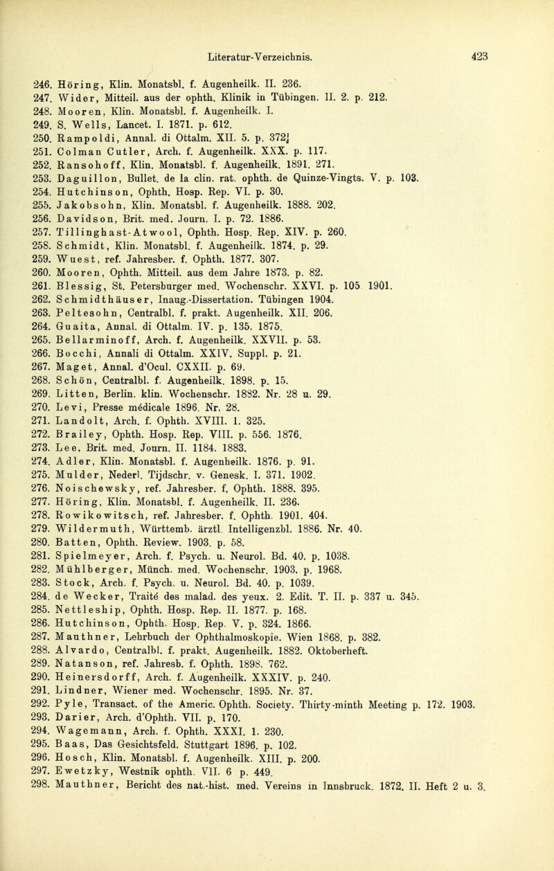 246. Höring, Klin. Monatsbl. f. Augenheilk. II. 236. 247. Wider, Mitteil, aus der ophth. Klinik in Tübingen. II. 2. p. 212. 248. Mooren, Klin. Monatsbl. f. Augenheilk. I. 249. S. Wells, Lancet. 1. 1871. p. 612. 250. Rampoldi, Annal. di Ottalm. XII. 5. p. 372] 251. Colman Cutler, Arch. f. Augenheilk. XXX. p. 117. 252. Ransohoff, Klin. Monatsbl. f. Augenheilk. 1891. 271. 253. Daguillon, Bullet, de la clin. rat. ophth. de Quinze-Vingts. V. p. 103. 254. Hutchinson, Ophth. Hosp. Rep. VI. p. 30. 255. Jakobsohn, Klin. Monatsbl. f. Augenheilk. 1888. 202. 256. Davidson, Brit. med. Journ. I. p. 72. 1886. 257. Tillinghast-Atwool, Ophth. Hosp. Rep. XIV. p. 260. 258. Schmidt, Klin. Monatsbl. f. Augenheilk. 1874. p. 29. 259. Wuest, ref. Jahresber. f. Ophth. 1877. 307. 260. Mooren, Ophth. Mitteil, aus dem Jahre 1873. p. 82. 261. Blessig, St. Petersburger med. Wochenschr. XXVI. p. 105 1901. 262. Schmidthäuser, Inaug.-Dissertation. Tübingen 1904. 263. Peltesohn, Centralbl. f. prakt. Augenheilk. XII. 206. 264. Guaita, Annal. di Ottalm. IV. p. 135. 1875. 265. Bellarminoff, Arch. f. Augenheilk. XXVII. p. 53. 266. Bocchi, Annali di Ottalm. XXIV. Suppl. p. 21. 267. Maget, Annal. d'Ocul. CXXIL p. 69. 268. Schön, Centralbl. f. Augenheilk. 1898. p. 15. 269. Litten, Berlin, klin. Wochenschr. 1882. Nr. 28 u. 29. 270. Levi, Presse m^dicale 1896. Nr. 28. 271. Landolt, Arch. f. Ophth. XVIIL 1. 325. 272. Brailey, Ophth. Hosp. Rep. VlIL p. 556. 1876. 273. Lee, Brit. med. Jonrn. IL 1184. 1883. 274. Adler, Klin. MonatsbL f. Augenheilk. 1876. p. 91. 275. Mulder, Nederl. Tijdschr. v. Genesk. L 371. 1902. 276. Noischewsky, ref. Jahresber. f. Ophth. 1888. 395. 277. Höring, Klin. Monatsbl. f. Augenheilk. II. 236. 278. Rowikowitsch, ref. Jahresber. f. Ophth. 1901. 404. 279. Wildermuth, Württemb. ärztl. Intelligenzbl. 1886. Nr. 40. 280. Batten, Ophth. Review. 1903. p. 58. 281. Spielmeyer, Arch. f. Psych, u. NeuroL Bd. 40. p. 1088. 282. Mühlberger, Münch, med. Wochenschr. 1903. p. 1968. 283. Stock, Arch. f. Psych, u. Neurol. Bd. 40. p. 1039. 284. de Wecker, Tiaite des malad, des yeux. 2. Edit. T. IL p. 337 u. 345. 285. Nettleship, Ophth. Hosp. Rep. IL 1877. p. 168. 286. Hutchinson, Ophth. Hosp. Rep. V. p. 324. 1866. 287. Mauthner, Lehrbuch der Ophthalmoskopie. Wien 1868. p. 382. 288. Alvardo, Centralbl. f. prakt. Augenheilk. 1882. Oktoberheft. 289. Natanson, ref. Jahresb. f. Ophth. 1898. 762. 290. Heinersdorff, Arch. f. Augenheilk. XXXIV. p. 240. 291. Lindner, Wiener med. Wochenschr. 1895. Nr. 37. 292. Pyle, Transact. of the Americ. Ophth. Society. Thirty-minth Meeting p. 172. 1903. 293. Darier, Arch. d'Ophth. VIL p. 170. 294. Wagemann, Arch. f. Ophth. XXXL 1. 230. 295. Baas, Das Gesichtsfeld. Stuttgart 1896. p. 102. 296. Hosch, Klin. Monatsbl. f. Augenheilk. XIII. p. 200. 297. Ewetzky, Westnik ophth. VIL 6 p. 449. 298. Mauthner, Bericht des nat.-hist. med. Vereins in Innsbruck. 1872. IL Heft 2 u. 3.