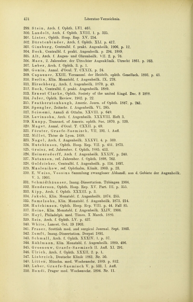 299. Stein, Arch. f. Ophth. LVI. 463. 300. Landolt, Arch. f. Ophth. XVIIL 1. p. 325. 301. Lister, Ophth. Hosp. Rep. XV. 254. 302. Bürstenbinder, Arch. f. Ophth. XLL p. 417. 303. Gins bürg, Centralbl. f. prakt. Augenheilk. 1906. p. 12. 304. Bock, Centralbl. f. prakt. Augenheilk. p. 294. 1889. 305. Alt, Arch. f. Augen- und Ohrenlieilk. VII. 2. p. 76. 306. Maes, 2. Jahresber. der Utrechter Augenklinik. Utrecht 1861. p. 263. 307. Leber, Arch. f. Ophth. 3. p. 1. 308. Gonin, Annal. d'Ocul. T. CXXIX. p. 24. 309. Capauner, XXIIL Versamml. der Heidelb. ophth. Gesellsch. 1893. p. 43. 310. Berlin, Klin. Monatsbl. f. Augenheilk. IX. 278. 311. Hirschberg, Arch. f. Augenheilk. 1879. p. 49. 312. Bock, Centralbl. f. prakt. Augenheilk. 1889. 313. Ernest Clarke, Ophth. Society of the united Kingd. Dec. 8 1888. 314. Juler, Ophth. Review. 1902. p. 22. 315. Featherstonliaugh, Americ. Journ. of Ophth. 1887. p. 241. 316. Spengler, Zeitschr. f. Augenheilk, VI. 285. 317. Scimemi, Annali di Ottalm. XXVIIl. p. 649. 318. Levinsohn, Arch. f. Augenheilk. XXXVIIL Heft 3. 319. Knapp, Transact. of Americ. ophth. Soc. 1870. p. 120. 320. Maget, Annal. d'Ocul. T. CXXIL p. 69. 321. Förster, Graefe-Saemisch, VII. 191. 1. Aufl. 322. Millet, These de Lyon. 1899. 323. Nagel, Arch. f. Augenheilk. XXXVI. 4. p. 369. 324. Hutchinson, Ophth. Hosp. Rep. VIL p. 431. 1873, 325. Groisz, ref. Jahresber. f. Ophth. 1885. 413. ' 326. Heimersdorff, Arch. f. Augenheilk. XXXIV. p. 240. 327. Natanson, ref. Jahresber. f. Ophth. 1898. 762. 328. Gold zieher, Centralbl. f. Augenheilk. p. 114. 1897. 329. Maslenikow, ref. Ophthalm. Klinik. 1903. p. 23. 330. E. Weiss, Vossius Sammlung zwangloser Abhandl. aus d. Gebiete der Augenheilk. V. 5. 1903. 331. Schmidthäus ser, Inaug.-Dissertation. Tübingen 1904. 332. Henderson, Ophth. Hosp. Rep. XV. Part. IlL p. 355. 333. Kipp. Arch. f. Ophth. XXXIIL p. 3. 334. Jakobi, Klin. Monatsbl. f. Augenheilk. 1874. 255. 335. Samelsohn, Klin. Monatsbl. f. Augenheilk. 1873. 214. 336. Hutchinson, Ophth. Hosp. Rep. VIH. p. 44. Fall 85. 337. Heine, Klin. Monatsbl. f. Augenheilk. XLIV. 1906. 338. Heyl, Philadelph. med. Times. X March. 1880. 339. Reis, Arch. f. Ophth. LV. p. 437. 340. White, Lancet. Oct. 19 1903. 341. Fräser, Scottish med. and surgical Journal. Sept. 1903. 342. Zumft, Inaug.-Dissertation. Dorpat 1891. 343. Sc hm all, Arch. f. Ophth. XXXIV. 1. p. 37. 344. Rählmann, Klin. Monatsbl. f. Augenheilk. 1889. 496. 345. Groenouw, Graefe-Saemisch II. Aufl. XI. 291. 346. Ulrich, Arch. f. Ophth. XXXII. 2. p. 1. 347. Liebreich, Deutsche Klinik 1861. Nr. 50. 348. Litten, Münchn. med. Wochenschr. 1889. p. 812. 849. Leber, Graefe-Saemisch V. p. 531. L Aufl. 350. Bondi, Prager med. Wochenschr. 1894. Nr. 11.