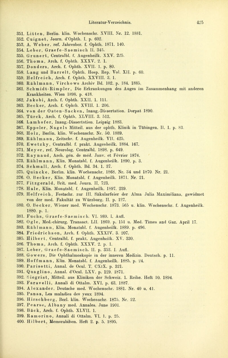 351. Litten, Berlin, klin. Wochenschr. XVIIL Nr. 12. 1881. 352. Cuignet, .Tourn. d'Oplitli. L p. 602. 353. A. Weber, ref. Jaliresber. f. Ophth. 1871. 140. 354. Leber, Graefe-Saemisch II. 345. 355. Grunert, Centralbl. f. Augenheilk. XXV. 225. 356. Thoma, Arch. f. Ophth. XXXV. 2. 1. 357. Donders, Arch. f. Ophth. XVIL 1. p. 80. 358. Lang und Barreit, Ophth. Hosp. Rep. Vol. XI1. p. 60. 359. Helfreich, Arch. f. Ophth. XXVIIL 3. 1. 360. Rählmann, Virchows Archiv Bd. 102. p. 184. 1885. 361. Schmidt-Rimpler, Die Erkrankungen des Auges im Zusammenhang mit anderen Krankheiten. Wien 1898. p. 418. 362. Jakobi, Arch. f. Ophth. XXIL 1. III. 363. Becker, Arch. f. Ophth. XVIIL 1. 206. 364. von der Osten-Sacken, Inaug.-Disserfcation. Dorpat 1890. 365. Türck, Arch. f. Ophth. XLVIIL 3. 513. 366. Lamhofer, Inaug.-Dissertation. Leipzig 1883. 367. Eppoler, Nagels Mitteil, aus der ophth. Klinik in Tübingen. II. 1. p, 83. 368. Holz, Berlin, klin. Wochenschr. Nr. 50. 1889. 369. Rählmann, Zeitschr. f. Augenheilk. VIf. 425. 370. Ewetzky, Centralbl. f. prakt. Augenheilk. 1884. 167. 371. Meyer, ref. Neurolog. Centralbl. 1898. p. 649. 372. Raynaud, Arch. gän. de med. Janv. et Fevrier 1874. 373. Rählmann, Klin. Monatsbl. f. Augenheilk. 1890. p. 3. 374. Schmall, Arch. f. Ophth. Bd. 34. 1. 37. 375. Quincke, Berlin, klin. Wochenschr. 1868. Nr. 34 und 1870. Nr. 21. 376. 0. Becker, Klin. Monatsbl. f. Augenheilk. 1871. Nr. 21. 377. Fitzgerald, Brit. med. Journ. II. 723. 378. Haie, Klin. Monatsbl. f. Augenheilk. 1897. 239. 379. Helfreich, Festschr. zur III. Säkularfeier der Alma Julia Maximiiiana, gewidmet von der med. Fakultät zu Würzburg. II. p. 127. 380. 0. Becker, Wiener med. Wochenschr. 1873. 565 u. klin. Wochenschr. f. Augenheilk. 1880. p. 1. 381. Fuchs, Graefe-Saemisch. VI. 989. I. Aufl. 382. Ogle, Med.-chirurg. Transact. LIL 1869. p. 151 u. Med. Times and Gaz. April 17. 383. Rählmann, Klin. Monatsbl. f. Augenheilk. 1889. p. 496. 384. Friedrichson, Arch. f. Ophth. XXXIV. 3. 207. 385. Hilbert, Centralbh f. prakt. Augenheilk. XV. 330. 386. Thoma, Arch. f. Ophth. XXXV. 2. p. 1. 387. Leber, Graefe-Saemisch. II. p. 353. I. Aufl. 388. Gowers, Die Ophthalmoskopie in der inneren Medizin. Deutsch, p. 11. 389. Hoff mann, Klin. Monatsbl. f. Augenheilk. 1885. p. 24. 390. Parisotti, Annal. de Ocul. T. CXlX. p. 321. 391. Quaglino, Annal. d'Ocul. LXV. p. 129. 1871. 392. Siegrist, Mitteil, aus Kliniken der Schweiz. 1. Reihe. Heft 10. 1894. 393. Faravelli, Annali di Ottalm. XVL p. 63. 1887. 394. Alexander, Deutsche med. Wochenschr. 1881. Nr. 40 u. 41. 395. Panas, Les maladies des yeux 1894. 396. Hirschberg, Berl. klin. Wochenschr. 1875. Nr. 22. 397. Pearse, Albany med. Annales. June 1901. 398. Bäck, Arch. f. Ophth. XLVIL 1. 399. Ramorino, Annali di Ottalm. VI. 1. p. 25. 400. Hilbert, Memorabilien. Heft 2. p. 5. 1895.