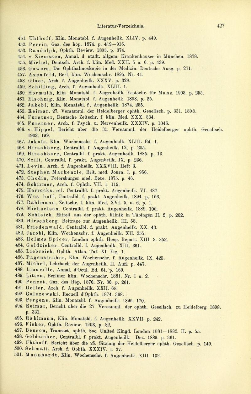 451. Uhthoff, Klin. Monatsbl. f. Augenheilk. XLIV. p. 449. 452. Perrin, Gaz. des hop. 1874. p. 419-916. 453. Randolph, Ophth. Review. 1898. p. 374. 454. V. Ziemssen, Annal. d. städt. allgem. Krankenhauses in München. 1878. 455. Michel, Deutsch. Arch. f. klin. Med. XXII. 5 u. 6. p. 439. 456. Gowers, Die Ophthalmoskopie in der Medizin. Deutsche Ausg. p. 271. 457. Axenfeld, Berl. klin. Wochenschr. 1895. Nr. 41. 458 Gloor, Arch. f. Augenheilk. XXXV. p. 328. 459. Schilling, Arch. f. Augenheilk. XLIII. 1. 460. Hormuth, Klin. Monatsbl. f. Augenheilk. Festschr. für Manz. 1903. p. 255. 461. Elschnig, Klin. Monatsbl. f. Augenheilk. 1898. p. 25. 462. Jakobi, Klin. Monatsbl. f. Augenheilk. 1874. 255. 463. Reimar, 27. Versaraml. der Heidelberger ophth. Gesellsch. p. 331. 1898. 464. Fürstner, Deutsche Zeitschr. f. klin. Med. XXX. 534. 465. Fürstner, Arch. f. Psych, u. Nervenheilk. XXXIV. p. 1046. 466. V. Hippel, Bericht über die 31. Versamml. der Heidelberger ophth. Gesellsch. 1903. 199. 467. Jakobi, Klin. Wochenschr. f. Augenheilk. XLIH. Bd. 1. 468. Hirschberg, Centralbl. f. Augenheilk. IX. p. 205. 469. Hirschberg, Centralbl f. prakt. Augenheilk. 1885. p. 13. 470. Szili, Centralbl. f. prakt. Augenheilk, IX. p. 236. 471. Devin, Arch. f. Augenheilk. XXXVIH. Heft 3. 472. Stephen Mackenzie, Brit. med. Journ. T. p. 956. 473. Chodin, Petersburger med. Bote. 1875. p. 46. 474. Schirmer, Arch. f. Ophth. VII. 1. 119. 475. Harrocks, ref. Centralbl. f. prakt. Augenheilk. VI. 487. 476. Wes hoff, Centralbl. f. prakt. Augenheilk. 1894. p. 166. 477. Rä hl mann, Zeitschr. f. klin. Med. XVI. 5. u. 6. p. 1. 478. Michaelsen, Centralbl. f. prakt. Augenheilk. 1889. 106. 479. Schleich, Mitteil, aus der ophth. Klinik in Tübingen II. 2. p. 202. 480. Hirschberg, Beiträge zur Augenheilk. III. 58. 481. Friedenwald, Centralbl. f. prakt. Augenheilk. XX. 43. 482. Jacobi, Klin. Wochenschr. f. Augenheilk. Xll. 255. 483. Holmes Spicer, London ophth. Hosp. Report. XIIL 3. 352. 484. Goldzieher, Centralbl. f. Augenheilk. XIIL 361. 485. Liebreich, Ophth. Atlas. Taf. XL Fig. 1. 486. Pagenstecher, Klin. Wochenschr. f. Augenheilk. IX. 425. 487. Michel, Lehrbuch der Augenheilk. IL Aufl. p. 447. 488. Liouville, Annal. d'Ocul. Bd. 64. p. 169. 489. Litten, Berliner klin. Wochenschr. 1881. Nr. 1 u. 2. 490. Poncet, Gaz. des Hop. 1876. Nr. 36. p. 261. 491. Oeller, Arch. f. Augenheilk. XXIL 68. 492. Galezowski, Recueil d'Ophth. 1874. 368. 493. Pergens, Klin. Monatsbl. L Augenheilk. 1896. 170. 494. Reimar, Bericht über die 27. Versamml. der ophth. Gesellsch. zu Heidelberg 1898. p. 331. 495. Rählmann, Klin. Monatsbl. f. Augenheilk. XXVII. p. 242. 496. Fisher, Ophth. Review. 1903. p. 82. 497. Bensen, Transact. ophth. Soc. United Kingd. London 1881—1882. II. p. 55. 498. Goldzieher, Centralbl. f. .prakt. Augenheilk. Dez. 1889. p. 361. 499. ühthoff, Bericht über die 25. Sitzung der Heidelberger ophth. Gesellsch. p. 149. 500. Schmall, Arch. f. Ophth. XXXIV. 1. 37. 501. Mannhardt, Klin. Wochenschr, L Augenheilk. XIIL 132.