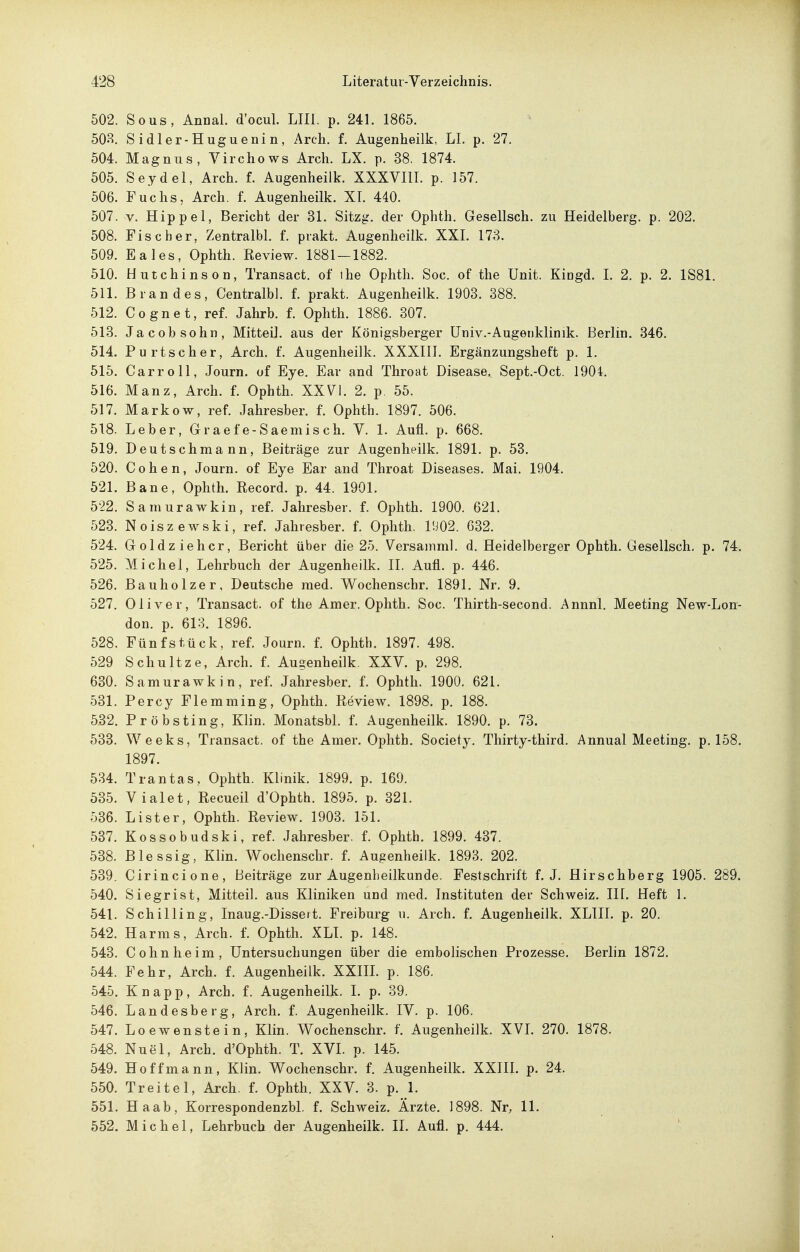 502. Sous, Annal. d'ocul. LIII. p. 241. 1865. 50H. Sidler-Huguenin, Arch. f. Augenheilk, LI. p. 27. 504. Magnus, Virchows Arch. LX. p. 38. 1874. 505. Seydel, Arch. f. Augenheilk. XXXVIIL p. 157. 506. Fuchs, Arch. f. Augenheilk. XL 440. 507. V. Hippel, Bericht der 31. Sitzg. der Ophth. Gesellsch. zu Heidelberg, p. 202. 508. Fischer, Zentralbl. f. prakt. Augenheilk. XXL 173. 509. Eales, Ophth. Review. 1881 — 1882. 510. Hutchinson, Transact. of ihe Ophth. Soc. of the Unit. Kiogd. I. 2. p. 2. 1S81. 511. Brandes, Centralbl. f. prakt. Augenheilk. 1903. 388. 512. Cognet, ref. Jahrb. f. Ophth. 1886. 307. 513. Jacobsohn, Mitteil, aus der Königsberger Univ.-Augeuklinik. Berlin. 346. 514. Purtscher, Arch. f. Augenheilk. XXXIII. Ergänzungsheft p. 1. 515. Carroll, Journ. of Eye. Ear and Throat Disease^ Sept.-Oct. 1904. 516. Manz, Arch. f. Ophth. XXVI. 2. p. 55. 517. Markow, ref. Jahresber. f. Ophth. 1897. 506. 518. Leber, Graefe-Saeniisch. V. 1. Aufl. p. 668. 519. Deutschmann, Beiträge zur Augenheilk. 1891. p. 53. 520. Cohen, Journ. of Eye Ear and Throat Diseases. Mai. 1904. 521. Baue, Ophth. Record. p. 44. 1901. 522. Samurawkin, ref. Jahresber. f. Ophth. 1900. 621. 523. Noiszewski, ref. Jahresber. f. Ophth. I!i02. 632. 524. Goldzieh er, Bericht über die 25. Versamml. d. Heidelberger Ophth, Gesellsch. p. 74. 525. Michel, Lehrbuch der Augenheilk. II. Aufl. p. 446. 526. Bauholzer, Deutsche med. Wochenschr. 1891. Nr. 9. 527. Oliver, Transact. of the Am er. Ophth. Soc. Thirth-second. Annnl, Meeting New-Lon- don. p. 613. 1896. 528. Fünf stück, ref. Journ. f. Ophth. 1897. 498. 529 Schnitze, Arch. f. Augenheilk. XXV. p. 298. 630. Samurawkin, ref. Jahresber. f. Ophth. 1900. 621. 531. Percy Flemming, Ophth. Review. 1898. p. 188. 532. Pröbsting, Klin. Monatsbl. f. Augenheilk. 1890. p. 73. 533. Weeks, Transact, of the Amer. Ophth. Society. Thirty-third. Annual Meeting, p, 158. 1897. 534. Trantas, Ophth. Klinik. 1899. p. 169. 535. Vialet, Recueil d'Ophth. 1895. p. 321. 536. Lister, Ophth. Review. 1903. 151. 537. Kossobudski, ref. Jahresber. f. Ophth. 1899. 437. 538. Blessig, Klin. Wochenschr. f. Augenheilk. 1893. 202. 539. Cirincione, Beiträge zur Augenheilkunde. Festschrift f. J. Hirschberg 1905. 289. 540. Siegrist, Mitteil, aus Kliniken und med. Instituten der Schweiz. III. Heft 1. 541. Schilling, Inaug.-Dissert. Freiburg u. Arch. f. Augenheilk. XLIII. p. 20. 542. Harms, Arch. f. Ophth. XLI. p. 148. 543. Cohn he im, Untersuchungen über die embolischen Prozesse. Berlin 1872. 544. Fehr, Arch. f. Augenheilk. XXIIL p. 186. 545. Knapp, Arch. f. Augenheilk. I. p. 39. 546. Landesberg, Arch. f. Augenheilk. IV. p. 106. 547. Loewenstein, Klin. Wochenschr. f. Augenheilk. XVL 270. 1878. 548. Nuel, Arch. d'Ophth. T. XVI. p. 145. 549. Hoffmann, Klin. Wochenschr. f. Augenheilk. XXIH. p. 24. 550. Treitel, Arch. f. Ophth. XXV. 3. p. 1. 551. Haab, Korrespondenzbl. f. Schweiz. Ärzte. 1898. Nr, 11. 552. Michel, Lehrbuch der Augenheilk. II. Aufl. p. 444.