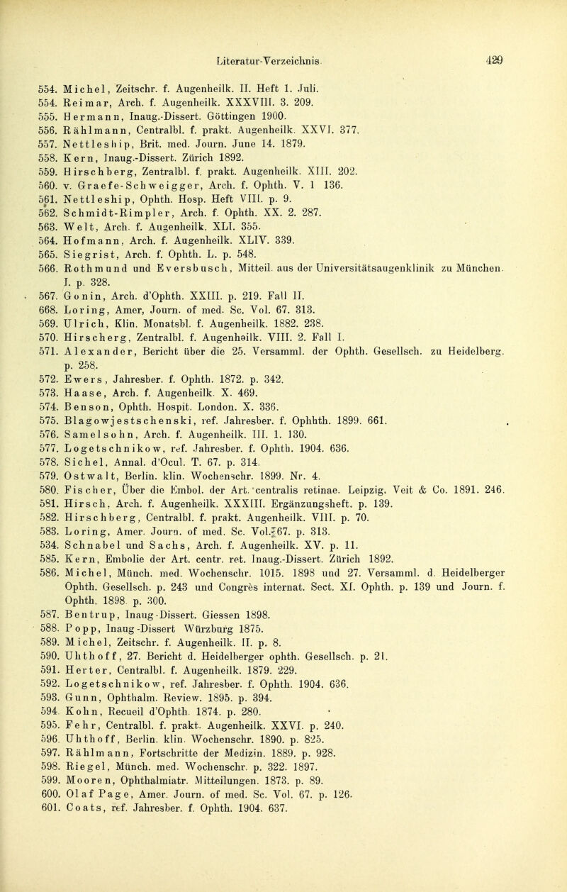554. Michel, Zeitschr. f. Augenheilk. II. Heft 1. Juli. 554. Reimar, Arch. f. Augenheilk. XXXVIII. 3. 209. 555. Hermann, Inaug.-Dissert. Göttingen 1900. 556. Rählmann, Centralbl. f. prakt. Augenheilk. XXVI. 377. 557. Nettleship, Brit. med. Journ. June 14. 1879. 558. Kern, Inaug.-Dissert. Zürich 1892. 559. Hirschberg, Zentralbl. f. prakt. Augenheilk. XIII. 202. 560. V. Graefe-Schweigger, Arch. f. Ophth. V. 1 136. 561. Nettleship, Ophth. Hosp. Heft VIIL p. 9. 562. Schmidt-Rimpler, Arch. f. Ophth. XX. 2. 287. 563. Welt, Arch. f. Augenheilk. XLI. 355. 564. Hofmann, Arch. f. Augenheilk. XLIV. 339. 565. Siegrist, Arch. f. Ophth. L. p. 548. 566. Rothmund und Eversbusch, Mitteil, aus der üniversitätsaugenklinik zu München. I. p. 328. 567. Gonin, Arch. d'Ophth. XXIII. p. 219. Fall II. 668. Loring, Amer, Journ. of med. Sc. Vol. 67. 313. 569. Ulrich, Klin. Monatsbl. f. Augenheilk. 1882. 238. 570. Hirscherg, Zentralbl. f. Augenheilk. YIII. 2. Fall I. 571. Alexander, Bericht über die 25. Versamml. der Ophth. Gesellsch. zu Heidelberg, p. 258. 572. Ewers, Jahresber. f. Ophth. 1872. p. 342. 573. Haase, Arch. f. Augenheilk. X. 469. 574. Bensen, Ophth. Hospit. London. X. 336. 575. Blagowjestschenski, lef. Jahresber. f. Oplihth. 1899. 661. 576. Samelsühn, Arch. f. Augenheilk. III. 1. 130. 577. Logetschnikow, ref. Jahresber. f. Ophth. 1904. 636. 578. Sichel, Annal. d'Ocul. T. 67. p. 314. 579. Ostwalt, Berlin, klin. Wochenschr. 1899. Nr. 4. 580. Fischer, Über die Embol. der Art. centralis retinae. Leipzig, Veit & Co. 1891. 246. 581. Hirsch, Arch. f. Augenheilk. XXXIIL Ergänzungsheft. p. 139. 582. Hirschberg, Centralbl. f. prakt. Augenheilk. VIIL p. 70. 583. Loring, Amer. Journ. of med. Sc. Vol.J67. p. 313. 534. Schnabel und Sachs, Arch, f. Augenheilk. XV. p. 11. 585. Kern, Embolie der Art. centr. ret. Inaug.-Dissert. Zürich 1892. 586. Michel, Münch, med. Wochenschr. 1015. 1898 und 27. Versamml. d. Heidelberger Ophth. Gesellsch. p. 243 und Congres Internat. Sect. XI. Ophth. p. 139 und Journ. f. Ophth. 1898. p. 300. 587. Bentrup, Inaug Dissert. Glessen 1898. 588. Popp, Inaug-Dissert Würzburg 1875. 589. Michel, Zeitschr. f. Augenheilk. II. p. 8. 590. Uhthoff, 27. Bericht d. Heidelberger ophth. Gesellsch. p. 21. 591. Herter, Centralbl. f. Augenheilk. 1879. 229. 592. Logetschnikow, ref. Jahresber. f. Ophth. 1904. 636. 593. Gunn, Ophthalm. Review. 1895. p. 394. 594. Kehn, Recueil d'Ophth. 1874. p. 280. 595. Fehr, Centralbl. f. prakt. Augenheilk. XXVI. p. 240. 596. Uhthoff, Berlin, klin. Wochenschr. 1890. p. 825. 597. Rählmann, Fortschritte der Medizin. 1889. p. 928. 598. Riegel, Münch, med. Wochenschr. p. 322. 1897. 599. Mooren, Ophthalmiatr. Mitteilungen. 1873. p. 89. 600. Olaf Page, Amer. Journ. of med. Sc. Vol. 67. p. 126. 601. Coats, ref. Jahresber. f. Ophth. 1904. 637.
