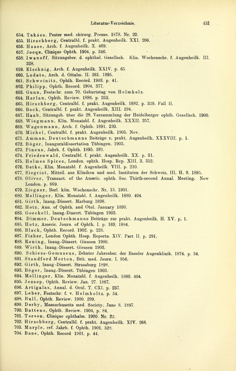 654. Takäcs, Pester med. chirurg. Presse. 1878. Nr. 20. 655. Hirschberg, Centralbl. f. prakt. Augenheilk. XXI. 206. 656. Haase, Arch. f. Augenheilk. X. 469. 657. Jocqs, Clinique Ophth. 1904. p. 346. 658. Iwan off, Sitzungsber. d. ophtha!. Gesellsch. Klin. Wochenschr. f. Augenheilk. III. 328. 659. Elschnig, Arch. f. Augenheilk. XXIV. p. 65. 660. Lodato, Arch. d. Ottalm. II. 361. 1895. 661. Schweinitz, Ophth. Recörd. 1903. p. 41. 662. Philipp, Ophth. Record. 1904. 377. 663. Gunn, Festschr. zum 70. Geburtstag von Helmholz. 664. Harlan, Ophth. Review. 1886. p. 253. 665. Hirschberg, Centralbl. f. prakt. Augenheilk. 1882. p. 329. Fall iL 666. Bock, Centralbl. f. prakt. Augenheilk. XIII. 294. 667. Ha ab, Sitzungsb. über die 28. Versammlung der Heidelberger ophth. Gesellsch. 1900. 668. V^iegmann, Klin. Monatsbl. f. Augenheilk. XXXII. 357. 669. Wagenmann, Arch. f. Ophth. 1891. 230. 670. Michel, Centralbl. f. prakt. Augenheilk. 1905. Nov. 671. Amman, Deutschmanns Beiträge z. prakt. Augenheilk. XXXVIII. p. 1. 672. Böger, Inauguraldissertation Tübingen. 1903. 673. Pincus, Jahrb. f. Ophth. 1895. 381. 674. Friedenwald, Centralbl. f. prakt. Augenheilk. XX. p. 31. 675. Holmes Spices, London, ophth. Hosp. Rep. XIII. 3. 352. 676. Betke, Klin. Monatsbl. f. Augenheilk. VIII. p. 210. 677. Siegrist, Mitteil, aus Kliniken und med. Instituten der Schweiz. III. H. 9. 1895. 678. Oliver, Transact. of the Americ. ophth. Soc. Tiiirth-second Annal. Meeting. New London, p. 669. 679. Ziegner, Berl. klin. Wochenschr. Nr. 13. 1901. 680. Meilinger, Klin. Monatsbl. f. Augenheilk. 1880. 404. 681. Girth, Inaug.-Dissert. Marburg 1898. 682. Hotz, Ann. of Ophth. and Otol. January 1893. 683. Goeckell, Inaug.-Dissert. Tübingen 1903. 684. Dimmer, Deutschmanns Beiträge zur prakt. Augenheilk. H. XV. p. 1. 685. Hotz, Americ. Journ. of Ophth. L p. 169. 1884. 686. Black, Ophth. Record. 1902. p. 228. 687. Fisher, London Ophth. Hosp. Reports. XIV. Part II. p. 291. 688. Rening, Inaug.-Dissert. Giessen 1900. 689. Wirth, Inaug.-Dissert. Giessen 1903. 690. Schiess-Gemuseus, Zehnter Jahresber. der Baseler Augenklinik. 1874. p. 34. 691. Standford Morton, Brit. med. Journ. L 956. 692. Girth, Inaug-Dissert. Strassburg 1898. 693. Böger, Inaug.-Dissert. Tübingen 1903. 694. Mellinger, Klin. Monatsbl. f. Augenheilk. 1880. 404. 695. Jessop, Ophth. Review. Jan. 27. 1887. 696. Artigalas, Annal. d. OcuL T. CXI. p. 237. 697. Leber, Festschr. f. v. Helmholtz. p. 54. 698. Bull, Ophth. Review. 1900. 299. 699. Derby, Massachusetts med. Society. June 8. 1897. 700. Battens, Ophth. Review. 1904, p. 84. 701. Terson, Clinique ophthalm. 1900. Nr. 22. 702. Hirschberg, Centralbl. f. prakt. Augenheilk. XIV. 266. 703. Marple, ref. Jahrb. f. Ophth. 1901. 528. 704. Bane, Ophth. Record 1901. p. 44.