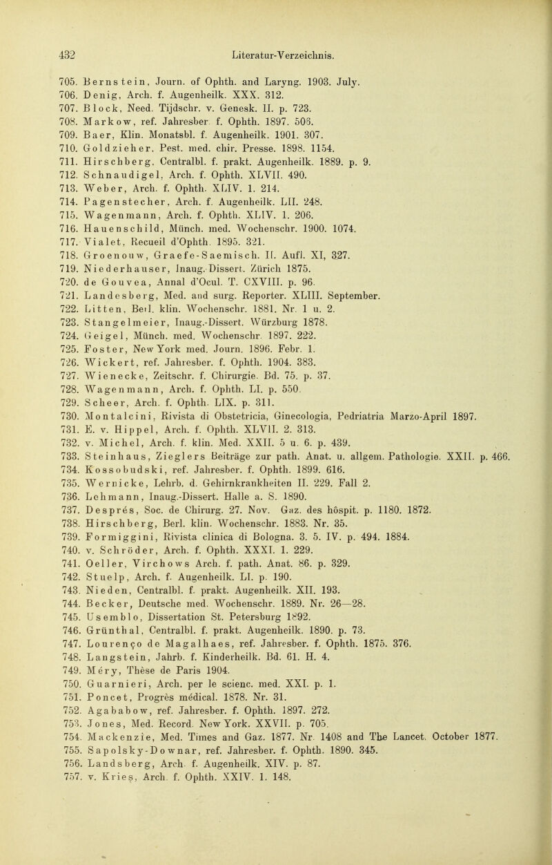 705. Bernstein, Journ. of Ophth. and Laryng. 1903. July. 706. Denig, Arch. f. Augenheilk. XXX. ^12. 707. Block, Need. Tijdschr. v. Genesk. IL p. 723. 708. Markow, reL Jahresber. f. Ophth. 1897. 506. 709. Baer, Klin. MonatsbL f. Augenheilk. 1901. 307. 710. Goldzieher, Pest. med. chir. Presse. 1898. 1154. 711. Hirschberg. Centralbl. f. prakt. Augenheilk. 1889. p. 9. 712. SchnaudigeL Arch. f. Ophth. XLVIL 490. 713. Weber, Arch. f. Ophth. XLIV. 1. 214. 714. Pagenstecher, Arch. f. Augenheilk. LIL 248. 715. Wagenmann, Arch. f. Ophth. XLIV. 1. 206. 716. Hauenschild, Münch, med. Wochenschr. 1900. 1074. 717. Vialet, Recueil d'Ophth. 1895. 321. 718. Groenouw, Graef e-S aemisch. IL AufJ. XI, 327. 719. Nie d erhauser, Inaug. Dissert. Zürich 1875. 720. de Gouvea, Annal d'OcuL T. CXVIIL p. 96. 721. Landesberg, Med. and surg. Reporter. XLIII. September. 722. Litten, BetL klin. Wochenschr. 1881. Nr. 1 u. 2. 723. Stangelmeier, Inaug.-Dissert. Würzburg 1878. 724. Geigel, Münch, med. Wochenschr. 1897. 222. 725. Foster, New York med. Journ. 1896. Febr. 1. 726. Wickert, ref. Jahresber. f. Ophth. 1904. 383. 727. Wienecke, Zeitschr. f. Chirurgie. Bd. 75. p. 37. 728. Wagen mann, Arch. f. Ophth. LI. p. 550. 729. Scheer, Arch. f. Ophth. LIX. p. 311. 730. Montalcini, Rivista di Obstetricia, Ginecologia, Pedriatria Marzo-April 1897. 731. E. V. Hippel, Arch. f. Ophth. XLVIL 2. 313. 732. V. Michel, Arch. f. klin. Med. XXII. 5 u. 6. p. 439. 733. Steinhaus, Zieglers Beiträge zur patli. Anat. u. allgem. Pathologie. XXII. p. 466. 734. Kossobudski, ref. Jahresber. f. Ophth. 1899. 616. 735. Werricke, Lehrb. d. Gehirnkrankheiten II. 229. Fall 2. 736. Lehmann, Inaug.-Dissert. Halle a. S. 1890. 737. Despr^s, Soc. de Chirurg. 27. Nov. Gaz. des hospit. p. 1180. 1872. 738. Hirschberg, Berk klin. Wochenschr. 1883. Nr. 35. 739. Formiggini, Rivista clinica di Bologna. 3. 5. IV. p. 494. 1884. 740. V. Schröder, Arch. f. Ophth. XXXL 1. 229. 741. Oeller, Virchows Arch. f. path. Anat. 86. p. 329. 742. Stuelp, Arch. f. Augenheilk. LL p. 190. 743. Nie den, CentralbL f. prakt. Augenheilk. XIL 193. 744. Becker, Deutsche med. Wochenschr. 1889. Nr. 26—28. 745. Usemblo, Dissertation St. Petersburg 1892. 746. Grünthal, CentralbL f. prakt. Augenheilk. 1890. p. 73. 747. Louren90 de Magalhaes, ref. Jahresber. f. Ophth. 1875. 376. 748. Langstein, Jahrb. f. Kinderheilk, Bd. 61. H. 4. 749. Mery, These de Paris 1904. 750. Guarnieri, Arch. per le scienc. med. XXI. p. 1. 751. Poncet, Progres m^dicaL 1878. Nr. 31. 752. Agababow, ref. Jahresber. f. Ophth. 1897. 272. 753. Jones, Med. Record. New York. XXVII. p. 705. 754. Mackenzie, Med. Times and Gaz. 1877. Nr. 1408 and The Lancet. October 1877. 755. Sapolsky-Downar, ref. Jahresber. f. Ophth. 1890. 345. 756. Landsberg, Arch. f. Augenheilk. XIV. p. 87. 757. V. Kries, Arch. f. Ophth. XXIV. 1. 148.