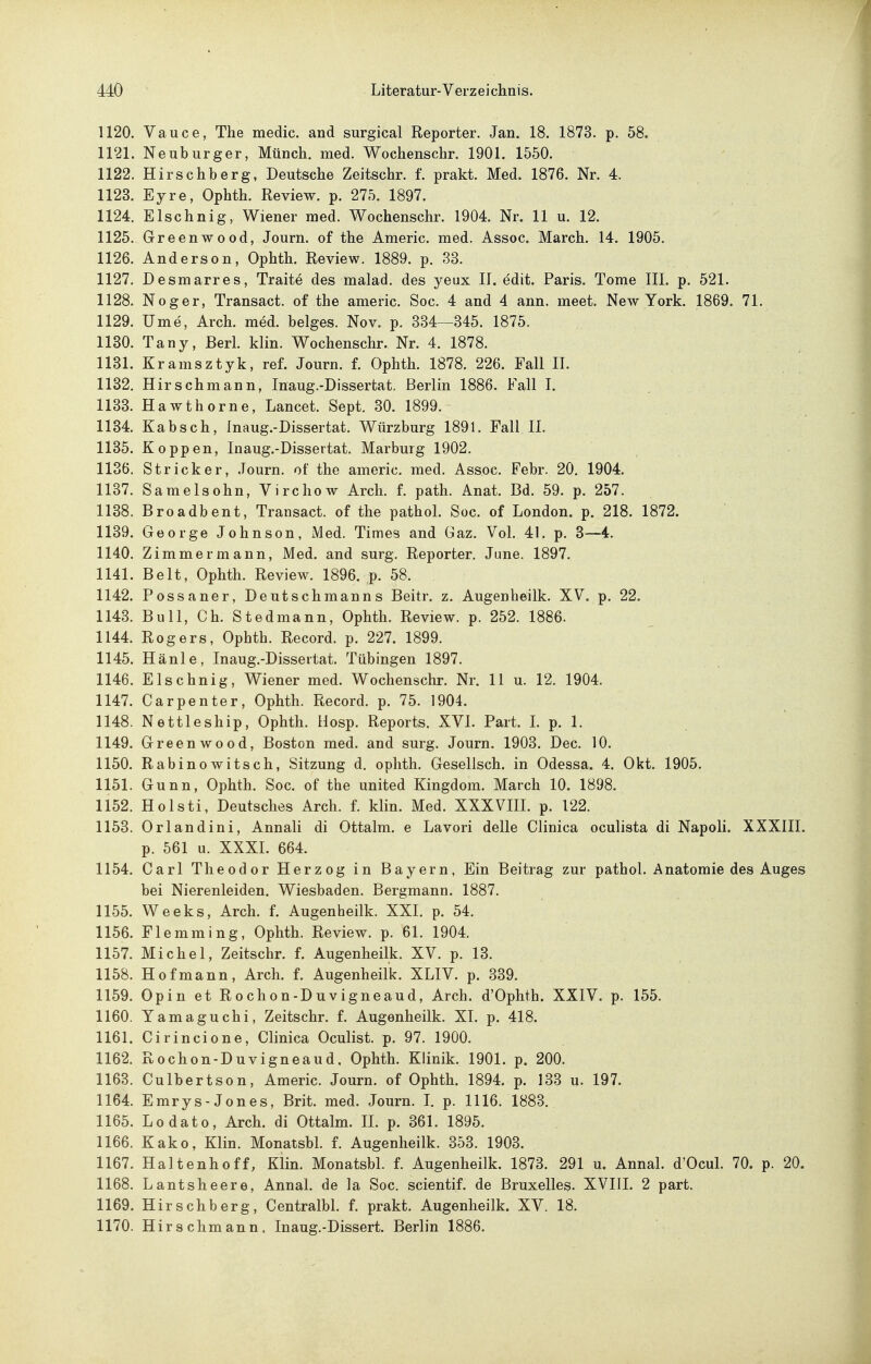 1120. Vauce, The medic. and surgical Reporter. Jan. 18. 1873. p. 58. 1121. Neuburger, Münch, med. Wochenschr. 1901. 1550. 1122. Hirschberg, Deutsche Zeitschr. f. prakt. Med. 1876. Nr. 4. 1123. Eyre, Ophth. Review, p. 275. 1897. 1124. Elschnig, Wiener med. Wochenschr. 1904. Nr. 11 u. 12. 1125. Greenwood, Journ. of the Americ. med. Assoc. March. 14. 1905. 1126. Anderson, Ophth. Review. 1889. p. 33. 1127. Desmarres, Traite des malad, des yeux II. edit. Paris. Tome III. p. 521. 1128. Noger, Transact. of the americ. Soc. 4 and 4 ann. meet. New York. 1869. 71. 1129. Urne, Arch. med. beiges. Nov. p. 334—345. 1875. 1180. Tany, Berl. klin. Wochenschr. Nr. 4. 1878. 1131. Kramsztyk, ref. Journ. f. Ophth. 1878. 226. Fall II. 1132. Hirschmann, Inaug.-Dissertat. Berlin 1886. Fall I. 1133. Hawthorne, Lancet. Sept. 30. 1899.- 1134. Kabsch, Inaug.-Dissertat. Würzburg 1891. Fall II. 1135. Koppen, Inaug.-Dissertat. Marburg 1902, 1136. Stricker, Journ, of the americ, med. Assoc. Febr. 20. 1904. 1137. Samelsohn, Virchow Arch, f. path. Anat. Bd. 59. p. 257. 1138. Broadbent, Transact. of the pathol. Soc. of London, p. 218. 1872. 1139. George Johnson, Med. Times and Gaz. Vol. 41. p. 3—4, 1140. Zimmermann, Med. and surg. Reporter. June. 1897. 1141. Belt, Ophth. Review. 1896. p. 58. 1142. Possaner, Deutschmanns Beitr. z. Augenheilk. XV. p, 22. 1143. Bull, Ch, Stedmann, Ophth, Review, p. 252. 1886. 1144. Rogers, Ophth, Record, p. 227. 1899. 1145. Hänle, Inaug.-Dissertat. Tübingen 1897. 1146. Elschnig, Wiener med. Wochenschr. Nr. 11 u. 12. 1904. 1147. Carpenter, Ophth. Record. p. 75. 1904. 1148. Nettleship, Ophth. Uosp. Reports, XVL Part. L p. 1, 1149. Greenwood, Boston med, and surg, Journ. 1903, Dec. 10. 1150. Rabinowitsch, Sitzung d, ophth. Gesellsch. in Odessa. 4. Okt. 1905. 1151. Gunn, Ophth. Soc. of the united Kingdom. March 10. 1898. 1152. Holsti, Deutsches Arch, f, klin. Med. XXXVIIL p. 122. 1153. Orlandini, Annali di Ottalm. e Lavori delle Clinica oculista di Napoli. XXXIII. p. 561 u. XXXI. 664. 1154. Carl Theodor Herzog in Bayern, Ein Beitrag zur pathol. Anatomie des Auges bei Nierenleiden. Wiesbaden. Bergmann. 1887. 1155. Weeks, Arch. f. Augenheilk. XXI. p. 54. 1156. Flemming, Ophth, Review, p, 61, 1904, 1157. Michel, Zeitschr. f. Augenheilk. XV. p. 13. 1158. Hof mann, Arch. f. Augenheilk, XLIV. p. 339. 1159. Opin et Rochon-Duvigneaud, Arch. d'Ophth. XXIV. p. 155. 1160. Yamaguchi, Zeitschr. f. Augenheilk. XL p. 418. 1161. Cirincione, Clinica Oculist. p. 97. 1900. 1162. Rochon-Duvigneaud, Ophth. Klinik. 1901. p. 200. 1163. Culbertson, Americ. Journ. of Ophth. 1894. p. 133 u. 197. 1164. Emrys-Jones, Brit. med. Journ. L p. 1116. 1883. 1165. Lodato, Arch. di Ottalm. IL p. 361. 1895. 1166. Kako, Klin, Monatsbl, f. Augenheilk. 353, 1903. 1167. Haltenhoff, Klin. MonatsbL f. Augenheilk. 1873. 291 u. Annal. d'OcuL 70. p. 20. 1168. Lantsheere, AnnaL de la Soc. scientif. de Bruxelles. XVIH. 2 part. 1169. Hirschberg, CentralbL f. prakt. Augenheilk. XV. 18. 1170. Hirse Ii mann. Inaug.-Dissert. Berlin 1886.