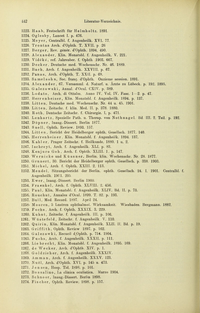 1223. Haab, Festschrift für Helmholtz. 1891. 1224. Oglesby, Lancet I. p. 476. 1225. Meyer, Centralbl. f. Augenheilk. XVI. 77. 1226. Trontas Arch. d'Opbth. T. XYII. p 26 1227. Berger, Rev. gener. d'Ophth. 1894. 490. 1228. Alexander. Klin. Monatsbl. f. Augenheilk. V. 221. 1229. Videke, ref. Jahresber. f. Ophth. 1903. 667. 1230. Decker, Deutsche med. Wochenschr. Nr. 46. 1889. 1231. Bach, Arch. f. Augenheilk. XXVIII. p. 67. 1232. Panas, Arch. d'Ophth. T. XXII. p. 69. 1233. Samelsohn, Soc. frauQ. d'Ophth. Onzieme Session. 1891. 1234. Alexander, 67. Versamml. d. Naturf. u. Ärzte zu Lübeck, p. 192. 1895. 1235. Galezowski, Ännal. d'Ocul. CXIV. p. 389. 1236. Lodato, Arch. di Ottalm. Anno IV. Vol. IV. Fase. 1—2. p. 47. 1237. Herren heiser, Klin. Monatsbl. f. Augenheilk. 1894. p. 137. 1238. Litten, Deutsche med. Wochenschr. Nr. 44 u. 45. 1901. 1239. Litten, Zeitschr. f. klin. Med. IL p. 378. 1880. 1240. Roth, Deutsche Zeitschr. f. Chirurgie. I. p. 471. 1241. Lenhartz, Spezielle Path. u. Therap. von Nothnagel. Bd. IIL 2. Teil. p. 192. 1242. Döpner, Inaug.-Dissert. Berlin 1877. 1243. Snell, Ophth. Review. 1893. 157. 1244. Litten, Bericht der Heidelberger ophth. Gesellsch. 1877. 140. 1245. Herrenheiser, Klin. Monatsbl. f. Augenheilk. 1894. 137. 1246. Kahler, Prager Zeitschr. f. Heilkunde. 1880. 1 u. 2. 1247. Ischreyt, Arch. f. Augenheilk. XLL p. 83. 1248. Kenjuro Goh, Arch. f. Ophth. XLIII. 1. p, 147. 1249. Wernicke und Küssner, Berlin, klin. Wochenschr. Nr. 28. 1877. 1250. Grnnert, 30. Bericht der Heidelberger ophth. Gesellsch. p. 338. 1903. 1251. Michel, Arch. f. Ophth. XXHI. 2. 113. 1252. Mendel, Sitzungsbericht der Berlin, ophth. Gesellsch. 24. I. 1901. Centralbl. f. Augenheilk. 1901. 205. 1253. Ewer, Inaug.-Dissert. Berlin 1900. 1254. Fraenkel, Arch. f. Ophth. XLVIII. 2. 456. 1255. Paul, Klin. Monatsbl. f. Augenheilk. XLIV. Bd. IL p. 73. 1256. Rouchut, Annales d'Ocul. 1899. T. 82. p. 193. 1257. Bull, Med. Record. 1897. April 24. 1258= Mooren, 5 Lustren ophthalmol. Wirksamkeit. Wiesbaden. Bergmann. 1882. 1259. Fuchs, Arch. f. Ophth. XXXIX. 3. 229. 1260. Kuhnt, Zeitschr. f. Augenheilk. IIL p. 106. 1261. Wüstefeld, Zeitschr. f. Augenheilk. V. 110. 1262. Quirin, Klin. Monatsbl. f. Augenheilk. XLIL II. Bd. p. 19. 1263. Griffith, Ophth. Review 1897. p. 162. 1264. Galezowki, Recueil d.Ophth. p. 714. 1904. 1265. Fuchs, Arch. f. Augenheilk. XXXIL p. III. 1266. Liebrecht, Klin. Monatsbl. f. Augenheilk. 1895. 169. 1267. de Wecker, Arch. d'Ophth. XIV. p. 1. 1268. Goldzieher, Arch. f. Augenheilk. XXXIV. 1269. Amman, Arch. f. Augenheilk. XXXV. 123. 1270. Nuel, Arch. d'Ophth. XVL p. 145 u. 473. 1271. Jensen, Hosp. Tid. 1898. p. 101. 1272. Bossalino, La clinica oculistica. Marzo 1904. 1273. Schnoor, Inaug.-Dissert. Berlin 1898. 1274. Fischer, Ophth. Review. 1898. p. 157.