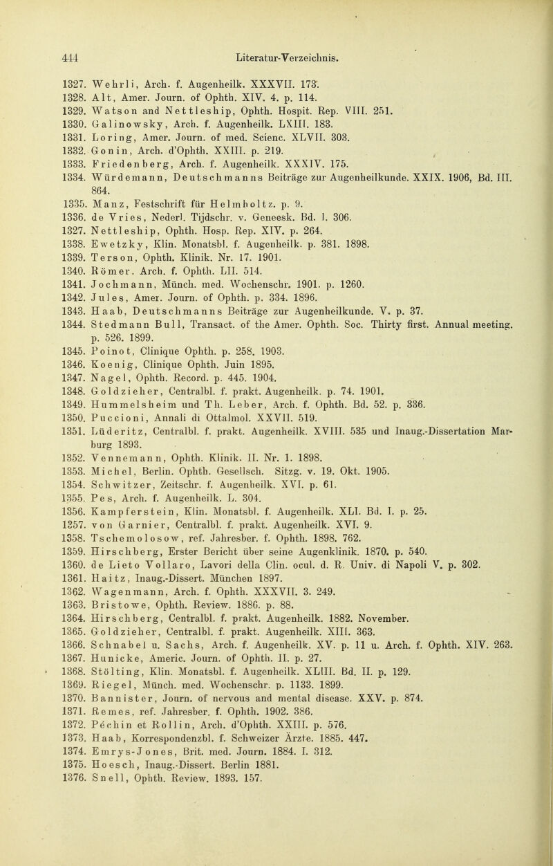 1327. Wehrli, Arch. f. Augenheilk. XXXVII. 173. 1328. Alt, Amer. Journ. of Ophth. XIV. 4. p. 114. 1329. Watson and Nettleship, Ophth. Hospit. Rep. VIII. 251. 1330. Galinowsky, Arch. f. Augenheilk. LXII[. 183. 1331. Loring, Amer. Journ. of med. Scienc. XLVIL 303. 1332. Gonin, Arch. d'Ophth. XXIII. p. 219. , • 1333. Friedenberg, Arch. f. Augenheilk. XXXIV. 175. 1334. Würdemann, Deutschmanns Beiträge zur Augenheilkunde. XXIX. 1906, Bd. III. 864. 1335. Manz, Festschrift für Helmholtz. p. 9. 1336. de Vries, Nederl. Tijdschr. v. Geneesk. Bd. 1. 306. 1327. Nettleship, Ophth. Hosp. Rep. XIV. p. 264. 1338. Ewetzky, Klin. Monatsbl. f. Augenheilk. p. 381. 1898. 1339. Terson, Ophth. Klinik. Nr. 17. 1901. 1340. Römer. Arch. f. Ophth. LH. 514. 1341. Jochmann, Münch, med. Wochenschr. 1901. p. 1260. 1342. Jules, Amer. Journ. of Ophth. p. 334. 1896. 1343. Haab, Deutschmanns Beiträge zur Augenheilkunde. V. p. 37. 1344. Stedmann Bull, Transact. of the Amer. Ophth. Soc. Thirty first. Annual meeting. p. 526. 1899. 1345. Poinot, Clinique Ophth. p. 258. 1903. 1346. Koeilig, Clinique Ophth. Juin 1895. 1347. Nagel, Ophth. Record. p. 445. 1904. 1348. Goldzieher, Centralbl. f. prakt. Augenheilk. p. 74. 1901. 1349. Hummelsheim und Th. Leber, Arch. f. Ophth. Bd. 62. p. 336. 1350. Puccioni, Annali di Ottalmol. XXVIL 519. 1351. Lüderitz, Centralbl. f. prakt. Augenheilk. XVIII. 535 und Inaug.-Dissertation Mar- burg 1893. 1352. Vennemann, Ophth. Klinik. IL Nr. 1. 1898. 1353. Michel, Berlin. Ophth. Gesellsch. Sitzg. v. 19. Okt. 1905. 1354. Schwitzer, Zeitschr. f. Augenheilk. XVL p. 61. 1355. Pes, Arch. f. Augenheilk. L. 304. 1356. Kampferstein, Klin. Monatsbl. f. Augenheilk. XLL Bd. L p. 25. 1357. von Garnier, Centralbl. f. prakt. Augenheilk. XVI. 9. 1358. Tschemolosow, ref. Jahresber. f. Ophth. 1898. 762. 1359. Hirschberg, Erster Bericht über seine Augenklinik. 1870. p. 540. 1360. de Lieto Vollaro, Lavori della Clin. ocul. d. R. Univ. di Napoli V. p. 302. 1361. Haitz, Inaug.-Dissert. München 1897. 1362. Wagenraann, Arch. f. Ophth. XXXVH. 3. 249. 1363. Bristowe, Ophth. Review. 1886. p. 88. 1364. Hirschberg, Centralbl. f. prakt. Augenheilk. 1882. November. 1365. Goldzieher, Centralbl. f. prakt. Augenheilk. XIH. 363. 1366. Schnabel u. Sachs, Arch. f. Augenheilk. XV. p. 11 u. Arch. f. Ophth. XIV. 263. 1367. Hu nicke, Americ. Journ. of Ophth. II. p. 27. 1368. Stölting, Klin. Monatsbl. f. Augenheilk. XLIIL Bd. IL p. 129. 1369. Riegel, Münch, med. Wochenschr. p. 1133. 1899. 1370. Bannister, Journ. of nervous and mental disease. XXV. p. 874. 1371. Remes, ref. Jahresber. f. Ophth. 1902. 386. 1372. Pechin et Rollin, Arch. d'Ophth. XXIIL p. 576. 1373. Haab, Korrespondenzbl. f. Schweizer Ärzte. 1885. 447. 1374. Emrys-Jones, Brit. med. Journ. 1884. L 312. 1375. Ho es eh, Inaug.-Dissert. Berlin 1881. 1376. Snell, Ophth. Review. 1893. 157.