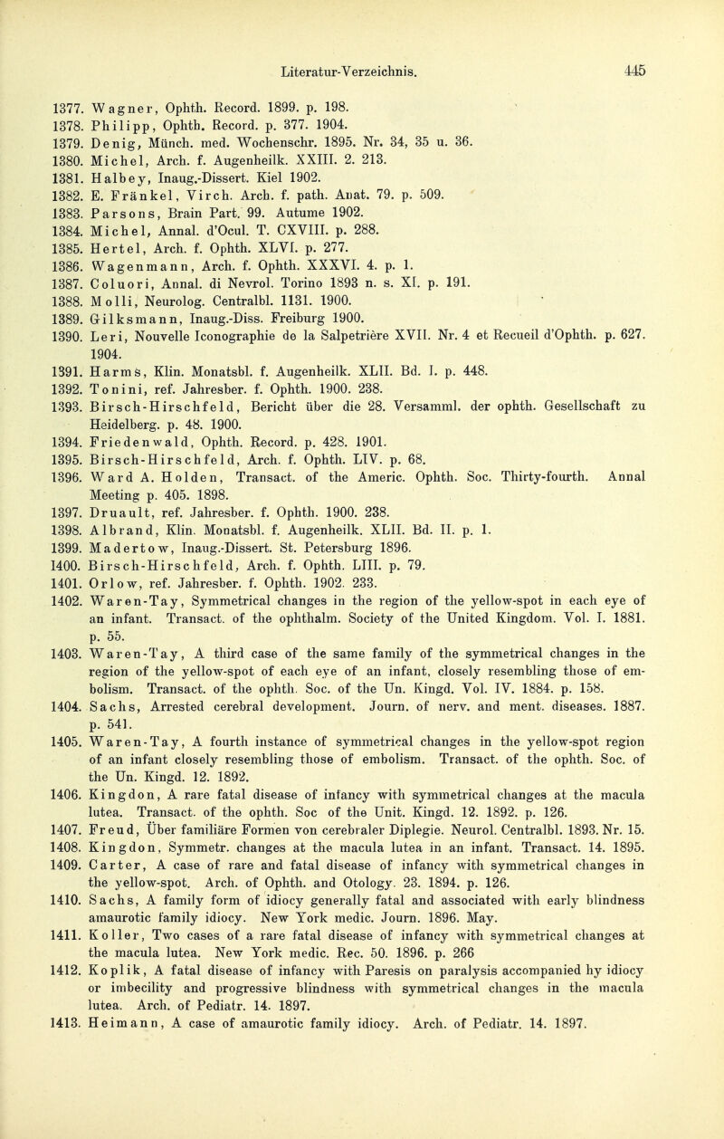 1377. Wagner, Ophth. Record. 1899. p. 198. 1378. Philipp, Ophth. Record. p. 377. 1904. 1379. Denig, Münch, med. Wochenschr. 1895. Nr. 34, 35 u. 36. 1380. Michel, Arch. f. Augenheilk. XXIII. 2. 213. 1381. Halbey, Inaug.-Dissert. Kiel 1902. 1382. E. Frankel, Virch. Arch. f. path. Anat. 79. p. 509. 1383. Parsons, Brain Part. 99. Autume 1902. 1384. Michel, Annal. d'Ocul. T. CXVIII. p. 288. 1385. Hertel, Arch. f. Ophth. XLVI. p. 277. 1386. Wagenmann, Arch. f. Ophth. XXXVI. 4. p. 1. 1387. Coluori, Annal. di Nevrol. Torino 1893 n. s. XI. p. 191. 1388. Molli, Neurolog. Centralbl. 1131. 1900. 1389. Grilksmann, Inaug.-Diss. Freiburg 1900. 1390. Leri, Nouvelle Iconographie de la Salpetriere XVII. Nr. 4 et Recueil d'Ophth. p. 627. 1904. 1391. Harms, Klin. Monatsbl. f. Augenheilk. XLII. Bd. I. p. 448. 1392. Tonini, ref. Jahresber. f. Ophth. 1900. 238. 1393. Birsch-Hirschfeld, Bericht über die 28. Versamml. der ophth. Gesellschaft zu Heidelberg, p. 48. 1900. 1394. Friedenwald, Ophth. Record. p. 428. 1901. 1395. Birsch-Hirschfeld, Arch. f. Ophth. LIV. p. 68. 1396. Ward A. Holden, Transact. of the Americ. Ophth. Soc. Thirty-fourth. Annal Meeting p. 405. 1898. 1397. Druault, ref. Jahresber. f. Ophth. 1900. 238. 1398. Albrand, Klin. Mooatsbl. f. Augenheilk. XLII. Bd. II. p. 1. 1399. Madertow, Inaug.-Dissert. St. Petersburg 1896. 1400. Birsch-Hirschfeld, Arch. f. Ophth. LIIL p. 79. 1401. Orlow, ref. Jahresber. f. Ophth. 1902. 233. 1402. Waren-Tay, Symmetrical changes in the region of the yellow-spot in each eye of an Infant. Transact. of the ophthalm. Society of the United Kingdom. Vol. I. 1881. p. 55. 1403. Waren-Tay, A third case of the same family of the symmetrical changes in the region of the yellow-spot of each eye of an Infant, closely resembling those of em- bolism. Transact. of the ophth. Soc. of the Un. Kingd. Vol. IV. 1884. p. 158. 1404. Sachs, Arrested cerebral development. Journ. of nerv, and ment. diseases. 1887. p. 541. 1405. Waren-Tay, A fourth instance of symmetrical changes in the yellow-spot region of an Infant closely resembling those of embolism. Transact. of the ophth. Soc. of the ün. Kingd. 12. 1892. 1406. Kingdon, A rare fatal disease of intancy with symmetrical changes at the macula lutea. Transact. of the ophth. Soc of the Unit. Kingd. 12. 1892. p. 126. 1407. Freud, Über familiäre Formen von cerebraler Diplegie. Neurol. Centralbl. 1893. Nr. 15. 1408. Kingdon, Symmetr. changes at the macula lutea in an Infant. Transact. 14. 1895. 1409. Carter, A case of rare and fatal disease of infancy with symmetrical changes In the yellow-spot. Arch. of Ophth. and Otology. 23. 1894. p. 126. 1410. Sachs, A family form of idiocy generally fatal and associated with early bllndness amaurotic family idiocy. New York medic. Journ. 1896. May. 1411. Koller, Two cases of a rare fatal disease of infancy with symmetrical changes at the macula lutea. New York medIc. Ree. 50. 1896. p. 266 1412. Koplik, A fatal disease of infancy with Paresis on paralysis accompanied hy idiocy or imbecility and progressive blindness with symmetrical changes in the macula lutea. Arch. of Pedlatr. 14. 1897. 1413. Heimann, A case of amaurotic family Idiocy. Arch. of Pedlatr. 14. 1897.