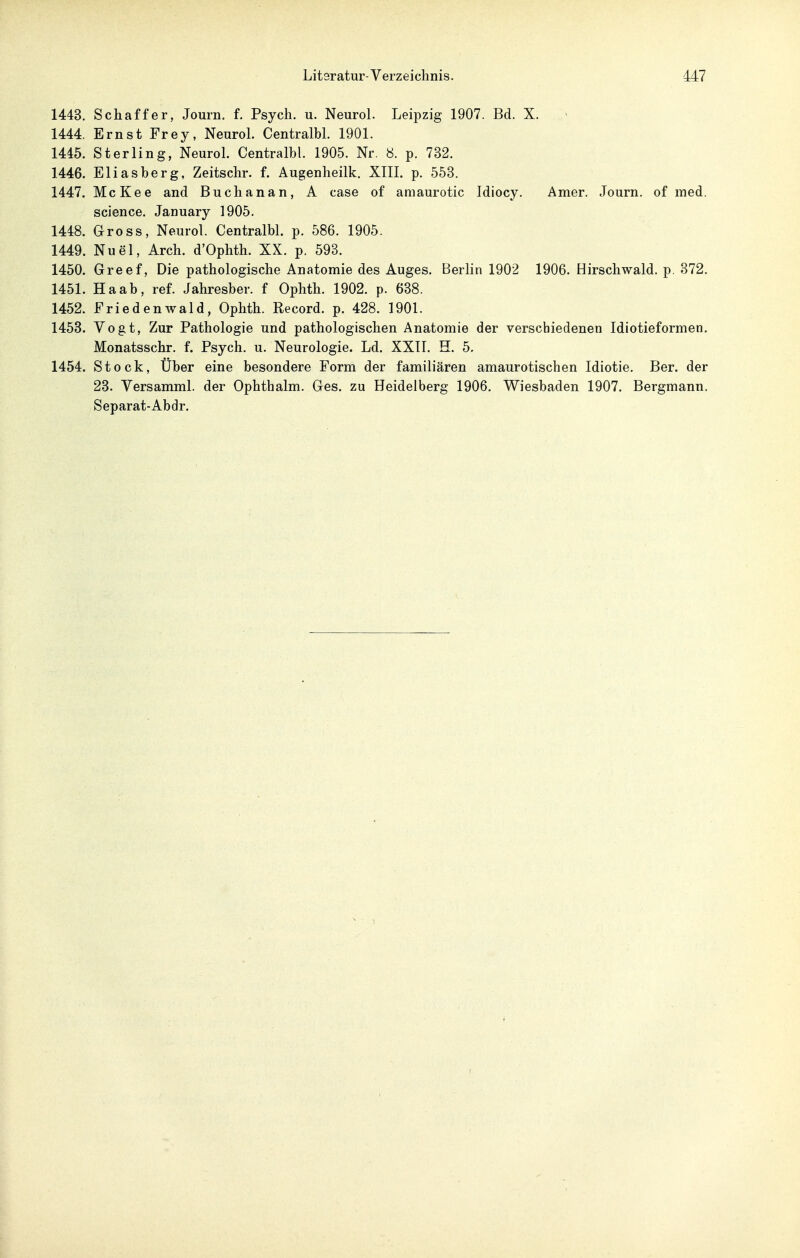 1443. Schaffer, Journ. f. Psych, u. Neurol. Leipzig 1907. Bd. X. 1444. Ernst Frey, Neurol. Centralbl. 1901. 1445. Sterling, Neurol. Centralbl. 1905. Nr. 8. p. 732. 1446. Eliasberg, Zeitschr. f. Augenheilk. XIII. p. 553. 1447. McKee and Buchanan, A case of amaurotic Idiocy. Amer. Journ. of med. science. January 1905. 1448. Gross, Neurol. Centralbl. p. 586. 1905. 1449. Nuel, Arch. d'Ophth. XX. p. 593. 1450. Greef, Die pathologische Anatomie des Auges. Berlin 1902 1906. Hirschwald. p. 372. 1451. Ha ab, ref. Jahresber. f Ophth. 1902. p. 638. 1452. Friedenwald, Ophth. Record. p. 428. 1901. 1453. Vogt, Zur Pathologie und pathologischen Anatomie der verschiedenen Idiotieformen. Monatsschr. f. Psych, u. Neurologie. Ld. XXTI. H. 5, 1454. Stock, Über eine besondere Form der familiären amaurotischen Idiotie. Ber. der 23. Versamml. der Ophthalm. Ges. zu Heidelberg 1906. Wiesbaden 1907. Bergmann. Separat-Abdr.