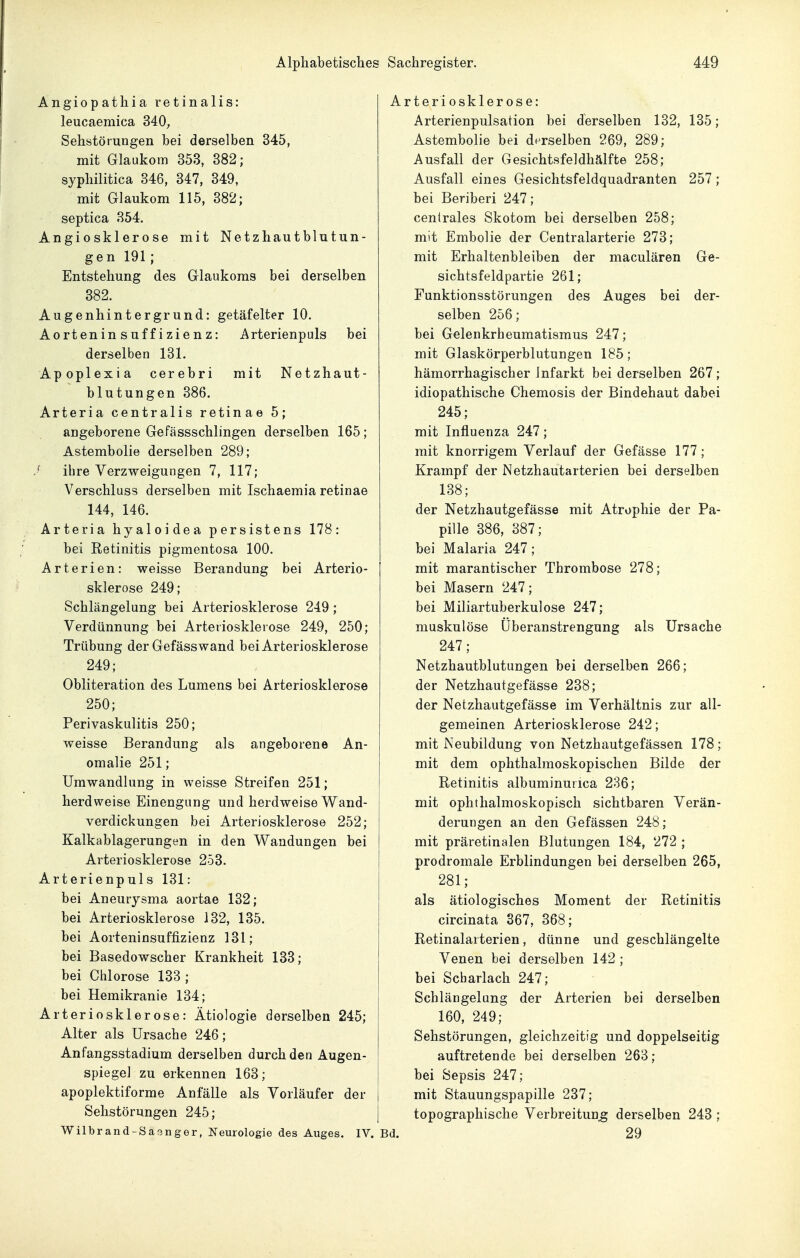 Alphabetisches Angiopathia retinalis: leucaemica 340;, Sehstörungen bei derselben 345, mit Glaukom 353, 382; syphilitica 346, 347, 349, mit Glaukom 115, 382; septica 354. Angiosklerose mit Netzhautblutun- gen 191; Entstehung des Glaukoms bei derselben 382. Augenhintergrund: getäfelter 10. Aorteninsuffizienz: Arterienpuls bei derselben 131. Apoplexia cerebri mit Netzhaut- blutungen 386. Arteria centralis retinae 5; angeborene Gefässschlingen derselben 165; Astembolie derselben 289; ^ ihre Verzweigungen 7, 117; Verschluss derselben mit Ischaemia retinae 144, 146. Arteria hyaloidea persistens 178: bei Retinitis pigmentosa 100. Arterien: weisse Berandung bei Arterio- sklerose 249; Schlängelung bei Arteriosklerose 249; Verdünnung bei Arteriosklerose 249, 250; Trübung der Gefässwand bei Arteriosklerose 249; Obliteration des Lumens bei Arteriosklerose 250; Perivaskulitis 250; weisse Berandung als angeborene An- omalie 251; Umwandlung in weisse Streifen 251; herdweise Einengung und herdweise Wand- verdickungen bei Arteriosklerose 252; Kalkablagerungen in den Wandungen bei Arteriosklerose 253. Arterienpuls 131: bei Aneurysma aortae 132; bei Arteriosklerose 132, 135. bei Aorteninsuffizienz 131; bei Basedowscher Krankheit 133; bei Chlorose 133; bei Hemikranie 134; Arteriosklerose: Ätiologie derselben 245; Alter als Ursache 246; Anfangsstadium derselben durch den Augen- spiegel zu erkennen 163; j apoplektiforme Anfälle als Vorläufer der Sehstörungen 245; Wilbrand-Saringer, Neurologie des Auges. IV. ! Sachregister. 449 Arteriosklerose: Arterienpulsation bei derselben 132, 135; Astembolie bei derselben 269, 289; Ausfall der Gesichtsfeldhälfte 258; Ausfall eines Gesichtsfeldquadranten 257; bei Beriberi 247; centrales Skotom bei derselben 258; mit Embolie der Centraiarterie 273; mit Erhaltenbleiben der maculären Ge- sichtsfeldpartie 261; Funktionsstörungen des Auges bei der- selben 256; bei Gelenkrheumatismus 247; mit Glaskörperblutungen 185; hämorrhagischer Infarkt bei derselben 267 ; idiopathische Chemosis der Bindehaut dabei 245; mit Influenza 247; mit knorrigem Verlauf der Gefässe 177; Krampf der Netzhautarterien bei derselben 138; der Netzhautgefässe mit Atrophie der Pa- pille 386, 387; bei Malaria 247; mit marantischer Thrombose 278; bei Masern 247; bei Miliartuberkulose 247; muskulöse Überanstrengung als Ursache 247; Netzhautblutungen bei derselben 266; der Netzhautgefässe 238; der Netzhautgefässe im Verhältnis zur all- gemeinen Arteriosklerose 242; mit Neubildung von Netzhautgefässen 178; mit dem ophthalmoskopischen Bilde der Retinitis albuminurica 236; mit ophthalmoskopisch sichtbaren Verän- derungen an den Gefässen 248; mit präretinalen Blutungen 184, 272 ; prodromale Erblindungen bei derselben 265, 281; als ätiologisches Moment der Retinitis circinata 367, 368; Retinalaiterien, dünne und geschlängelte Venen bei derselben 142 ; bei Scharlach 247; Schlängelung der Arterien bei derselben 160, 249; Sehstörungen, gleichzeitig und doppelseitig auftretende bei derselben 263; [ bei Sepsis 247; mit Stauungspapille 237; topographische Verbreitung derselben 243 ; Bd. 29