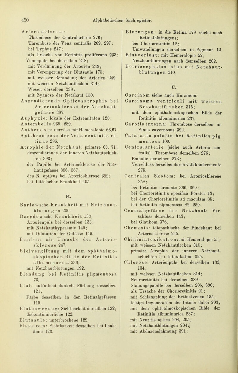 Arteriosklerose: Thrombose der Centralarterie 276; Thrombose der Vena centralis 269, 297; bei Typhus 247; als Ursache von Retinitis proliferans 233; Venenpuls bei derselben 248; mit Verdünnung der Arterien 249; mit Verengerung der Blutsäule 175; mit weisser Berandung der Arterien 249 mit weissen Netzhautflecken 314; Wesen derselben 238; mit Zyanose der Netzhaut 150. Aszendierende Opticusatrophie bei Arteriosklerose der Netzhaut- gefässe 387. Asphyxie: lokale der Extremitäten 128. Astembolie 269, 289. Asthenopie: nervöse mit Hemeralopie 66,67. Astthrombose der Vena centralis re- tinae 296. Atrophie der Netzhaut: primäre 68, 71; deszendierende der inneren Netzbautschich- ten 393; der Papille bei Arteriosklerose der Netz- hautgefässe 386, 387; des N. opticus bei Arteriosklerose 392; bei Littelscher Krankheit 405. B. BarloAvsche Krankheit mit Netzhaut- blutungen 200. Basedowsche Krankheit 133; Arterienpuls bei derselben 133; mit Netzhauthyperämie 149; mit Dilatation der Gefässe 149. Beriberi als Ursache der Arterio- sklerose 247. Bleivergiftung mit dem ophthalmo- skopischen Bilde der Retinitis albuminurica 236; mit Netzhautblutungen 192. Blendung bei Retinitis pigmentosa 73. Blut: auffallend dunkele Färbung desselben 121; Farbe desselben in den Retinalgefässen 119. Blutbewegung: Sichtbarkeit derselben 122; diskontinuierliche 122. Blutsäule: unterbrochene 122. Blutstrom: Sichtbarkeit desselben bei Leuk- ämie 123. Blutungen: in die Retina 179 (siehe auch Retinalblutungen); bei Chorioretinitis 12; Umwandlungen derselben in Pigment 12. Blutverlust: mit Hemeralopie 52; Netzhautblutungen nach demselben 202. Botriocephalus latus mit Netzhaut- blutungen 210. C. Carcinom siehe auch Karzinom. Carcinoma ventriculi mit weissen Netzhautflecken 315; mit dem ophthalmoskopischen Bilde der Retinitis albuminurica 237. Carotis interna: Thrombose derselben im Sinus cavernosus 392. Cataracta polaris bei Retinitis pig mentosa 109. Centralarterie (siehe auch Arteria cen- tralis) : Thrombose derselben 276; Embolie derselben 273; Verschluss derselbendurchKalkkonkremente 275. Centrales Skotom: bei Arteriosklerose 258; bei Retinitis circinata 366, 369; bei Chorioretinitis specifica Förster 13; bei der Chorioretinitis ad maculam 35; bei Retinitis pigmentosa 82, 259. C entralg ef äss e der Netzhaut: Ver- schluss derselben 143; bei Glaukom 376. Chemosis: idiopathische der Bindehaut bei Arteriosklerose 245. Chininintoxikation: mit Hemeralopie 55; mit weissen Netzhautflecken 315; primäre Atrophie der inneren Netzhaut- schichten bei Intoxikation 395. Chlorose: Arterienpuls bei derselben 133, 134; mit weissen Netzhautflecken 314; Neuroretinitis bei derselben 389; Stauungspapille bei derselben 205, 390; als Ursache der Chorioretinitis 21; mit Schlängelung der Retinalvenen 155; fettige Degeneration der Intima dabei 203; mit dem ophthalmoskopischen Bilde der Retinitis albuminurica 237; mit Neuritis optica 204, 205; mit Netzhautblutungen 204 ;j mit Abduzenslähmung 391;