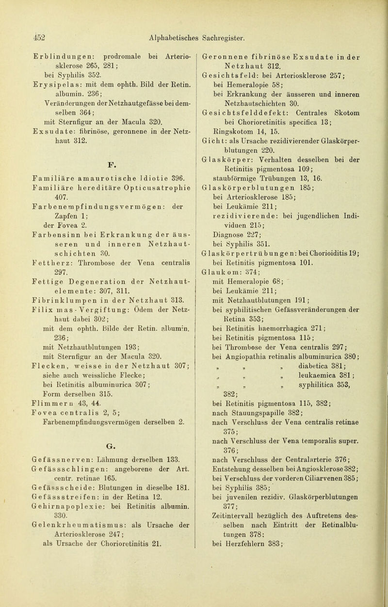 Erblindungen: prodromale bei Arterio- sklerose 265, 281; bei Syphilis 352. Erysipelas: mit dem ophth. Bild der Retin. albumin. 236; Veränderungen der Netzhautgefässe bei dem- selben 364; mit Sternfigur an der Macula 320. Exsudate: fibrinöse, geronnene in der Netz- haut 312. F. Familiäre amaurotische Idiotie 396. Familiäre hereditäre Opticusatrophie 407. Farbenempfindungsvermögen: der Zapfen 1; der Fovea 2. Farbensinn bei Erkrankung der äus- seren und inneren Netzhaut- schichten 30. Fettherz: Thrombose der Vena centralis 297. Fettige Degeneration der Netzhaut- elemente: 307, 311. Fibrinklumpen in der Netzhaut 313. Filixmas-Vergiftung: Ödem der Netz- haut dabei 302; mit dem ophth. Bilde der Retin. albumin. 236; mit Netzhautblutungen 193; mit Sternfigur an der Macula 320. Flecken, weisse in der Netzhaut 307; siehe auch weissliche Flecke; bei Retinitis albuminurica 307; Form derselben 315. Flimmern 43, 44. Fovea centralis 2, 5; Farbenempfindungsvermögen derselben 2. G. Gefässnerven: Lähmung derselben 133. Gefässschlingen: angeborene der Art. centr. retinae 165. Gefässscheide: Blutungen in dieselbe 181. Gefässstreifen: in der Retina 12. Gehirnapoplexie: bei Retinitis albumin. 330. Gelenkrheumatismus: als Ursache der Arteriosklerose 247; als Ursache der Chorioretinitis 21. Geronnene fibrinöse Exsudate in der Netzhaut 312. Gesichtsfeld: bei Arteriosklerose 257; bei Hemeralopie 58; bei Erkrankung der äusseren und inneren Netzhautschichten 30. Gesichtsfelddefekt: Centrales Skotom bei Chorioretinitis specifica 13; Ringskotom 14, 15. Gicht: als Ursache rezidivierender Glaskörper- blutungen 220. Glaskörper: Verhalten desselben bei der Retinitis pigmentosa 109; staubförmige Trübungen 13, 16. Glaskörperblutungen 185; bei Arteriosklerose 185; bei Leukämie 211; rezidivierende: bei jugendlichen Indi- viduen 215; Diagnose 227; bei Syphilis 351. Glaskörpertrübungen: bei Chorioiditis 19; bei Retinitis pigmentosa 101. Glaukom: 874; mit Hemeralopie 68; bei Leukämie 211; mit Netzhautblutungen 191; bei syphilitischen Gefässveränderungen der Retina 353; bei Retinitis haemorrhagica 271; bei Retinitis pigmentosa 115; bei Thrombose der Vena centralis 297; bei Angiopathia retinalis albuminurica 380; „ „ „ diabetica 381; ^, „ „ leukaemica 381; „ „ „ syphilitica 353, 382; bei Retinitis pigmentosa 115, 382; nach Stauungspapille 382; nach Verschluss der Vena centralis retinae 375; nach Verschluss der Vena temporalis super. 376; nach Verschluss der Centraiarterie 376; Entstehung desselben bei Angiosklerose382; bei Verschluss der vorderen Ciliarvenen 385; bei Syphilis 385;' bei juvenilen rezidiv. Glaskörperblutungen 377; Zeitintervall bezüglich des Auftretens des- selben nach Eintritt der Retinalblu- tungen 378: bei Herzfehlern 383;