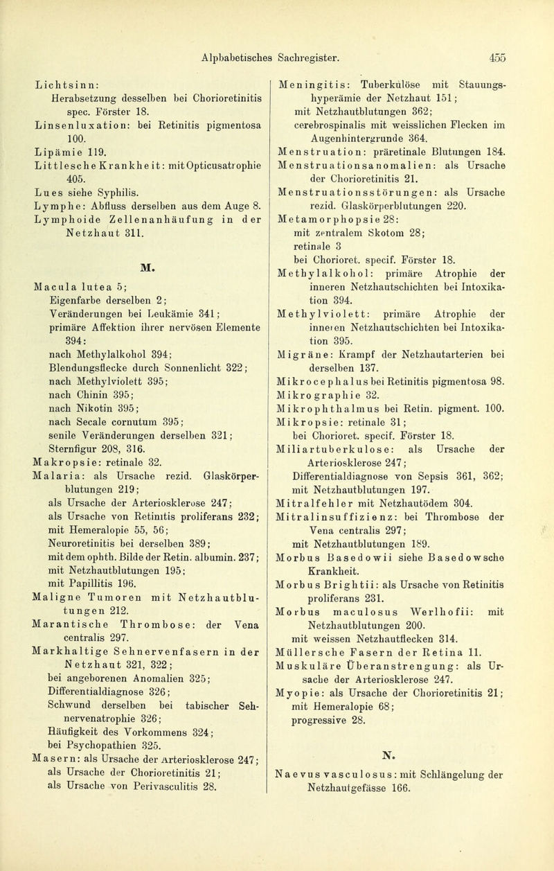 Lichtsinn: Herabsetzung desselben bei Chorioretinitis spec. Förster 18. Linsenluxation: bei Retinitis pigmentosa 100. Lipämie 119. Littlesche Krankheit: mitOpticusatrophie 405. Lues siehe Syphilis. Lymphe: Abfluss derselben aus dem Auge 8. Lymphoide Zellenanhäufung in der Netzhaut 311. M. Macula lutea 5; Eigenfarbe derselben 2 ; Veränderungen bei Leukämie 341 ; primäre Afl'ektion ihrer nervösen Elemente 394: nach Methylalkohol 394; Blendungsflecke durch Sonnenlicht 322; nach Methylviolett 395; nach Chinin 395; nach Nikotin 395; nach Seeale cornutum 395; senile Veränderungen derselben 321; Sternfigur 208, 316. Makropsie: retinale 32. Malaria: als Ursache rezid. Giaskörper- blutungen 219; als Ursache der Arteriosklerose 247: als Ursache von Retinitis proliferans 232; mit Hemeralopie 55, 56; Neuroretinitis bei derselben 389; mit dem ophth. Bilde der Retin. albumin. 237; mit Netzhautblutungen 195; mit Papillitis 196. Maligne Tumoren mit Netzhautblu- tungen 212. Marantische Thrombose: der Vena centralis 297. Markhaltige Sehnervenfasern in der Netzhaut 321, 322; bei angeborenen Anomalien 325; Differentialdiagnose 326; Schwund derselben bei tabischer Seh- nervenatrophie 326; Häufigkeit des Vorkommens 324; bei Psychopathien 325. Masern: als Ursache der Arteriosklerose 247; als Ursache der Chorioretinitis 21; als Ursache von Perivasculitis 28. Meningitis: Tuberkulöse mit Stauungs- hyperämie der Netzhaut 151; mit Netzhautblutungen 362; cerebrospinalis mit weisslichen Flecken im Augenhintergrunde 364. Menstruation: präretinale Blutungen 184. Menstruationsanomalien: als Ursache der Chorioretinitis 21. Menstruationsstörungen: als Ursache rezid. Glaskörperblutungen 220. Metamorphopsie28: mit zentralem Skotom 28; retinale 3 bei Chorioret. specif. Förster 18. Methylalkohol: primäre Atrophie der inneren Netzhautschichten bei Intoxika- tion 394. Methylviolett: primäre Atrophie der inneien Netzhautschichten bei Intoxika- tion 395. Migräne: Krampf der Netzhautarterien bei derselben 137. Mikrocephalus bei Retinitis pigmentosa 98. Mikrographie 32. Mikrophthalmus bei Retin. pigment. 100. Mikropsie: retinale 31; bei Chorioret. specif. Förster 18. Miliartuberkulose: als Ursache der Arteriosklerose 247; Differentialdiagnose von Sepsis 361, 362; mit Netzhautblutungen 197. Mitralfehler mit Netzhautödem 304. Mitralinsuffizienz: bei Thrombose der Vena centralis 297; mit Netzhautblutungen 189. Morbus Basedowii siehe B ased owsche Krankheit. MorbusBrightii: als Ursache von Retinitis proliferans 231. Morbus maculosus We r 1 h o f ii: mit Netzhautblutungen 200. mit weissen Netzhautflecken 314. Müllersche Fasern der Retina 11. Muskuläre Überanstrengung: als Ur- sache der Arteriosklerose 247. Myopie: als Ursache der Chorioretinitis 21; mit Hemeralopie 68; progressive 28. Naevusvasculosus: mit Schlängelung der Netzhautgefässe 166.