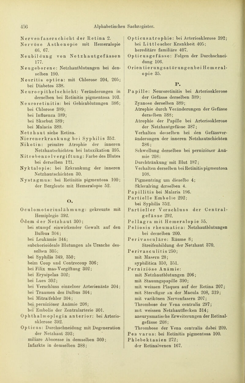 Nervenfaserschicht der Ketina 2. Nervöse Asthenopie mit Hemeralopie 66, 67. Neubildung von Ne t zh autgef ässen 177. Neugeborene: Netzhautblutungen bei den- selben 190. Neuritis optica: mit Chlorose 204, 205; bei Diabetes 338. Neuroepithelschicht: Veränderungen in derselben bei Retinitis pigmentosa 103. Neuroretinitis: bei Gehirnblutungen 386; bei Chlorose 389; bei Influenza 389; bei Skorbut 389; bei Malaria 389. Netzhaut siehe Retina. Nierenerkrankung bei Syphilis 352. Nikotin: primäre Atrophie der inneren Netzhautschichten bei Intoxikation 395. Nitrobenzolvergiftung: Farbe des Blutes bei derselben 121. Nyktalopie: bei Erkrankung der inneren Netzhautschichten 30. Nystagmus: bei Retinitis pigmentosa 100; der Bergleute mit Hemeralopie 52. O. Oculomotoriuslähmung: gekreuzte mit Hemiplegie 392. Ödem der Netzhaut 300; bei stumpf einwirkender Gewalt auf den Bulbus 304; bei Leukämie 344; subciiorioideale Blutungen als Ursache des- selben 305; bei Syphilis 349, 350; beim Coup und Contrecoup 306; bei Filix mas-Vergiftung 302; bei Erysipelas 302; bei Lues 302; bei Verschluss einzelner Arterienäste 304; bei Traumen des Bulbus 304; bei Mitralfehler 304; bei perniziöser Anämie 208; bei Embolie der Zentralarterie 301. Ophthalmoplegia anterior: bei Arterio- sklerose 392. Opticus: Durchschneidung mit Degeneration der Netzhaut 393; miliare Abscesse in demselben 360; Opticusatrophie: bei Arteriosklerose 392; bei Li ttl escher Krankheit 405; hereditäre familiäre 407. Opticusgefässe: Folgen der Durchschnei- dung 106. Orlentierungsstörungenbei Hemeral- opie 35. P. Papille: Neuroretinitis bei Arteriosklerose der Gefässe derselben 389; Zyanose derselben 389; Atrophie durch Veränderungen der Gefässe derselben 388; Atrophie der Papille bei Arteriosklerose der Netzhautgefässe 387; Verhalten derselben bei den Gefässver- änderungen der inneren Netzhautschichten 386; Schwellung derselben bei perniziöser Anä- mie 208: Durchtränkung mit Blut 187; Verhalten derselben bei Retinitis pigmentosa 108. Pigmentring um dieselbe 4; Skleralring derselben 4. Papillitis bei Malaria 196. Partielle Embolie 292; bei Syphilis 352. Partieller Verschluss der Central- gefässe 292. Pellagra mit Hemeralopie 55. Peliosis rheumatica: Netzhautblutungen bei derselben 200. Perivasculäre: Räume 8; Streifenbildung der Netzhaut 370. Per ivascu litis 250; mit Masern 28; syphilitica 350, 351. Perniziöse Anämie: mit Netzhautblutungen 206; mit Stauungspapille 390; mit weissen Plaques auf der Retina 207; mit Sternfigur an der Macula 208, 319; mit varikösen Nervenfasern 207; Thrombose der Vena centralis 297; mit weissen Netzhautflecken 314; aneurysmatische Erweiterungen der Retinal- gefässe 208; Thrombose der Vena centralis dabei 209. Pes varus: bei Retinitis pigmentosa 100. Phlebektasien 272;
