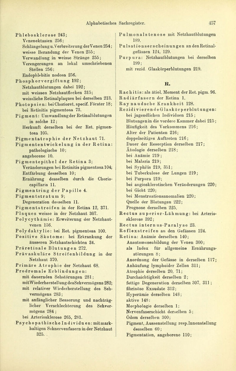 Phlebosklerose 243; Venenektasien 256; Schlängelung u. Verbreiterung derVenen 254; weisse Berandung der Venen 255; Verwandlung in weisse Stränge 255; Verengerungen an lokal umschriebenen Stellen 256; Endopblebitis nodosa 256. Phosphorvergiftung 192; Netzhautblutungen dabei 192; mit weissen Netzhautflecken 315; weissliche Retinalplaques bei derselben 213. Photopsien: beiChorioret. specif. Förster 18; bei Retinitis pigmentosa 73. Pigment: Umwandlung der Retinalblutungen in solche 12; Herkunft derselben bei der Ret. pigmen- tosa 105. Pigmentatrophie der Netzhaut 71. Pigmententwickelung in der Retina: pathologische 10; angeborene 10. Pigmentepithel der Retina 3; Veränderungen bei Retinitis pigmentosa 104; Entfärbung desselben 10; Ernährung desselben durch die Chorio- capillaris 11. Pigmentring der Papille 4. Pigmentstratum 9; Degeneration desselben 11. Pigmentstreifen in der Retina 12, 371. Plaques weisse in der Netzhaut 307. Polycythämie: Erweiterung der Netzhaut- venen 156. Polydaktylie: bei Ret. pigmentosa 100. Positive Skotome: bei Erkrankung der äusseren Netzhautsehichten 34. Präretinale Blutungen 272. Prävaskuläre Streifenbildung in der Netzhaut 370. Primäre Atrophie der Netzhaut 68. Prodromale Erblindungen: mit dauernden Sehstörungen 281; mit Wiederherstellung desSehvermögens 282; mit relativer Wiederherstellung des Seh- vermögens 283; mit anfänglicher Besserung und nachträg- licher Verschlechterung des Sehver- mögens 284 ; bei Arteriosklerose 265, 281. Psychopathische In dividu en: mitmark- haltigen Sehnervenfasern in der Netzhaut 325. Pulmonalstenose mit Netzhautblutungen 189. Pulsationserscheinungen an denRetinal- gefässen 124, 129. Purpura: Netzhautblutungen bei derselben 199; mit rezid. Glaskörperblutungen 219. R. R a c h i t i s: als ätiol. Moment der Ret. pigm. 96. Radiärfasern der Retina 1. Raynaudsche Krankheit 128. Rezidivierend e Glaskörperblutungen: bei jugendlichen Individuen 215 ; Blutungen in die vordere Kammer dabei 215; Häufigkeit des Vorkommens 216; Alter der Patienten 216; doppelseitiges Auftreten 216; Dauer der Resorption derselben 217; Ätiologie derselben 218; bei Anämie 219 ; bei Malaria 219; bei Syphilis 219, 351; bei Tuberkulose der Lungen 219; bei Purpura 219; bei angiosklerotischen Veränderungen 220; bei Gicht 220; bei Menstruationsanomalien 220; Quelle der Blutungen 222; Prognose derselben 225. Rectus superior-Lähmung: bei Arterio- sklerose 392; Rectus intern US-Paralyse 23. Reflexstreifen an den Gefässen 124. Retina: Anämie derselben 140; Anastomosenbildung der Venen 300; als Index für allgemeine Ernährungs- störungen 8; Anordnung der Gefässe in derselben 117; Anhäufung lymphoider Zellen 311; Atrophie derselben 20, 71; Durchsichtigkeit derselben 2; fettige Degeneration derselben 307, 311; fibrinöse Exsudate 312; Hyperämie derselben 148; aktive 148: Morphologie derselben 1; Nervenfaserschicht derselben 5; Ödem derselben 300; Pigment, Aussenstellung resp.Innenstellung desselben 60; Pigmentation, angeborene 110;