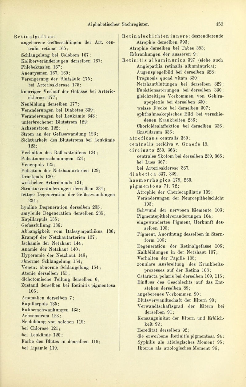 etinalgefässe: angeborene Gefässschlingen der Art. cen- tralis retinae 165; Schlängelung bei Colobom 167; Kaliberveränderungen derselben 167; Phlebektasien 167; Aneurysmen 167, 169; Verengerung der Blutsäule 175; bei Arteriosklerose 175; knorriger Verlauf der Gefässe bei Arterio- sklerose 177; Neubildung derselben 177; Teränderungen bei Diabetes 339; Veränderungen bei Leukämie 343; unterbrochener Blutstrom 122; Achsenstrora 122: Strom an der Gefässwandung 123; Sichtbarkeit des Blutstroms bei Leukämie 123; Verhalten des Reflexstreifens 124; Palsationserscheinungen 124; Venenpuls 125; Pulsation der Netzhautarterien 129; Druckpuls 130; wirklicher Arterienpuls 131; Strukturveränderungen derselben 234; fettige Degeneration der Gefässwandungen 234; hyaline Degeneration derselben 235; arayloide Degeneration derselben 235; Kapillarpuls 135; GefässfüUung 136: Abhängigkeit vom Halssympathikus 136; Krampf der Netzhautarterien 137; Ischämie der Netzhaut 144; Anämie der Netzhaut 140; Hyperämie der Netzhaut 148; abnorme Schlängelung 154; Yenen: abnorme Schlängelung 154; Atonie derselben 155; dichotomische Teilung derselben 6; Zustand derselben bei Retinitis pigmentosa 106; Anomalien derselben 7 ; Kapillarpuls 135; Kaliberschwankungen 135; Achsenstrom 123; Neubildung von solchen 119; bei Chlorose 121; bei Leukämie 120; Farbe des Blutes in denselben 119; bei Lipämie 119. Retinal schichten innere: deszendierende Atrophie derselben 393; Atrophie derselben bei Tabes 393; Erkrankungen der äusseren 9; Retinitis albuminurica 327 (siehe auch Angiopathia retinalis albuminurica); Augenspiegelbild bei derselben 328; Prognosis quoad vitam 330; Netzhautblutungen bei derselben 329; Funktionsstörungen bei derselben 330; gleichzeitiges Vorkommen von Gehirn- apoplexie bei derselben 330; weisse Flecke bei derselben 307; ophthalmoskopisches Bild bei verschie- denen Krankheiten 236; ChorioidealafFektion bei derselben 336; Gravidarum 336; atroficans centralis 369; centralis recidiva v. Graefe 19. circinata 259, 366: centrales Skotom bei detselben 259, 366; bei Lues 367; bei Arteriosklerose 367. diabetica 337, 339. haemorrhagica 179, 269. pigmentosa 71, 72; Atrophie der Choriocapillaris 102; Veränderungen der Neuroepithelschicht 103; Schwund der nervösen Elemente 103; Pigmentepithelveränderungen 104; eingewandertes Pigment, Herkunft des- selben 105; Pigment, Anordnung desselben in Stern- form 106; Degeneration der Retinalgefässe 106; Kalkbildungen in der Netzhaut 107; Verhalten der Papille 108; zonuläre Ausbreitung des Krankheits- prozesses auf der Retina 108; Cataracta polaris bei derselben 109, 115; Einfluss des Geschlechts auf das Ent- stehen derselben 89; angeborenes Vorkommen 90; Blutsverwandtschaft der Eltern 90; Verwandtschaftsgrad der Eltern bei derselben 91; Konsanguinität der Eltern und Erblich- keit 92; Heredität derselben 92; die erworbene Retinitis pigmentosa 94: Syphilis als ätiologisches Moment 95; Ikterus als ätiologisches Moment 96;