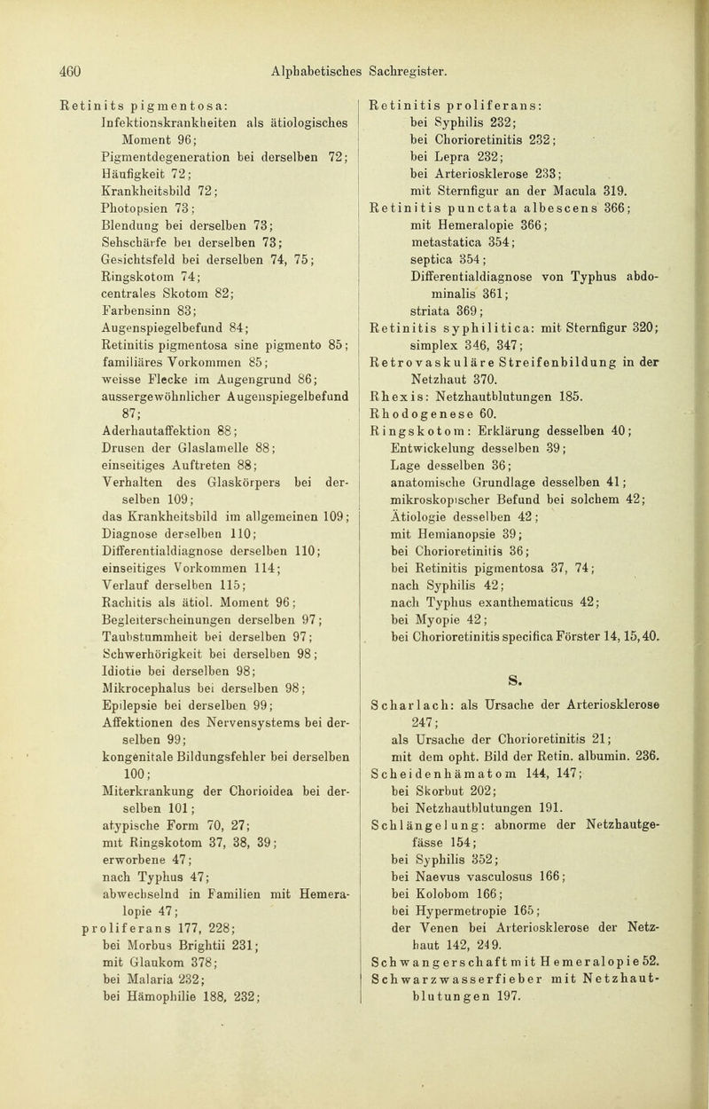 Retinits pigmentosa: Infektionskrankheiten als ätiologisches Moment 96; Pigmentdegeneration bei derselben 72; Häufigkeit 72; Krankheitsbild 72; Photopsien 73; Blendung bei derselben 73; Sehschärfe bei derselben 73; Gesichtsfeld bei derselben 74, 75; Ringskotom 74; centrales Skotom 82; Farbensinn 83; Augenspiegelbefund 84; Retinitis pigmentosa sine pigmento 85; familiäres Vorkommen 85; weisse Flecke im Augengrund 86; aussergewöhnlicher Augenspiegelbefund 87; Aderhautaffektion 88; Drusen der Glaslamelle 88; einseitiges Auftreten 88; Verhalten des Glaskörpers bei der- selben 109; das Krankheitsbild im allgemeinen 109; Diagnose derselben 110; Differentialdiagnose derselben 110; einseitiges Vorkommen 114; Verlauf derselben 115; Rachitis als ätiol. Moment 96; Begleiterscheinungen derselben 97; Taubstummheit bei derselben 97; Schwerhörigkeit bei derselben 98; Idiotie bei derselben 98; Mikrocephalus bei derselben 98; Epilepsie bei derselben 99; Affektionen des Nervensystems bei der- selben 99; kongenitale Bildungsfehler bei derselben 100; Miterkrankung der Chorioidea bei der- selben 101; atypische Form 70, 27; mit Ringskotom 37, 38, 39; erworbene 47; nach Typhus 47; abwechselnd in Familien mit Hemera- lopie 47; proliferans 177, 228; bei Morbus Brightii 231; mit Glaukom 378; bei Malaria 232; bei Hämophilie 188, 232; Retinitis proliferans: bei Syphilis 232; bei Chorioretinitis 232; bei Lepra 232; bei Arteriosklerose 233; mit Sternfigur an der Macula 319. Retinitis punctata albescens 366; mit Hemeralopie 366; metastatica 354; septica 354; Differeotialdiagnose von Typhus abdo- minalis 361; striata 369; Retinitis syphilitica: mit Sternfigur 320^ Simplex 346, 347; Retrovaskuläre Streifenbildung in der Netzhaut 370. Rhexis: Netzhautblutungen 185. Rhodogenese 60. Ringskotom: Erklärung desselben 40; Entwickelung desselben 39; Lage desselben 36; anatomische Grundlage desselben 41; mikroskopischer Befund bei solchem 42; Ätiologie desselben 42; mit Hemianopsie 39; bei Chorioretinitis 36; bei Retinitis pigmentosa 37, 74; nach Syphilis 42; nach Typhus exanthematicus 42; bei Myopie 42; bei Chorioretinitis specifica Förster 14,15,40. S. Scharlach: als Ursache der Arteriosklerose 247; als Ursache der Chorioretinitis 21; mit dem opht. Bild der Retin. albumin. 236. Scheidenhämatom 144, 147; bei Skorbut 202; bei Netzhautblutungen 191. Schlängelung: abnorme der Netzhautge- fässe 154; bei Syphilis 352; bei Naevus vasculosus 166; bei Kolobom 166; bei Hypermetropie 165; der Venen bei Arteriosklerose der Netz- haut 142, 24 9. SchwangerschaftmitHemeralopie52. Schwarzwasserfieber mit Netzhaut- blutungen 197.