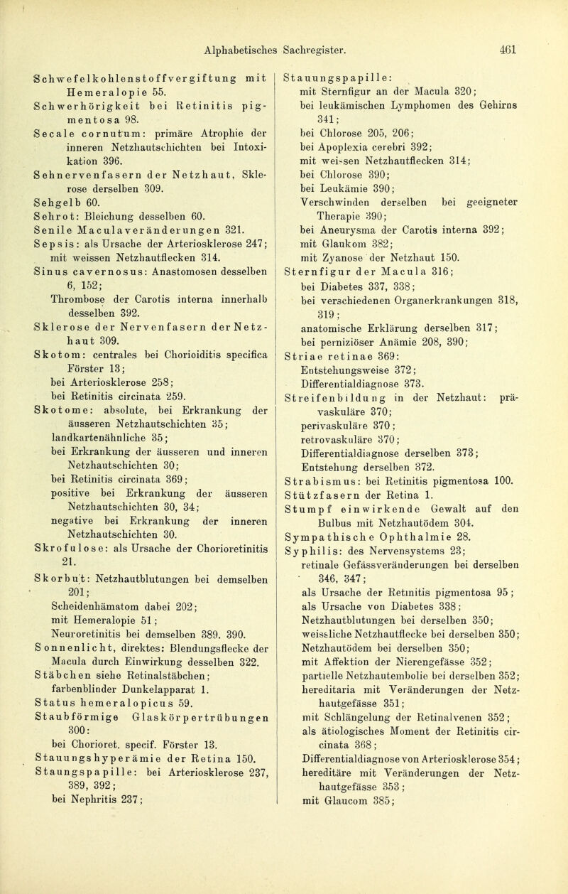 Schwefelkohlenstoffvergiftung mit Hemeralopie 55. Schwerhörigkeit bei Retinitis pig- mentosa 98. Seeale cornutum: primäre Atrophie der inneren Netzhautschichteu bei Intoxi- kation 396. Sehnervenfasern der Netzhaut, Skle- rose derselben 309. Sehgelb 60. Sehrot: Bleichung desselben 60. Senile Macula Veränderungen 321. Sepsis: als Ursache der Arteriosklerose 247; mit weissen Netzhautflecken 314. Sinus cavernosus: Anastomosen desselben 6, 152; Thrombose der Carotis interna innerhalb desselben 392. Sklerose der Nervenfasern derNetz- haut 309. Skotom: centrales bei Chorioiditis specifica Förster 13; bei Arteriosklerose 258; bei Retinitis circinata 259. Skotome: absolute, bei Erkrankung der äusseren Netzhautschichten 35; landkartenähnliche 35; bei Erkrankung der äusseren und inneren Netzhautschichten 30; bei Retinitis circinata 369; positive bei Erkrankung der äusseren Netzhautschichten 30, 34; negative bei Erkrankung der inneren Netzhaatschichten 30. Skrofulöse: als Ursache der Chorioretinitis 21. Skorbut: Netzhautblutungen bei demselben 201; Scheidenhämatom dabei 202; mit Hemeralopie 51; Neuroretinitis bei demselben 389. 390. Sonnenlicht, direktes; Blendungsflecke der Macula durch Einwirkung desselben 322. Stäbchen siehe Retinalstäbchen; farbenblinder Dunkelapparat 1. Status hemeralopicus 59. Staubförmige Glaskörpertrübungen 300: bei Chorioret. specif. Förster 13. Stauungs hyper ämie der Retina 150. Staungspapille: bei Arteriosklerose 237, 389, 392; bei Nephritis 237; Stauungspapille: mit Sternfigur an der Macula 320; bei leukämischen Lymphomen des Gehirns 341; bei Chlorose 205, 206; bei Apoplexia cerebri 392; mit weissen Netzhautflecken 314; bei Chlorose 390; bei Leukämie 390; Verschwinden derselben bei geeigneter Therapie 890; bei Aneurysma der Carotis interna 392; mit Glaukom 382; mit Zyanose der Netzhaut 150. Sternfigur der Macula 316; bei Diabetes 337, 338; bei verschiedenen Organerkrankungen 318, 319; anatomische Erklärung derselben 317; bei perniziöser Anämie 208, 390; Striae retinae 369: Entstehungsweise 372; Differentialdiagnose 373. Streif enbildu ng in der Netzhaut: prä- vaskuläre 370; perivaskuläre 370 ; retrovaskuläre 370; Differentialdiagnose derselben 373; Entstehung derselben 372. Strabismus: bei Retinitis pigmentosa 100. Stützfasern der Retina 1. Stumpf einwirkende Gewalt auf den Bulbus mit Netzhautödem 304. Sympathische Ophthalmie 28. Syphilis: des Nervensystems 23; retinale Gefässveränderungen bei derselben - 346, 347; als Ursache der Retmitis pigmentosa 95 ; als Ursache von Diabetes 338; Netzhautblutungen bei derselben 350; weis&liche Netzhautflecke bei derselben 350; Netzhautödem bei derselben 350; mit Affektion der Nierengefässe 352; partielle Netzhautembolie bei derselben 352; hereditaria mit Veränderungen der Netz- hautgefässe 351; mit Schlängelung der Retinalvenen 352; als ätiologisches Moment der Retinitis cir- cinata 368; Differentialdiagnose von Arteriosklerose 354; hereditäre mit Veränderungen der Netz- hautgefässe 353; mit Glaucom 385;