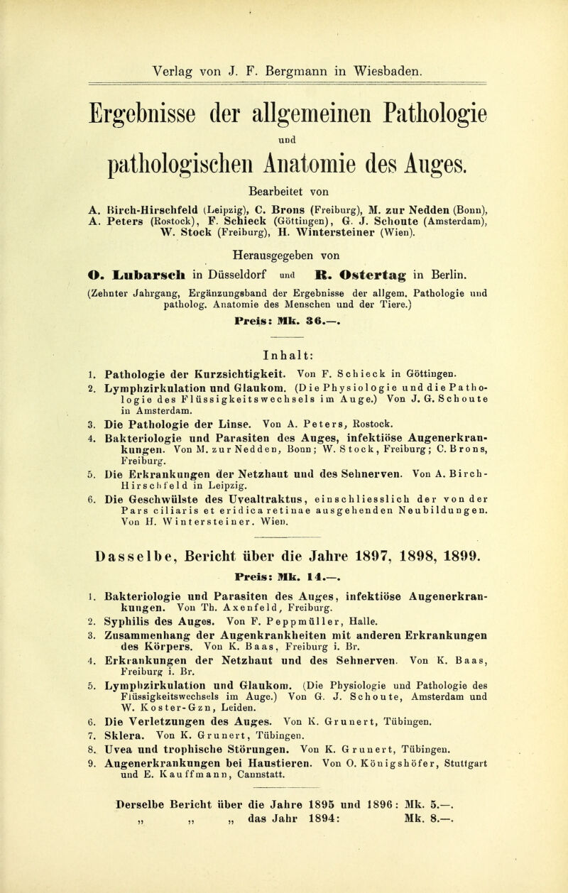 Ergebnisse der allgemeinen Pathologie und pathologischen Anatomie des Auges. Bearbeitet von A. Birch-Hirschfeld (Leipzig), C. Brons (Freiburg), M. zur Nedden (Boun), A. Peters (Rostock), F. Schieck (Göttiugen), G. J. Schoute (Amsterdam), W. Stock (Freiburg), H. Wintersteiner (Wien). Herausgegeben von O. liUbarsich in Düsseldorf und K. Ositertag in Berlin. (Zehnter Jahrgang, Ergänzungsband der Ergebnisse der allgem. Pathologie und patholog. Anatomie des Menschen und der Tiere.) Preis: Mk. 36.—. Inhalt: 1. Pathologie der Kurzsichtigkeit. Von F. Schieck in Göttingen. 2. Lyraphzirkulation und Glaukom. (DiePhysiologieunddiePatho- logie des Flüssigkeitswechsels im Auge.) Von J. G. Schoute in Amsterdam. 3. Die Pathologie der Linse. Von A. Peters, Rostock. 4. Bakteriologie und Parasiten des Auges, infektiöse Augenerkran- kungen. Von M. zur Nedden, Bonn; W. S tock , Freiburg ; C. Brons, Freiburg. 5. Die Erkrankungen der Netzhaut und des Sehnerven. Von A. Birch- Hirsclifeld in Leipzig. 6. Die Geschwülste des Uvealtraktus, einschliesslich der von der Pars ciliar is et eridica retinae ausgehenden Neubildungen. Von H. VV i n t er s te i n er. Wien. Dasselbe, Bericht über die Jahre 1897, 1898, 1899. Preis: Mk. 14.—. 1. Bakteriologie und Parasiten des Auges, infektiöse Augenerkran- kungen. Von Th. Axenfeld, Freiburg. 2. Syphilis des Auges. Von F. Peppmüller, Halle. 3. Zusammenhang der Augenkrankheiten mit anderen Erkrankungen des Körpers. Von K. Baas, Freiburg i. Br. 4. Erkrankungen der Netzhaut und des Sehnerven. Von K. Baas, Freiburg i. Br. 5. Lymphzirkulation und Glaukom. (Die Physiologie und Pathologie des Fiüssigkeitswechsels im Auge.) Von G. J. Schoute, Amsterdam und W. Koster-Gzn, Leiden. 6. Die Verletzungen des Auges. Von K. Grunert, Tübingen. 7. Sklera. Von K. Grunert, Tübingen. 8. Uvea und trophische Störungen. Von K. Grunert, Tübingen. 9. Augenerkrankungen bei Haustieren. Von O. Königshöfer, Stuttgart und E. Kauffmann, Cannstatt. Derselbe Bericht über die Jahre 1895 und 1896: Mk. 5.—. „ „ „ das Jahr 1894: Mk. 8.—.
