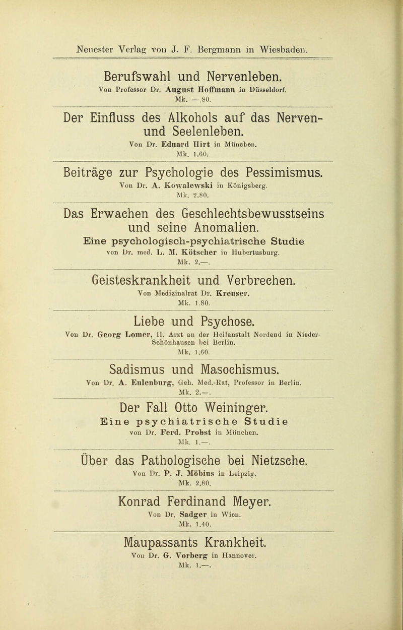 Berufswahl und Nervenleben. Von Professor Dr, August Holfmann in Düsseldorf. Mk. —.80. Der Einfluss des Alkohols auf das Nerven- und Seelenleben. Von Dr. Eduard Hirt in München. Mk. 1.60. Beiträge zur Psychologie des Pessimismus. Von Dr. A. Kowalewski in Königsberg. Mk. 2.80. Das Erwachen des Geschleehtsbewusstseins und seine Anomalien. Eine psychologisch-psychiatrische Studie von Dr. med. L. M. Kötscher in Hubertusburg. Mk. 2.—. Geisteskrankheit und Verbrechen. Von Medizinalrat Dr. Kreuser. Mk. 1.80. Liebe und Psychose. Von Dr. Georg Lomer, II. Arzt an der Heilanstalt Nordend in Nieder- Schönhausen bei Berlin. Mk. 1.60. Sadismus und Masochismus. Von Dr. A. Eulenburg, Geh. Med.-Rat, Professor in Berlin. Mk. 2.-. Der Fall Otto Weininger. Eine psychiatrische Studie von Dr. Ferd. Probst in München. Mk. 1.—. Über das Pathologische bei Nietzsche. Von Dr. P. J. Möbius in Leipzig. Mk. 2.80. Konrad Ferdinand Meyer. Von Dr. Sadger in Wien. Mk. 1.40. Maupassants Krankheit. Von Dr. G. Vorberg in Hannover. Mk. 1.—.