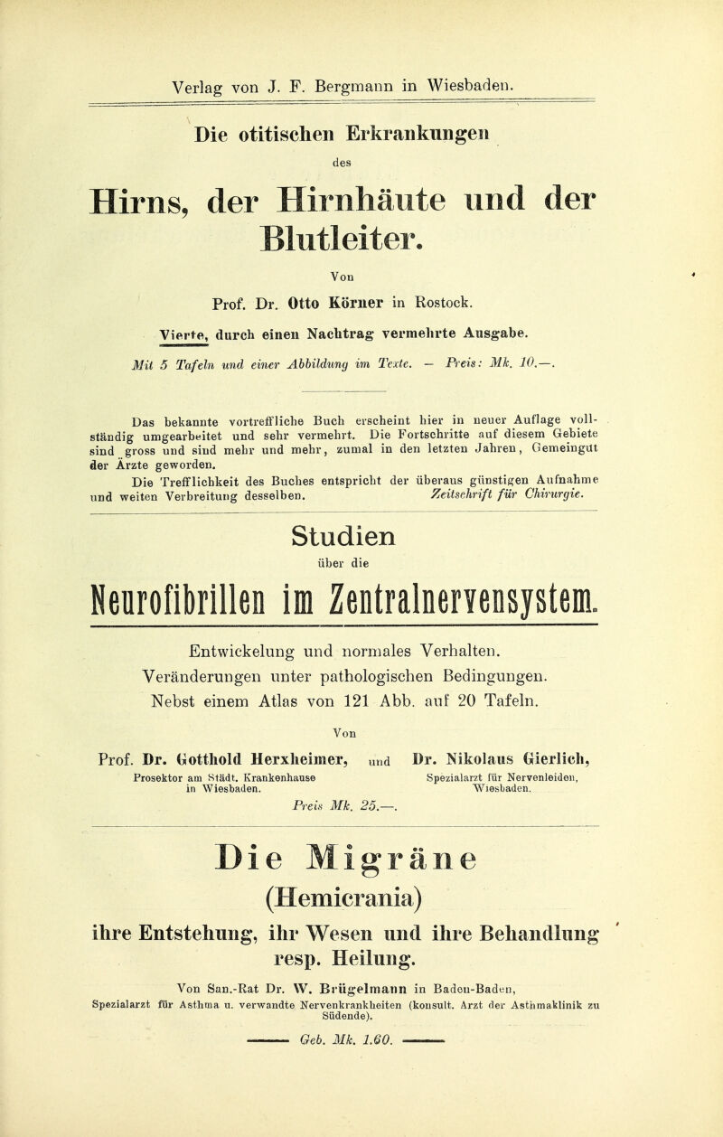 Die otitischen Erkrankungen des Hirns, der Hirnhäute und der Blutleiter. Von Prof. Dr. Otto Körner in Rostock. Vierte, durch einen Naclitrag vermehrte Ausgabe. Mit 5 Tafeln und einer Ahhildung im Texte. — Preis: Mk. 10.—. Das bekannte vortreffliche Buch erscheint hier in neuer Auflage voll- ständig umgearbeitet und sehr vermehrt. Die Fortschritte auf diesem Gebiete sind gross und sind mehr und mehr, zumal in den letzten Jahren, Gemeingut der Ärzte geworden. Die Trefflichkeit des Buches entspricht der überaus günstigen Aufnahme und weiten Verbreitung desselben. Zeitschrift für Chirurgie. Studien über die Neurofibrillen im Zentralnervensystem. Entwickelung und normales Verhalten. Veränderungen unter pathologischen Bedingungen. Nebst einem Atlas von 121 Abb. auf 20 Tafeln. Von Prof. Dr. Gottliold Herxheimer, und Dr. Nikolaus Gierlich, Prosektor am Städt. Krankenhause Spezialarzt für Nervenleiden, in Wiesbaden. Wiesbaden. Preis Mk. 25.—. Die Migräne (Hemicrania) ihre Entstehung, ihr Wesen und ihre Behandlung resp. Heilung. Von San.-Rat Dr. W. Brügelmann in Baden-Baden, Spezialarzt für Asthma u. verwandte Nervenkrankheiten (konsult. Arzt der Asthmaklinik zu Südende). Geb. Mk. 1.60.