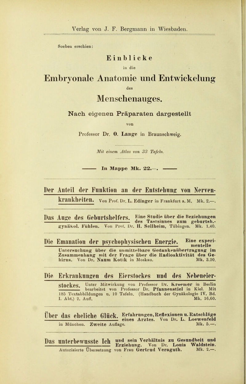 Soebeu erschieo: Einblicke in die Embryonale Anatomie und Entwickelung des Menschenauges. Nach eigenen Präparaten dargestellt von Professor Dr. 0. Lange in Braunschweig. Mit einem Atlas von 33 Tafeln. In Mappe Mk. 22. Der Anteil der Fnnl^tion an der Entstelning von Norven- krankheiten. von Prof. Dr. L. Edinsrer iu Frankfurt a. M. Mk. 2.—. Das An^e des GebnrtslielferS. JineStudi« über die Beziehungen des Tastsinnes zum geburtsn.- gynäkol. Fühlen. Von Prot. Dr. H. Seilheim, Tübingen. Mk. 1.40. Die Emanation der psycliophysischen Energie. ^^Jlfenteiie'^^ Uinersuchuiig über die niiniitlelbare Gedankenübertragung im Zusammenhang mit der Frage über die Radioaktivität des Ge- hirns. Von Dr. Naum Kotik in Moskau. Mk. 3.20. Die Erkranknngen des Eierstockes nnd des Neheneier- StOCkeS Unter Mitwirkung von Professor Dr. Kroemer in Berlin — bearbeitet von Professor Dr. Pfannenstiel in Kiel. Mit 185 Textabbildungen u. 10 Tafeln. (Handbuch der Gynäkologie IV. Bd. I. Abt.) 2. Aufl. Mk. 16.60. Uber das eheliche Glück. Erfahrungen,Reflexionenu. Ratschlage eines Arztes. Von Dr. L. Loewenfeld in München. Zweite Auflage. Mk. 5.—. Das nnterbeWUSSte Ich 1«'*^ Verhältnis zu Gesundheit und ; Erziehung. Von Dr. Louis WaidsteiD. Autorisierte Übersetzung von Frau Gertrud Veraguth. Mk. 2.—.