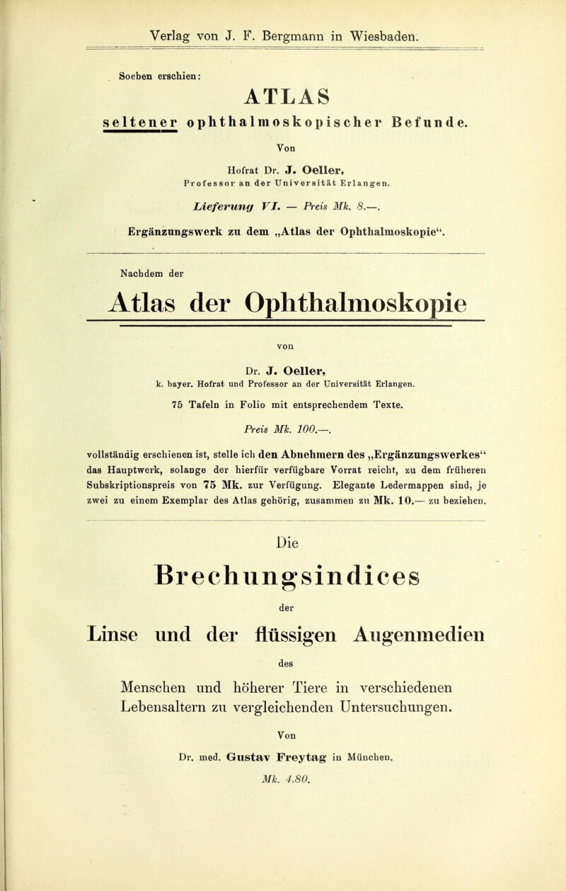 Soeben erschien: ATLAS seltener ophthalmoskopischer Befunde. Von Hofrat Dr. J. Oeller, Professor an der Universität Erlangen. Lieferung VI, — Preis Mk. 8.—. Ergänzungswerk zu dem „Atlas der Ophthalmoskopie. Nachdem der Atlas der Ophthalmoskopie Dr. J. Oeller, k. bayer. Hofrat und Professor an der Universität Erlangen. 75 Tafeln in Folio mit entsprechendem Texte. Preis Mk. 100,—. vollständig erschienen ist, stelle ich den Abnehmern des „Ergänzungswerkes das Hauptwerk, solange der hierfür verfügbare Vorrat reicht, zu dem früheren Subskriptionspreis von 75 Mk. zur Verfügung. Elegante Ledermappen sind, je zwei zu einem Exemplar des Atlas gehörig, zusammen zu Mk. 10.— zu beziehen. Die Brechungsindices der Linse und der flüssigen Angenmedien des Menschen und höherer Tiere in verschiedenen Lebensaltern zu vergleichenden Untersuchungen. Von Dr. med. Gustav Freytag' in München. Mk. 4.80.