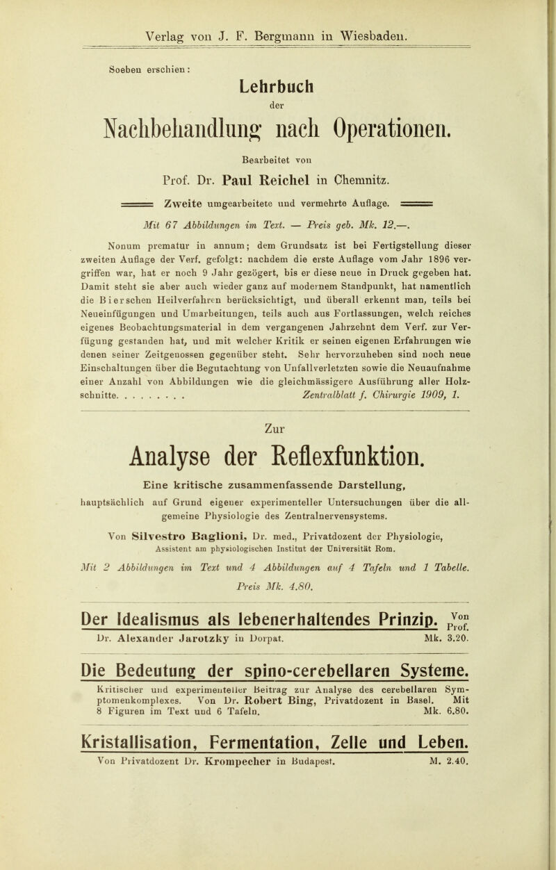 Soeben erschien: Lehrbuch der Naclibeliandluii^' nach Operationen. Bearbeitet von Prof. Dr. Paul Reichel in Chemnitz. == Zweite umgearbeitete und vermehrte Auflage. == 3fit 67 Ahhildungen im Text. — Preis geh. Mk. 12.—. Nonum prämatur in annum; dem Grundsatz ist bei Fertigstellung dieser zweiten Auflage der Verf. gefolgt: nachdem die erste Auflage vom Jahr 1896 ver- griffen war, hat er noch 9 Jahr gezögert, bis er diese neue in Druck gegeben hat. Damit steht sie aber auch wieder ganz auf modernem Standpunkt, hat namentlich die Bier sehen Heilverfahren berücksichtigt, und überall erkennt man^ teils bei Neueinfügungen und Umarbeitungen, teils auch aus Fortlassungen, welch reiches eigenes Beobachtungsmaterial in dem vergangenen Jahrzehnt dem Verf. zur Ver- fügung gestanden hat, und mit welcher Kritik er seinen eigenen Erfahrungen wie denen seiner Zeitgenossen gegenüber steht. Sehr hervorzuheben sind noch neue Einschaltungen über die Begutachtung von Unfallverletzten sowie die Neuaufnahme einer Anzahl von Abbildungen wie die gleichmässigere Ausführung aller Holz- schnitte . Zentralblatt f. Chirurgie 1909, 1. Zur Analyse der Reflexfunktion. Eine kritische zusammenfassende Darstellung, hauptsächlich auf Grund eigener experimenteller Untersuchungen über die all- gemeine Physiologie des Zentralnervensystems. Von Silvestro Baglioni, Dr. med., Privatdozent der Physiologie, Assistent am physiologischen Institut der Universität Rom. Mit 2 Abbildungen im Text und 4 Abbildungen auf 4 Tafeln und 1 Tabelle. Preis Mk. 4.80. Der Idealismus als lebenerhaltendes Prinzip, p^^^ Dr. Alexander Jarotzky in Dorpat. Mk. 3.20. Die Bedeutung der spino-cerebellaren Systeme. Kriiisclier und experimenteller Beitrag zur Analyse des cerebellaren Sym- ptomenkomplexes. Von Dr. Robert Bing, Privatdozent in Basel. Mit 8 Figuren im Text und 6 Tafeln. Mk. 6.80. Kristallisation, Fermentation, Zelle und Leben. Von Privatdozent Dr. Krompecher in Budapest. M. 2.40.