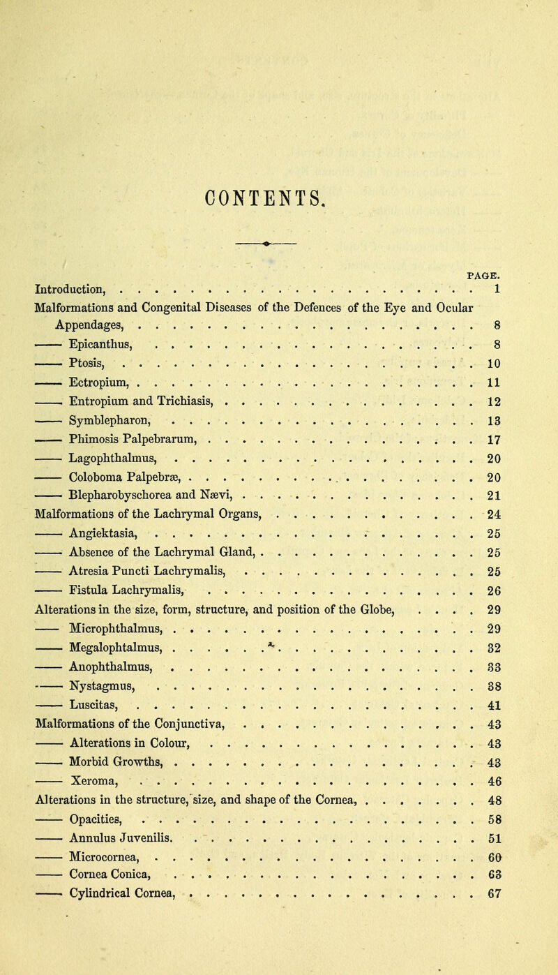 CONTENTS. PAGE. Introduction, 1 Malformations and Congenital Diseases of the Defences of the Eye and Ocular Appendages, 8 Epicanthus, 8 Ptosis, .10 Ectropium, 11 Entropium and Trichiasis, 12 Symblepharon, 13 Phimosis Palpebrarum, 17 Lagophthalmus, 20 Coloboma Palpebrse, 20 Blepharobyschorea and Nsevi, 21 Malformations of the Lachrymal Organs, 24 Angiektasia, 25 Absence of the Lachrymal Gland, 25 Atresia Puncti Lachrymalis, 25 Fistula Lachrymalis, 26 Alterations in the size, form, structure, and position of the Globe, . . . . 29 Microphthalmus, . 29 Megalophtalmus, *' 32 Anophthalmus, 33 Nystagmus, 38 Luscitas, 41 Malformations of the Conjunctiva, 43 Alterations in Colour, 43 Morbid Gro-wths, 43 Xeroma, 46 Alterations in the structure,size, and shape of the Cornea, 48 Opacities, 58 Annulus Juvenilis 51 Microcornea, 60 Cornea Conica, 63 Cylindrical Cornea, 67