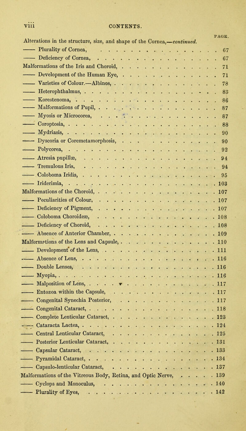 PAGE. Alterations in the structure, size, and shape of the Cornea,—continued. Plurality of Cornea, 67 Deficiency of Cornea 67 Malformations of the Iris and Choroid, 71 Development of the Human Eye, 71 Varieties of Colour.—Albinos, 78 Heterophthalmus, -..83 Korestenoma, 86 Malformations of Pupil, 87 Myosis or Microcorea, 87 Coroptosia, 88 Mydriasis, 90 Dyscoria or Coremetamorphosis, ... 90 Polycorea, 92 Atresia pupillse, 94 Tremulous Iris, 94 Coloboma Iridis, 95 Iriderimia, 103 Malformations of the Choroid, ...i 107 Peculiarities of Colour, 107 Deficiency of Pigment, 107 Coloboma Choroidese, 108 Deficiency of Choroid, 108 Absence of Anterior Chamber, 109 Malformations of the Lens and Capsule, 110 Development'of the Lens, Ill —— Absence of Lens, 116 Double Lenses, 116 Myopia, 116 Malposition of Lens, ....-r 117 Entozoa within the Capsule, 117 Congenital Synechia Posterior, 117 Congenital Cataract, 118 Complete Lenticular Cataract, 123 Cataracta Lactea, 124 Central Lenticular Cataract, 125 Posterior Lenticular Cataract, 131 Capsular Cataract, 133 Pyramidal Cataract, 134 Capsulo-lenticular Cataract, 137 Malformations of the Vitreous Body, Retina, and Optic Nerve, 139 Cyclops and Monoculus, 140 PluraUty of Eyes, 142