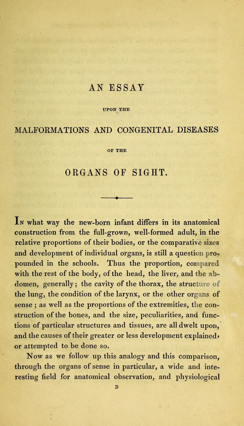 AN ESSAY UPON THE MALFORMATIONS AND CONGENITAL DISEASES OF THE ORGANS OF SIGHT. In what way the new-born infant differs in its anatomical construction from the full-grown, well-formed adult, in the relative proportions of their bodies, or the comparative sizes and development of individual organs, is still a question pro? pounded in the schools. Thus the proportion, compared with the rest of the body, of the head, the liver, and the ab- domen, generally; the cavity of the thorax, the structure of the lung, the condition of the larynx, or the other organs of sense ; as well as the proportions of the extremities, the con- struction of the bones, and the size, peculiarities, and func- tions of particular structures and tissues, are all dwelt upon, and the causes of their greater or less development explained* or attempted to be done so. Now as we follow up this analogy and this comparison, through the organs of sense in particular, a wide and inte- resting field for anatomical observation, and physiological B