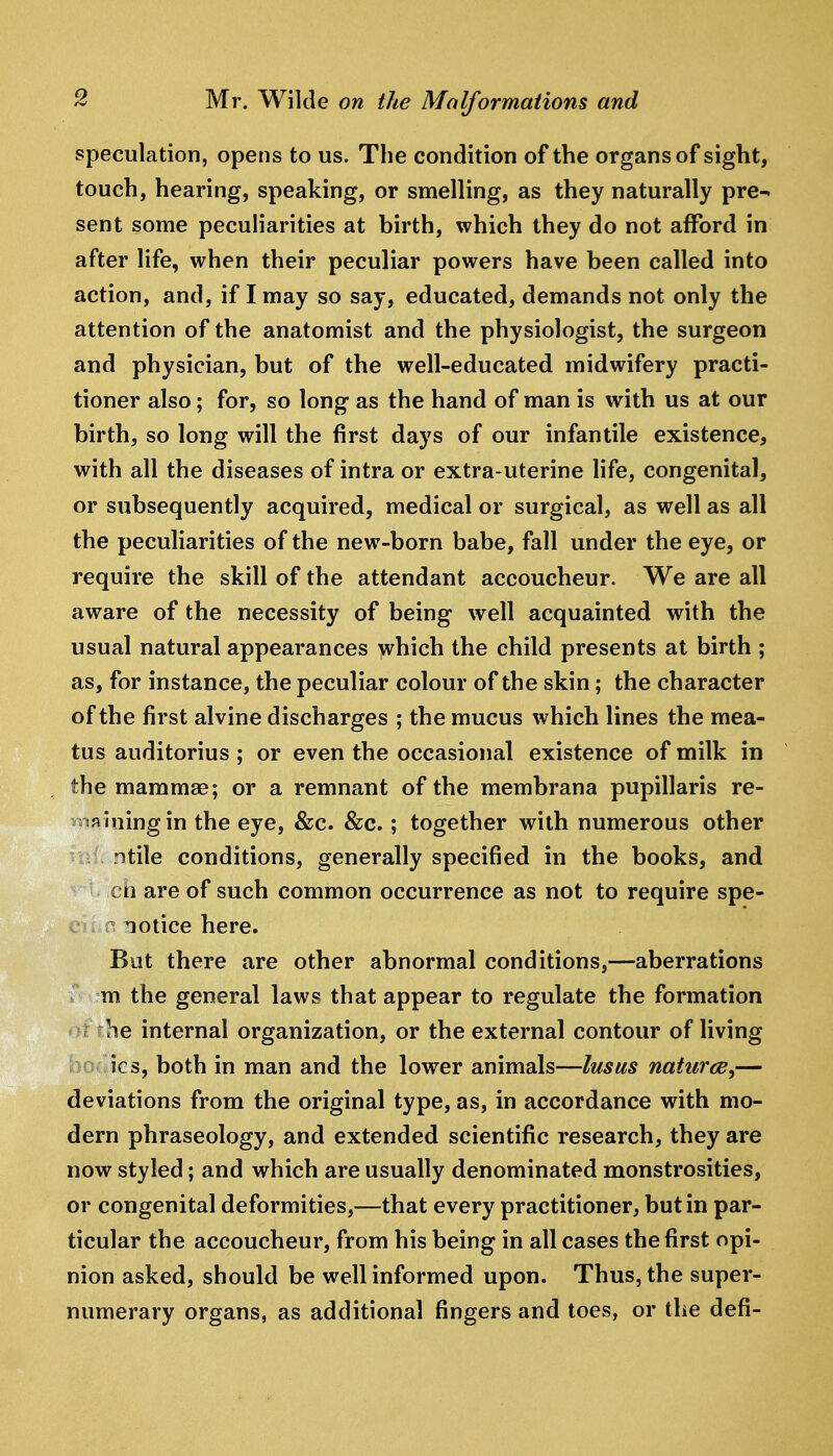 speculation, opens to us. The condition of the organs of sight, touch, hearing, speaking, or smelling, as they naturally pre^ sent some peculiarities at birth, which they do not afford in after life, when their peculiar powers have been called into action, and, if I may so say, educated, demands not only the attention of the anatomist and the physiologist, the surgeon and physician, but of the well-educated midwifery practi- tioner also; for, so long as the hand of man is with us at our birth, so long will the first days of our infantile existence, with all the diseases of intra or extra-uterine Hfe, congenital, or subsequently acquired, medical or surgical, as well as all the peculiarities of the new-born babe, fall under the eye, or require the skill of the attendant accoucheur. We are all aware of the necessity of being well acquainted with the usual natural appearances yvhich the child presents at birth ; as, for instance, the peculiar colour of the skin; the character of the first alvine discharges ; the mucus which lines the mea- tus auditorius ; or even the occasional existence of milk in the mammae; or a remnant of the membrana pupillaris re- r.jftiningin the eye, &c. &;c.; together with numerous other ntile conditions, generally specified in the books, and cii are of such common occurrence as not to require spe- r notice here. But there are other abnormal conditions,—aberrations m the general laws that appear to regulate the formation he internal organization, or the external contour of living ics, both in man and the lower animals—lusus naturce,— deviations from the original type, as, in accordance with mo- dern phraseology, and extended scientific research, they are now styled; and which are usually denominated monstrosities, or congenital deformities,—that every practitioner, but in par- ticular the accoucheur, from his being in all cases the first opi- nion asked, should be well informed upon. Thus, the super- numerary organs, as additional fingers and toes, or the defi-