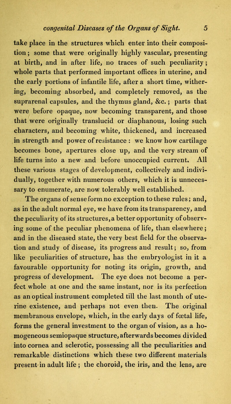 take place in the structures which enter into their composi- tion ; some that were originally highly vascular, presenting at birth, and in after life, no traces of such peculiarity; whole parts that performed important offices in uterine, and the early portions of infantile life, after a short time, wither- ing, becoming absorbed, and completely removed, as the suprarenal capsules, and the thymus gland, &c.; parts that were before opaque, now becoming transparent, and those that were originally translucid or diaphanous, losing such characters, and becoming white, thickened, and increased in strength and power of resistance : we know how cartilage becomes bone, apertures close up, and the very stream of life turns into a new and before unoccupied current. All these various stages of development, collectively and indivi- dually, together with numerous others, which it is unneces- sary to enumerate, are now tolerably well established. The organs of sense form no exception to these rules; and, as in the adult normal eye, we have from its transparency, and the peculiarity of its structures, a better opportunity of observ- ing some of the peculiar phenomena of life, than elsewhere; and in the diseased state, the very best field for the observa- tion and study of disease, its progress and result; so, from like peculiarities of structure, has the embryologist in it a favourable opportunity for noting its origin, growth, and progress of development. The eye does not become a per- fect whole at one and the same instant, nor is its perfection as an optical instrument completed till the last month of ute- rine existence, and perhaps not even then. The original membranous envelope, which, in the early days of foetal life, forms the general investment to the organ of vision, as a ho- mogeneous semiopaque structure, afterwards becomes divided into cornea and sclerotic, possessing all the peculiarities and remarkable distinctions which these two different materials present in adult life ; the choroid, the iris, and the lens, are