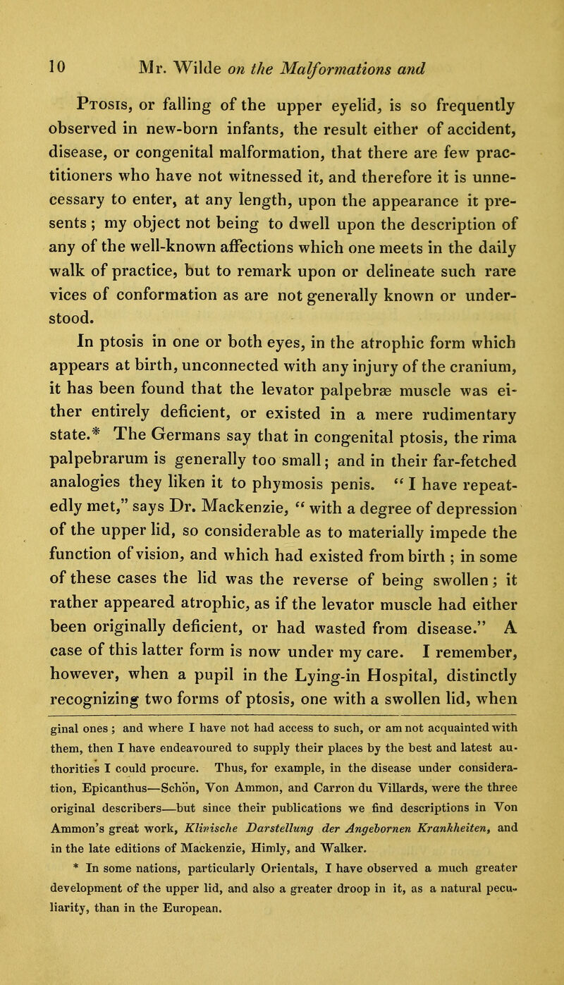 Ptosis, or falling of the upper eyelid, is so frequently observed in new-born infants, the result either of accident, disease, or congenital malformation, that there are few prac- titioners who have not witnessed it, and therefore it is unne- cessary to enter, at any length, upon the appearance it pre- sents ; my object not being to dwell upon the description of any of the well-known affections which one meets in the daily walk of practice, but to remark upon or delineate such rare vices of conformation as are not generally known or under- stood. In ptosis in one or both eyes, in the atrophic form which appears at birth, unconnected with any injury of the cranium, it has been found that the levator palpebrae muscle was ei- ther entirely deficient, or existed in a mere rudimentary state.* The Germans say that in congenital ptosis, the rima palpebrarum is generally too small; and in their far-fetched analogies they liken it to phymosis penis.  I have repeat- edly met, says Dr. Mackenzie,  with a degree of depression of the upper hd, so considerable as to materially impede the function of vision, and which had existed from birth ; in some of these cases the lid was the reverse of being swollen; it rather appeared atrophic, as if the levator muscle had either been originally deficient, or had wasted from disease. A case of this latter form is now under my care. I remember, however, when a pupil in the Lying-in Hospital, distinctly recognizing two forms of ptosis, one with a swollen lid, when ginal ones ; and where I have not had access to such, or am not acquainted with them, then I have endeavoured to supply their places by the best and latest au- thorities I could procure. Thus, for example, in the disease under considera- tion, Epicanthus—Schon, Von Ammon, and Carron du Villards, were the three original describers—but since their publications we find descriptions in Von Ammon's great work, Klinische Darstellung der Angehornen Krankheiten, and in the late editions of Mackenzie, Himly, and Walker. * In some nations, particularly Orientals, I have observed a much greater development of the upper lid, and also a greater droop in it, as a natural pecu- liarity, than in the European.